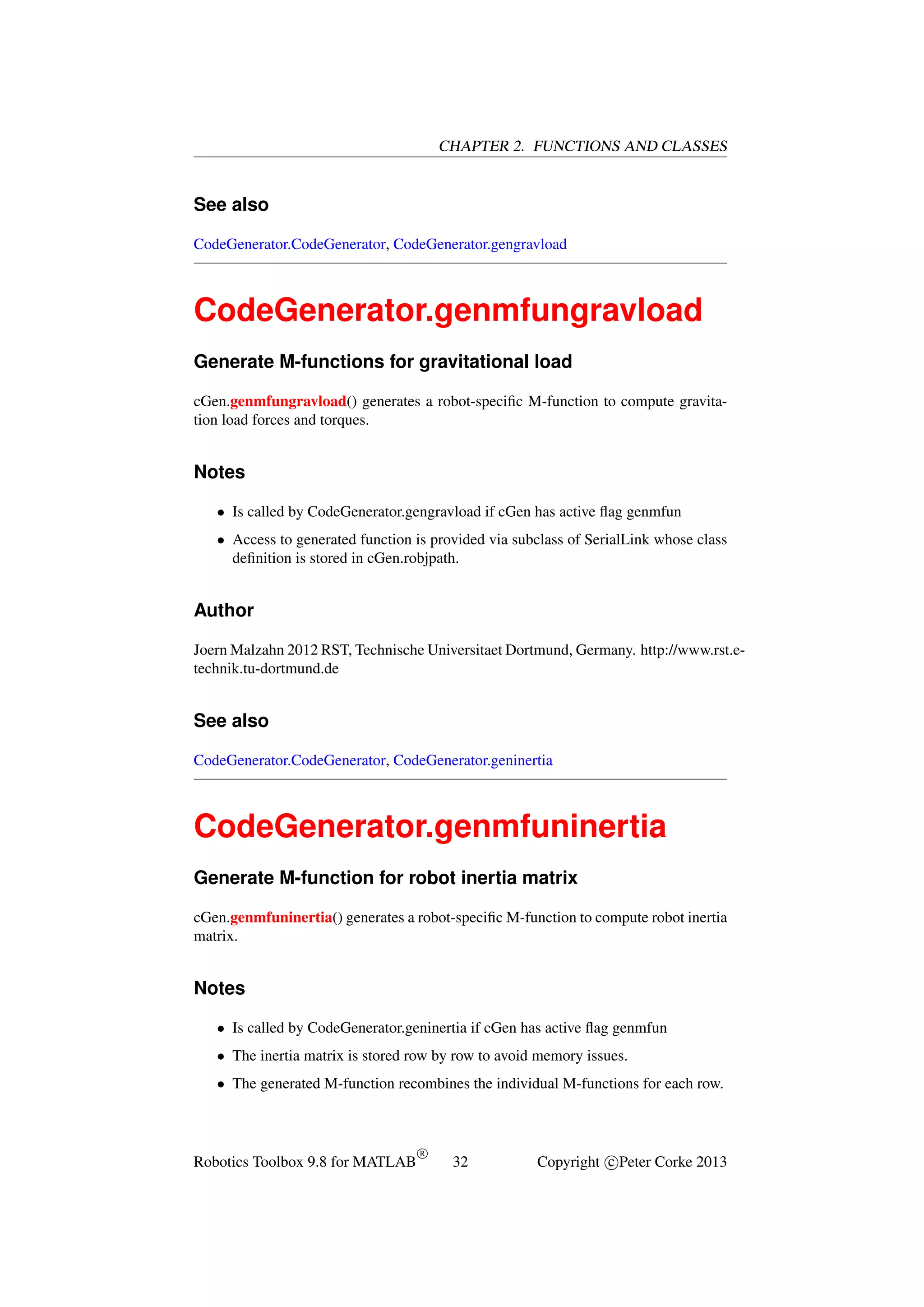 CHAPTER 2. FUNCTIONS AND CLASSES

See also
CodeGenerator.CodeGenerator, CodeGenerator.gengravload

CodeGenerator.genmfungravload
Generate M-functions for gravitational load
cGen.genmfungravload() generates a robot-speciﬁc M-function to compute gravitation load forces and torques.

Notes
• Is called by CodeGenerator.gengravload if cGen has active ﬂag genmfun
• Access to generated function is provided via subclass of SerialLink whose class
deﬁnition is stored in cGen.robjpath.

Author
Joern Malzahn 2012 RST, Technische Universitaet Dortmund, Germany. http://www.rst.etechnik.tu-dortmund.de

See also
CodeGenerator.CodeGenerator, CodeGenerator.geninertia

CodeGenerator.genmfuninertia
Generate M-function for robot inertia matrix
cGen.genmfuninertia() generates a robot-speciﬁc M-function to compute robot inertia
matrix.

Notes
• Is called by CodeGenerator.geninertia if cGen has active ﬂag genmfun
• The inertia matrix is stored row by row to avoid memory issues.
• The generated M-function recombines the individual M-functions for each row.

Robotics Toolbox 9.8 for MATLAB

R

32

Copyright c Peter Corke 2013

 
