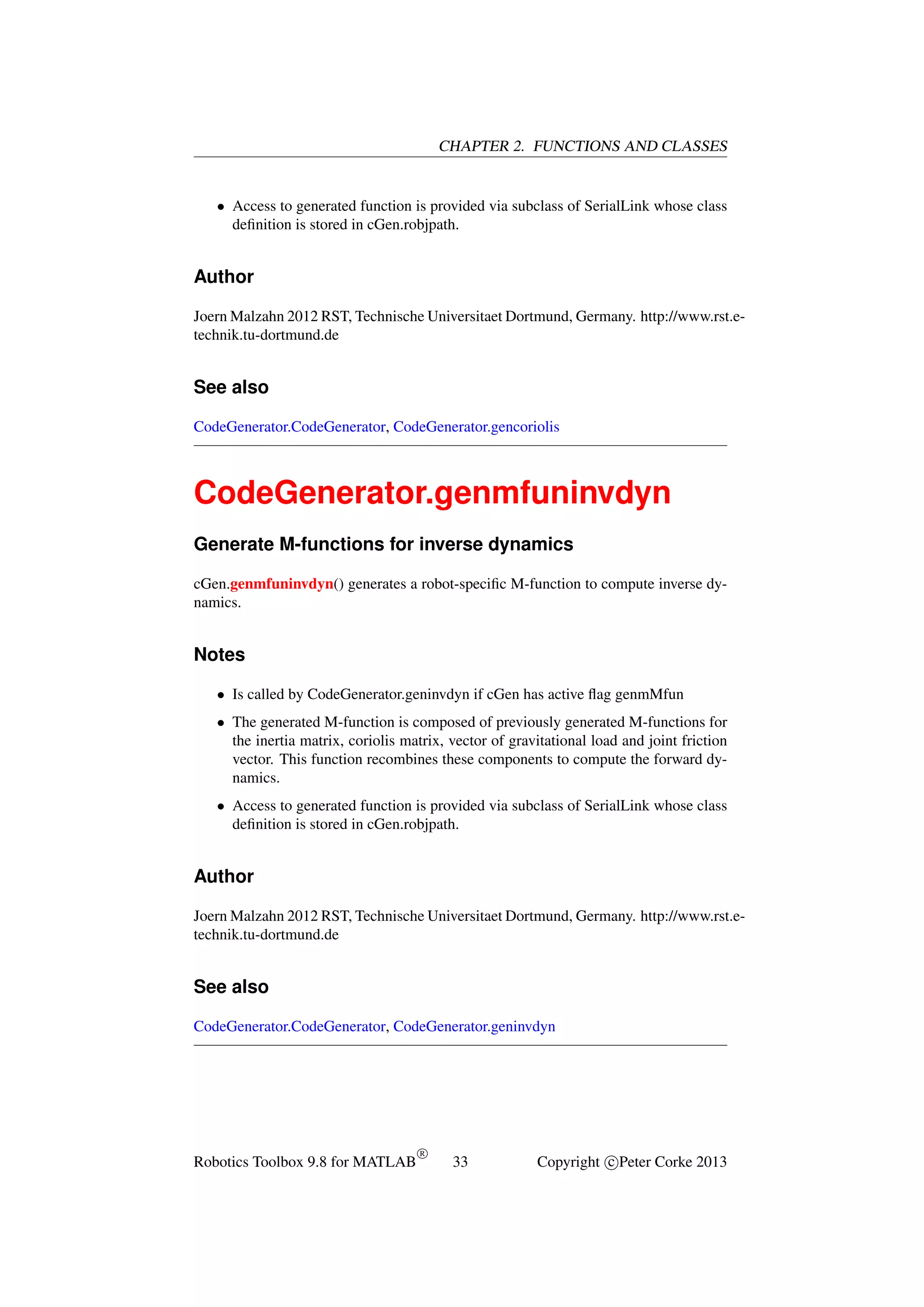 CHAPTER 2. FUNCTIONS AND CLASSES

• Access to generated function is provided via subclass of SerialLink whose class
deﬁnition is stored in cGen.robjpath.

Author
Joern Malzahn 2012 RST, Technische Universitaet Dortmund, Germany. http://www.rst.etechnik.tu-dortmund.de

See also
CodeGenerator.CodeGenerator, CodeGenerator.gencoriolis

CodeGenerator.genmfuninvdyn
Generate M-functions for inverse dynamics
cGen.genmfuninvdyn() generates a robot-speciﬁc M-function to compute inverse dynamics.

Notes
• Is called by CodeGenerator.geninvdyn if cGen has active ﬂag genmMfun
• The generated M-function is composed of previously generated M-functions for
the inertia matrix, coriolis matrix, vector of gravitational load and joint friction
vector. This function recombines these components to compute the forward dynamics.
• Access to generated function is provided via subclass of SerialLink whose class
deﬁnition is stored in cGen.robjpath.

Author
Joern Malzahn 2012 RST, Technische Universitaet Dortmund, Germany. http://www.rst.etechnik.tu-dortmund.de

See also
CodeGenerator.CodeGenerator, CodeGenerator.geninvdyn

Robotics Toolbox 9.8 for MATLAB

R

33

Copyright c Peter Corke 2013

 