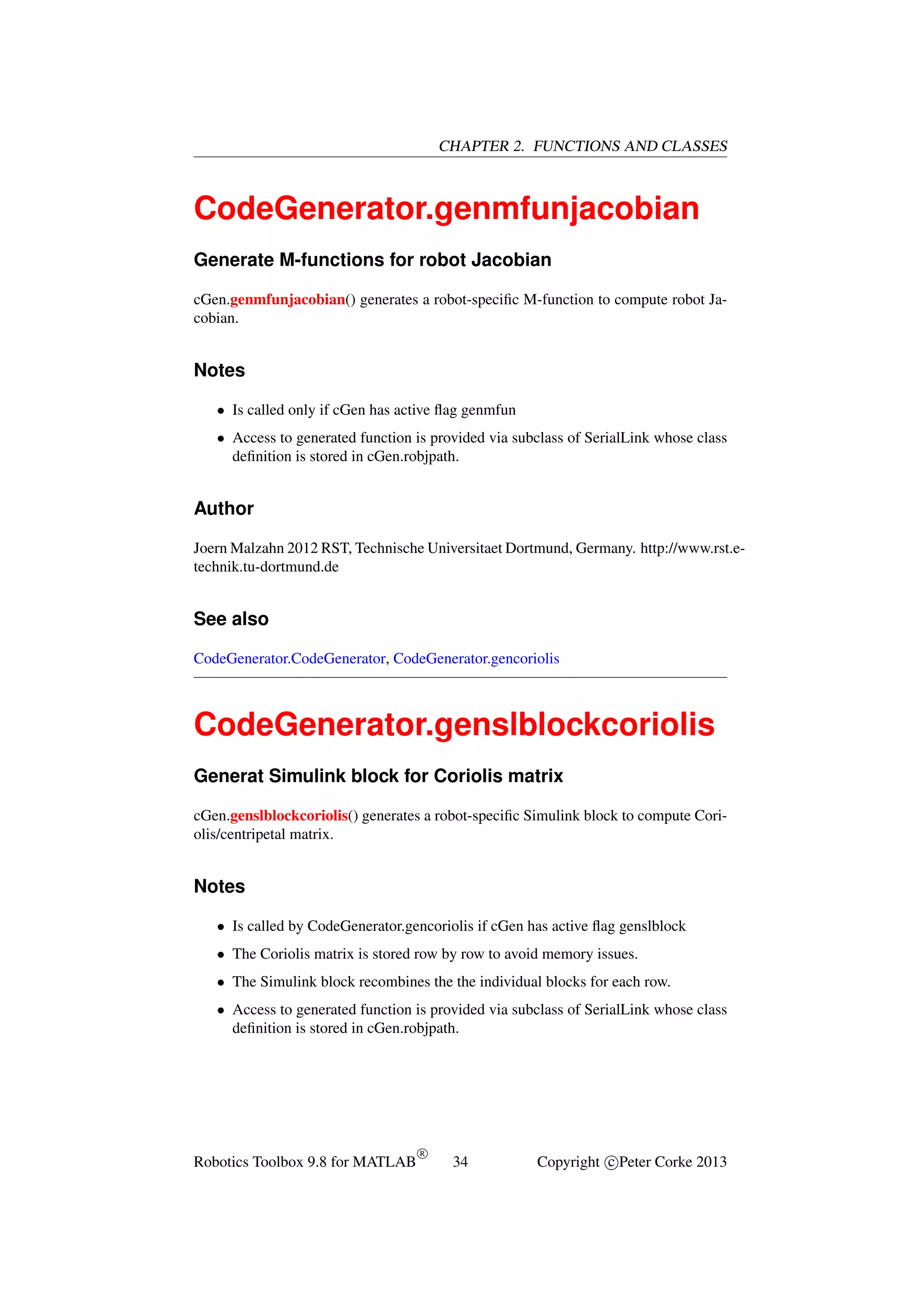 CHAPTER 2. FUNCTIONS AND CLASSES

CodeGenerator.genmfunjacobian
Generate M-functions for robot Jacobian
cGen.genmfunjacobian() generates a robot-speciﬁc M-function to compute robot Jacobian.

Notes
• Is called only if cGen has active ﬂag genmfun
• Access to generated function is provided via subclass of SerialLink whose class
deﬁnition is stored in cGen.robjpath.

Author
Joern Malzahn 2012 RST, Technische Universitaet Dortmund, Germany. http://www.rst.etechnik.tu-dortmund.de

See also
CodeGenerator.CodeGenerator, CodeGenerator.gencoriolis

CodeGenerator.genslblockcoriolis
Generat Simulink block for Coriolis matrix
cGen.genslblockcoriolis() generates a robot-speciﬁc Simulink block to compute Coriolis/centripetal matrix.

Notes
• Is called by CodeGenerator.gencoriolis if cGen has active ﬂag genslblock
• The Coriolis matrix is stored row by row to avoid memory issues.
• The Simulink block recombines the the individual blocks for each row.
• Access to generated function is provided via subclass of SerialLink whose class
deﬁnition is stored in cGen.robjpath.

Robotics Toolbox 9.8 for MATLAB

R

34

Copyright c Peter Corke 2013

 