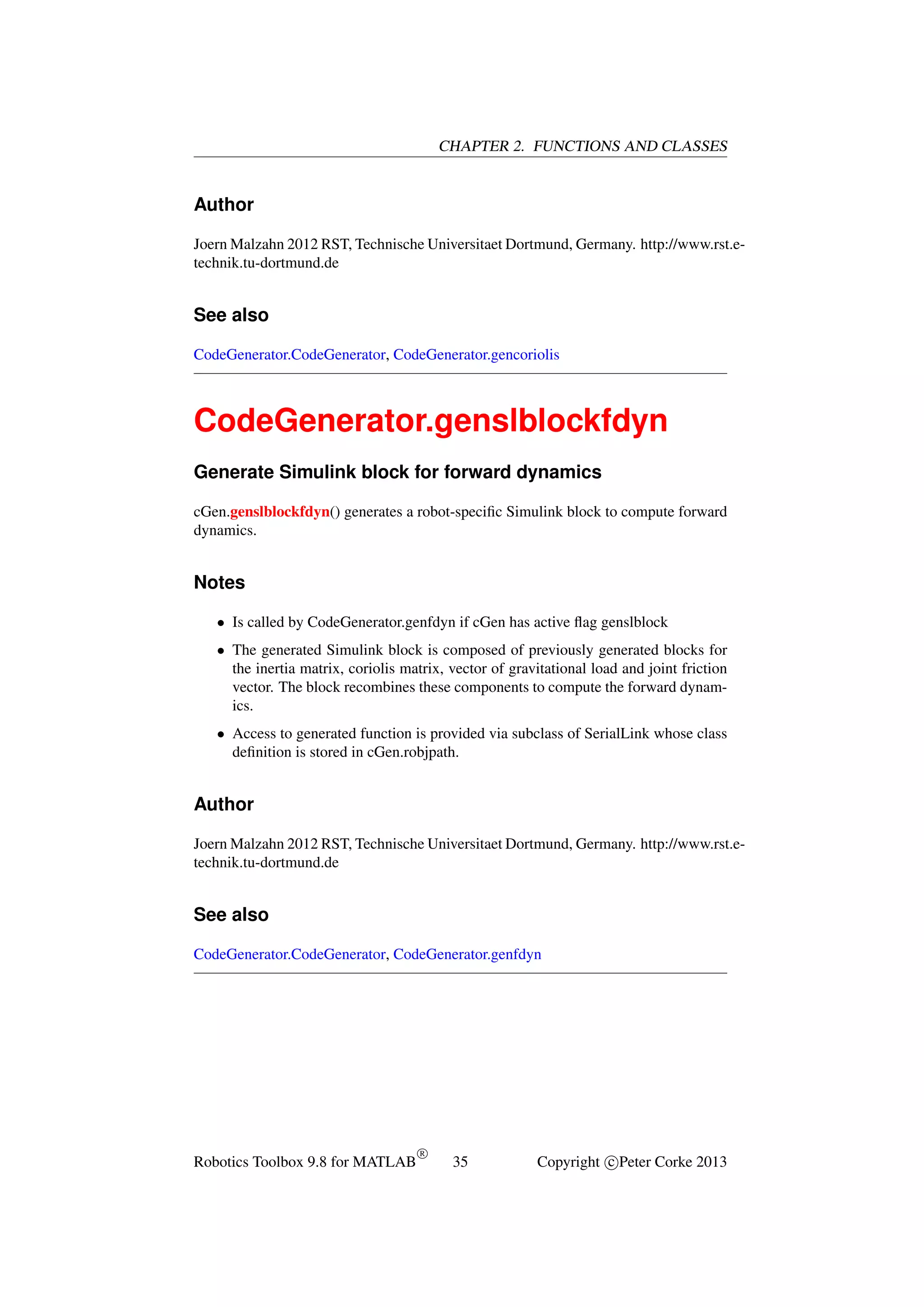 CHAPTER 2. FUNCTIONS AND CLASSES

Author
Joern Malzahn 2012 RST, Technische Universitaet Dortmund, Germany. http://www.rst.etechnik.tu-dortmund.de

See also
CodeGenerator.CodeGenerator, CodeGenerator.gencoriolis

CodeGenerator.genslblockfdyn
Generate Simulink block for forward dynamics
cGen.genslblockfdyn() generates a robot-speciﬁc Simulink block to compute forward
dynamics.

Notes
• Is called by CodeGenerator.genfdyn if cGen has active ﬂag genslblock
• The generated Simulink block is composed of previously generated blocks for
the inertia matrix, coriolis matrix, vector of gravitational load and joint friction
vector. The block recombines these components to compute the forward dynamics.
• Access to generated function is provided via subclass of SerialLink whose class
deﬁnition is stored in cGen.robjpath.

Author
Joern Malzahn 2012 RST, Technische Universitaet Dortmund, Germany. http://www.rst.etechnik.tu-dortmund.de

See also
CodeGenerator.CodeGenerator, CodeGenerator.genfdyn

Robotics Toolbox 9.8 for MATLAB

R

35

Copyright c Peter Corke 2013

 