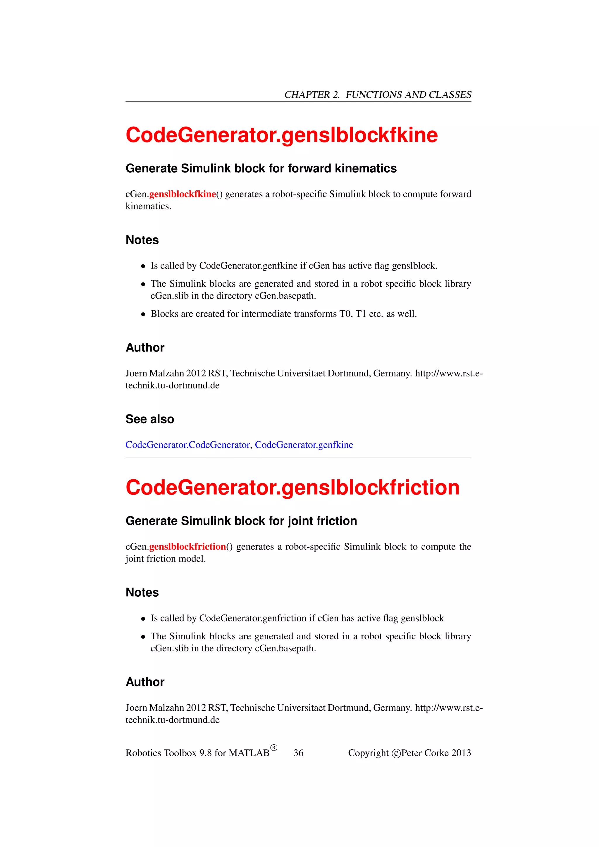 CHAPTER 2. FUNCTIONS AND CLASSES

CodeGenerator.genslblockfkine
Generate Simulink block for forward kinematics
cGen.genslblockfkine() generates a robot-speciﬁc Simulink block to compute forward
kinematics.

Notes
• Is called by CodeGenerator.genfkine if cGen has active ﬂag genslblock.
• The Simulink blocks are generated and stored in a robot speciﬁc block library
cGen.slib in the directory cGen.basepath.
• Blocks are created for intermediate transforms T0, T1 etc. as well.

Author
Joern Malzahn 2012 RST, Technische Universitaet Dortmund, Germany. http://www.rst.etechnik.tu-dortmund.de

See also
CodeGenerator.CodeGenerator, CodeGenerator.genfkine

CodeGenerator.genslblockfriction
Generate Simulink block for joint friction
cGen.genslblockfriction() generates a robot-speciﬁc Simulink block to compute the
joint friction model.

Notes
• Is called by CodeGenerator.genfriction if cGen has active ﬂag genslblock
• The Simulink blocks are generated and stored in a robot speciﬁc block library
cGen.slib in the directory cGen.basepath.

Author
Joern Malzahn 2012 RST, Technische Universitaet Dortmund, Germany. http://www.rst.etechnik.tu-dortmund.de
Robotics Toolbox 9.8 for MATLAB

R

36

Copyright c Peter Corke 2013

 