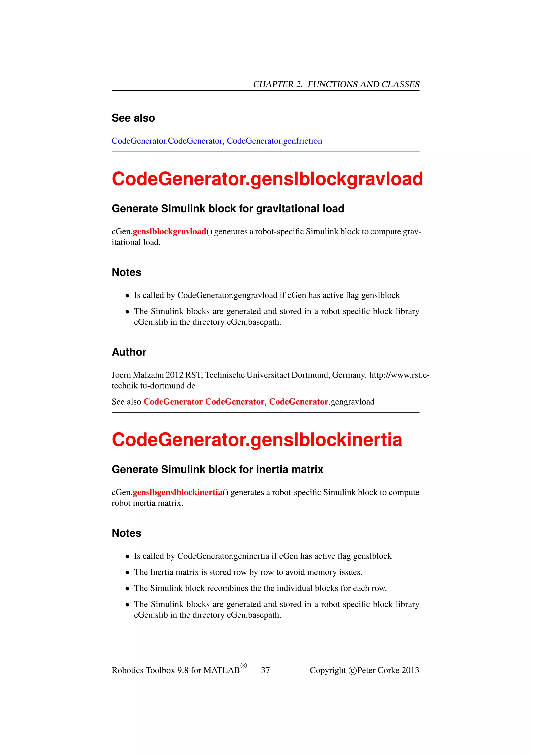 CHAPTER 2. FUNCTIONS AND CLASSES

See also
CodeGenerator.CodeGenerator, CodeGenerator.genfriction

CodeGenerator.genslblockgravload
Generate Simulink block for gravitational load
cGen.genslblockgravload() generates a robot-speciﬁc Simulink block to compute gravitational load.

Notes
• Is called by CodeGenerator.gengravload if cGen has active ﬂag genslblock
• The Simulink blocks are generated and stored in a robot speciﬁc block library
cGen.slib in the directory cGen.basepath.

Author
Joern Malzahn 2012 RST, Technische Universitaet Dortmund, Germany. http://www.rst.etechnik.tu-dortmund.de
See also CodeGenerator.CodeGenerator, CodeGenerator.gengravload

CodeGenerator.genslblockinertia
Generate Simulink block for inertia matrix
cGen.genslbgenslblockinertia() generates a robot-speciﬁc Simulink block to compute
robot inertia matrix.

Notes
• Is called by CodeGenerator.geninertia if cGen has active ﬂag genslblock
• The Inertia matrix is stored row by row to avoid memory issues.
• The Simulink block recombines the the individual blocks for each row.
• The Simulink blocks are generated and stored in a robot speciﬁc block library
cGen.slib in the directory cGen.basepath.

Robotics Toolbox 9.8 for MATLAB

R

37

Copyright c Peter Corke 2013

 