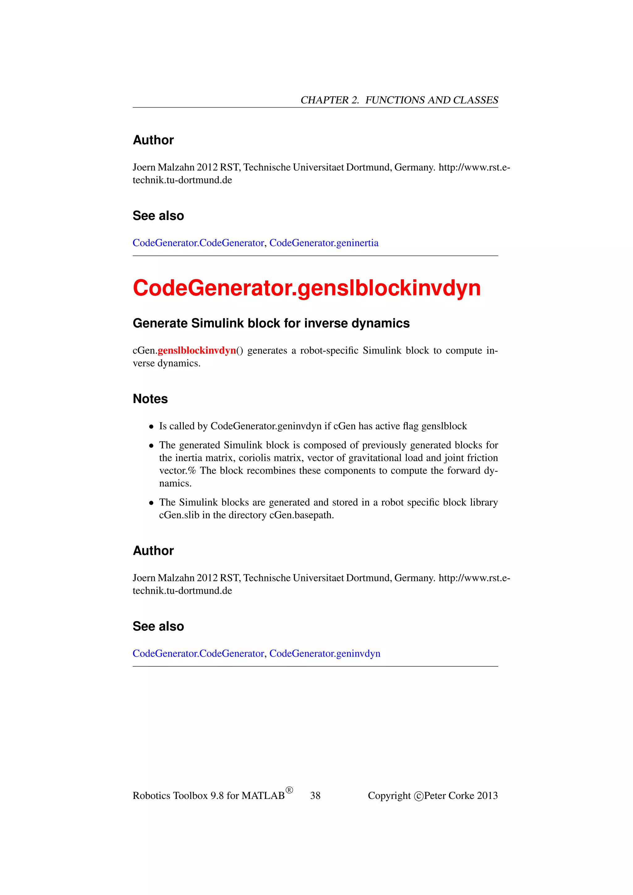 CHAPTER 2. FUNCTIONS AND CLASSES

Author
Joern Malzahn 2012 RST, Technische Universitaet Dortmund, Germany. http://www.rst.etechnik.tu-dortmund.de

See also
CodeGenerator.CodeGenerator, CodeGenerator.geninertia

CodeGenerator.genslblockinvdyn
Generate Simulink block for inverse dynamics
cGen.genslblockinvdyn() generates a robot-speciﬁc Simulink block to compute inverse dynamics.

Notes
• Is called by CodeGenerator.geninvdyn if cGen has active ﬂag genslblock
• The generated Simulink block is composed of previously generated blocks for
the inertia matrix, coriolis matrix, vector of gravitational load and joint friction
vector.% The block recombines these components to compute the forward dynamics.
• The Simulink blocks are generated and stored in a robot speciﬁc block library
cGen.slib in the directory cGen.basepath.

Author
Joern Malzahn 2012 RST, Technische Universitaet Dortmund, Germany. http://www.rst.etechnik.tu-dortmund.de

See also
CodeGenerator.CodeGenerator, CodeGenerator.geninvdyn

Robotics Toolbox 9.8 for MATLAB

R

38

Copyright c Peter Corke 2013

 