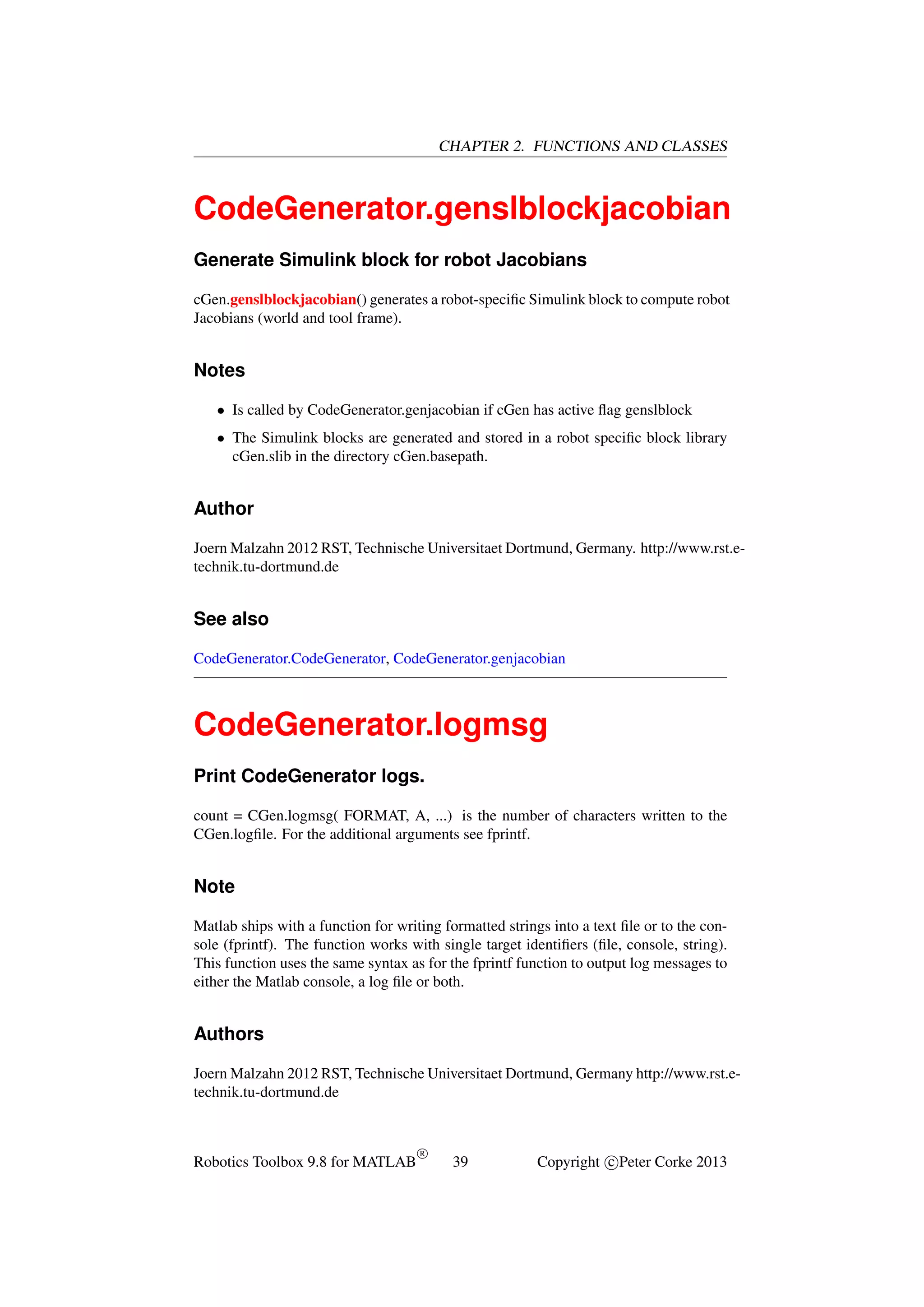 CHAPTER 2. FUNCTIONS AND CLASSES

CodeGenerator.genslblockjacobian
Generate Simulink block for robot Jacobians
cGen.genslblockjacobian() generates a robot-speciﬁc Simulink block to compute robot
Jacobians (world and tool frame).

Notes
• Is called by CodeGenerator.genjacobian if cGen has active ﬂag genslblock
• The Simulink blocks are generated and stored in a robot speciﬁc block library
cGen.slib in the directory cGen.basepath.

Author
Joern Malzahn 2012 RST, Technische Universitaet Dortmund, Germany. http://www.rst.etechnik.tu-dortmund.de

See also
CodeGenerator.CodeGenerator, CodeGenerator.genjacobian

CodeGenerator.logmsg
Print CodeGenerator logs.
count = CGen.logmsg( FORMAT, A, ...) is the number of characters written to the
CGen.logﬁle. For the additional arguments see fprintf.

Note
Matlab ships with a function for writing formatted strings into a text ﬁle or to the console (fprintf). The function works with single target identiﬁers (ﬁle, console, string).
This function uses the same syntax as for the fprintf function to output log messages to
either the Matlab console, a log ﬁle or both.

Authors
Joern Malzahn 2012 RST, Technische Universitaet Dortmund, Germany http://www.rst.etechnik.tu-dortmund.de

Robotics Toolbox 9.8 for MATLAB

R

39

Copyright c Peter Corke 2013

 