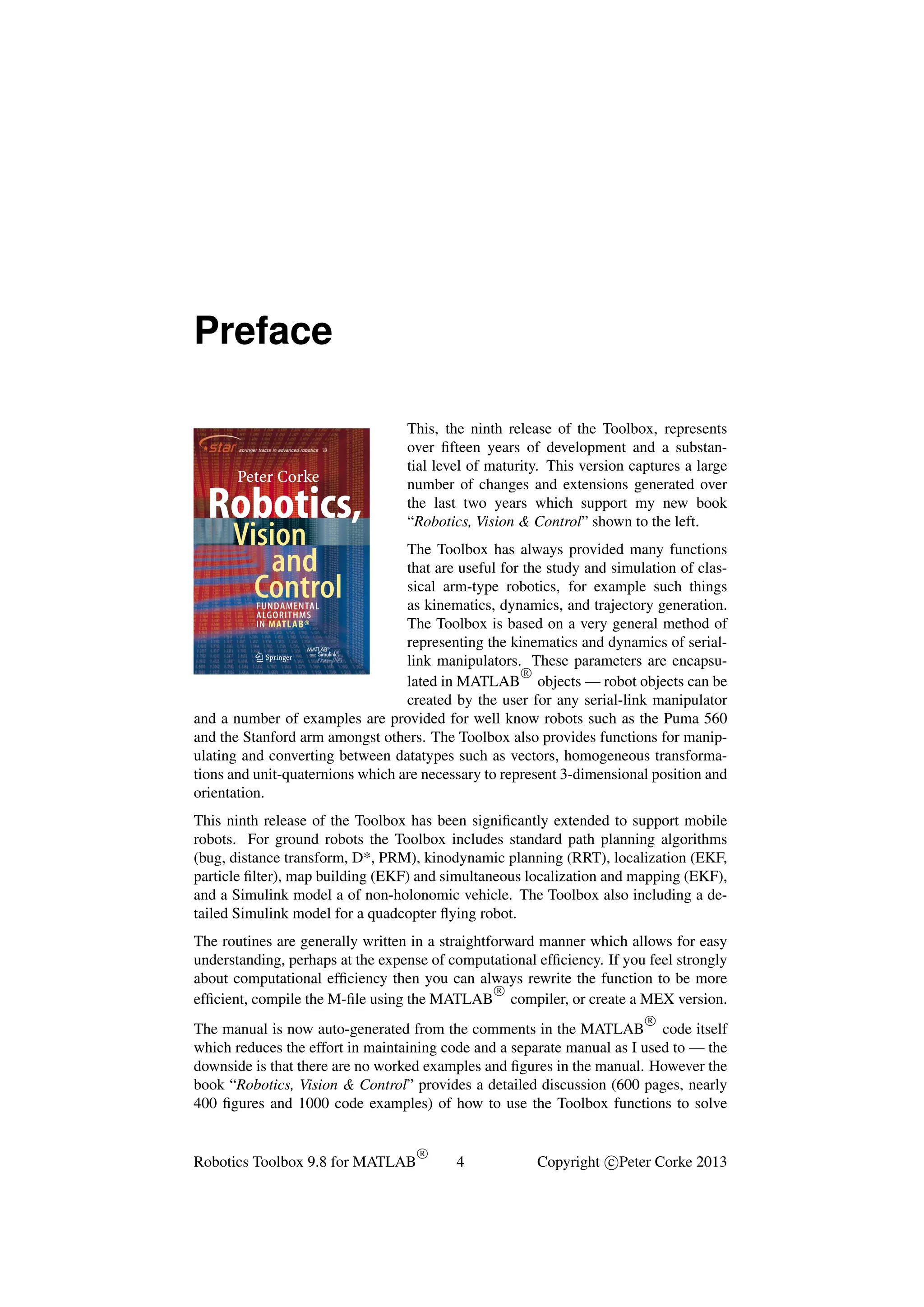 Preface

Peter Corke

Peter C0rke

Robotics,
Vision
and
Control

isbn 978-3-642-20143-1

9 783642 201431

›

springer.com

Corke

1
Robotics, Vision and Control

The practice of robotics and computer vision
each involve the application of computational algorithms to data. The research community has developed a very large body of algorithms but for a
newcomer to the ﬁeld this can be quite daunting.
For more than 10 years the author has maintained two opensource matlab® Toolboxes, one for robotics and one for vision.
They provide implementations of many important algorithms and
allow users to work with real problems, not just trivial examples.
This new book makes the fundamental algorithms of robotics,
vision and control accessible to all. It weaves together theory, algorithms and examples in a narrative that covers robotics and computer vision separately and together. Using the latest versions
of the Toolboxes the author shows how complex problems can be
decomposed and solved using just a few simple lines of code.
The topics covered are guided by real problems observed by the
author over many years as a practitioner of both robotics and
computer vision. It is written in a light but informative style, it is
easy to read and absorb, and includes over 1000 matlab® and
Simulink® examples and ﬁgures. The book is a real walk through
the fundamentals of mobile robots, navigation, localization, armrobot kinematics, dynamics and joint level control, then camera
models, image processing, feature extraction and multi-view
geometry, and ﬁnally bringing it all together with an extensive
discussion of visual servo systems.

Robotics,
Vision
and
Control

This, the ninth release of the Toolbox, represents
over ﬁfteen years of development and a substantial level of maturity. This version captures a large
number of changes and extensions generated over
the last two years which support my new book
“Robotics, Vision & Control” shown to the left.

The Toolbox has always provided many functions
that are useful for the study and simulation of classical arm-type robotics, for example such things
FUNDAMENTAL
as kinematics, dynamics, and trajectory generation.
ALGORITHMS
IN MATLAB®
The Toolbox is based on a very general method of
representing the kinematics and dynamics of serial123
link manipulators. These parameters are encapsuR
lated in MATLAB objects — robot objects can be
created by the user for any serial-link manipulator
and a number of examples are provided for well know robots such as the Puma 560
and the Stanford arm amongst others. The Toolbox also provides functions for manipulating and converting between datatypes such as vectors, homogeneous transformations and unit-quaternions which are necessary to represent 3-dimensional position and
orientation.
This ninth release of the Toolbox has been signiﬁcantly extended to support mobile
robots. For ground robots the Toolbox includes standard path planning algorithms
(bug, distance transform, D*, PRM), kinodynamic planning (RRT), localization (EKF,
particle ﬁlter), map building (EKF) and simultaneous localization and mapping (EKF),
and a Simulink model a of non-holonomic vehicle. The Toolbox also including a detailed Simulink model for a quadcopter ﬂying robot.
The routines are generally written in a straightforward manner which allows for easy
understanding, perhaps at the expense of computational efﬁciency. If you feel strongly
about computational efﬁciency then you can always rewrite the function to be more
R
efﬁcient, compile the M-ﬁle using the MATLAB compiler, or create a MEX version.
R

The manual is now auto-generated from the comments in the MATLAB code itself
which reduces the effort in maintaining code and a separate manual as I used to — the
downside is that there are no worked examples and ﬁgures in the manual. However the
book “Robotics, Vision & Control” provides a detailed discussion (600 pages, nearly
400 ﬁgures and 1000 code examples) of how to use the Toolbox functions to solve

Robotics Toolbox 9.8 for MATLAB

R

4

Copyright c Peter Corke 2013

 