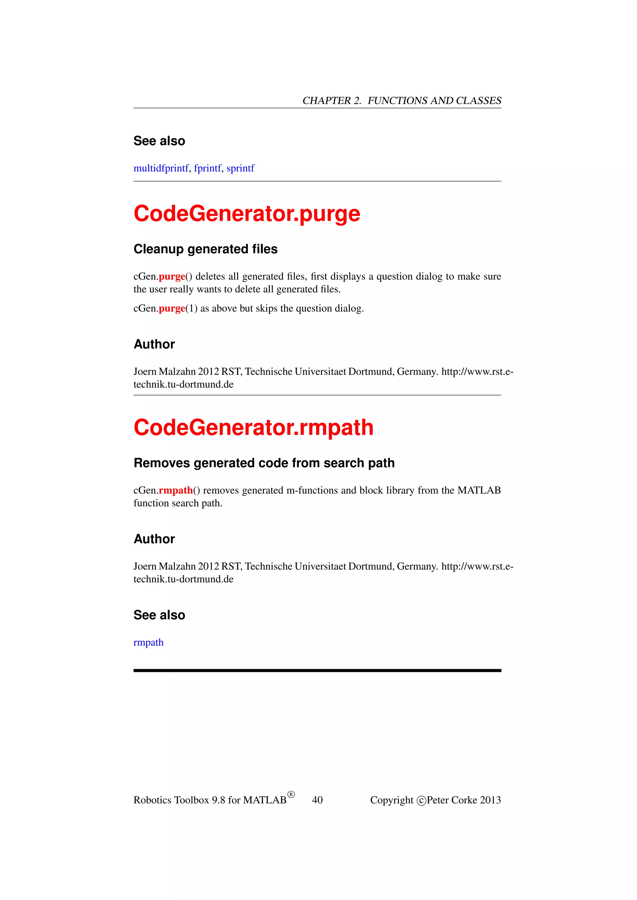 CHAPTER 2. FUNCTIONS AND CLASSES

See also
multidfprintf, fprintf, sprintf

CodeGenerator.purge
Cleanup generated ﬁles
cGen.purge() deletes all generated ﬁles, ﬁrst displays a question dialog to make sure
the user really wants to delete all generated ﬁles.
cGen.purge(1) as above but skips the question dialog.

Author
Joern Malzahn 2012 RST, Technische Universitaet Dortmund, Germany. http://www.rst.etechnik.tu-dortmund.de

CodeGenerator.rmpath
Removes generated code from search path
cGen.rmpath() removes generated m-functions and block library from the MATLAB
function search path.

Author
Joern Malzahn 2012 RST, Technische Universitaet Dortmund, Germany. http://www.rst.etechnik.tu-dortmund.de

See also
rmpath

Robotics Toolbox 9.8 for MATLAB

R

40

Copyright c Peter Corke 2013

 