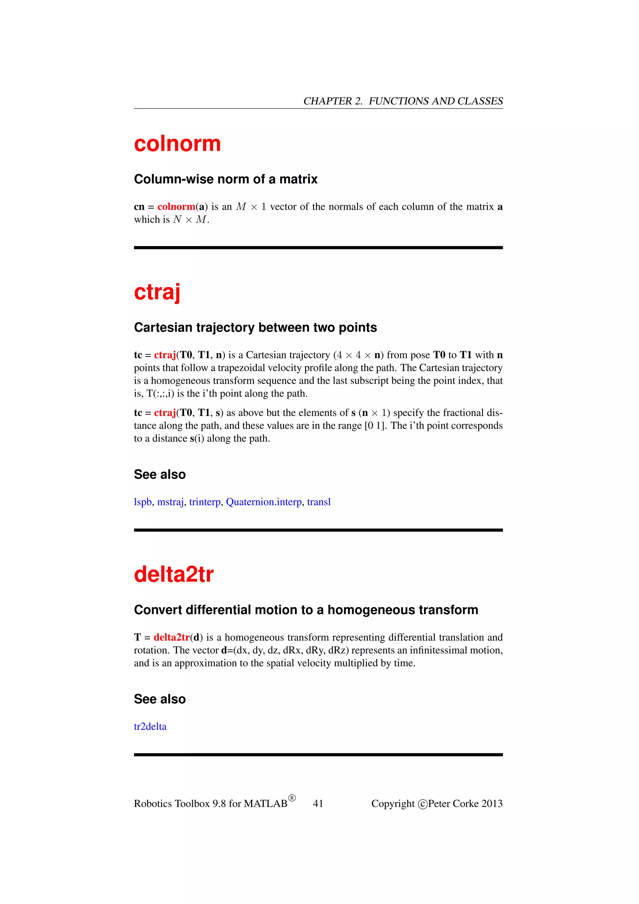 CHAPTER 2. FUNCTIONS AND CLASSES

colnorm
Column-wise norm of a matrix
cn = colnorm(a) is an M × 1 vector of the normals of each column of the matrix a
which is N × M .

ctraj
Cartesian trajectory between two points
tc = ctraj(T0, T1, n) is a Cartesian trajectory (4 × 4 × n) from pose T0 to T1 with n
points that follow a trapezoidal velocity proﬁle along the path. The Cartesian trajectory
is a homogeneous transform sequence and the last subscript being the point index, that
is, T(:,:,i) is the i’th point along the path.
tc = ctraj(T0, T1, s) as above but the elements of s (n × 1) specify the fractional distance along the path, and these values are in the range [0 1]. The i’th point corresponds
to a distance s(i) along the path.

See also
lspb, mstraj, trinterp, Quaternion.interp, transl

delta2tr
Convert differential motion to a homogeneous transform
T = delta2tr(d) is a homogeneous transform representing differential translation and
rotation. The vector d=(dx, dy, dz, dRx, dRy, dRz) represents an inﬁnitessimal motion,
and is an approximation to the spatial velocity multiplied by time.

See also
tr2delta

Robotics Toolbox 9.8 for MATLAB

R

41

Copyright c Peter Corke 2013

 