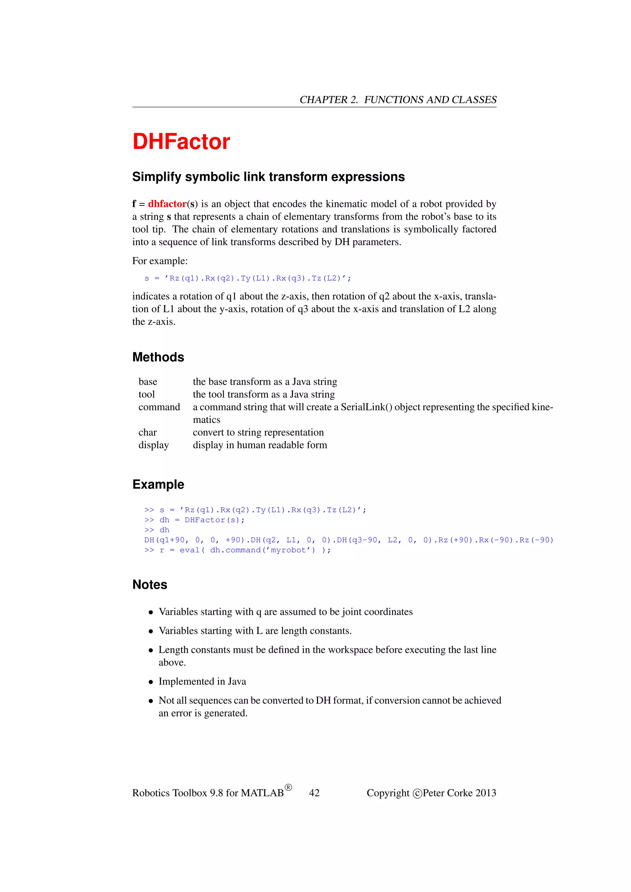 CHAPTER 2. FUNCTIONS AND CLASSES

DHFactor
Simplify symbolic link transform expressions
f = dhfactor(s) is an object that encodes the kinematic model of a robot provided by
a string s that represents a chain of elementary transforms from the robot’s base to its
tool tip. The chain of elementary rotations and translations is symbolically factored
into a sequence of link transforms described by DH parameters.
For example:
s = ’Rz(q1).Rx(q2).Ty(L1).Rx(q3).Tz(L2)’;

indicates a rotation of q1 about the z-axis, then rotation of q2 about the x-axis, translation of L1 about the y-axis, rotation of q3 about the x-axis and translation of L2 along
the z-axis.

Methods
base
tool
command
char
display

the base transform as a Java string
the tool transform as a Java string
a command string that will create a SerialLink() object representing the speciﬁed kinematics
convert to string representation
display in human readable form

Example
>> s = ’Rz(q1).Rx(q2).Ty(L1).Rx(q3).Tz(L2)’;
>> dh = DHFactor(s);
>> dh
DH(q1+90, 0, 0, +90).DH(q2, L1, 0, 0).DH(q3-90, L2, 0, 0).Rz(+90).Rx(-90).Rz(-90)
>> r = eval( dh.command(’myrobot’) );

Notes
• Variables starting with q are assumed to be joint coordinates
• Variables starting with L are length constants.
• Length constants must be deﬁned in the workspace before executing the last line
above.
• Implemented in Java
• Not all sequences can be converted to DH format, if conversion cannot be achieved
an error is generated.

Robotics Toolbox 9.8 for MATLAB

R

42

Copyright c Peter Corke 2013

 