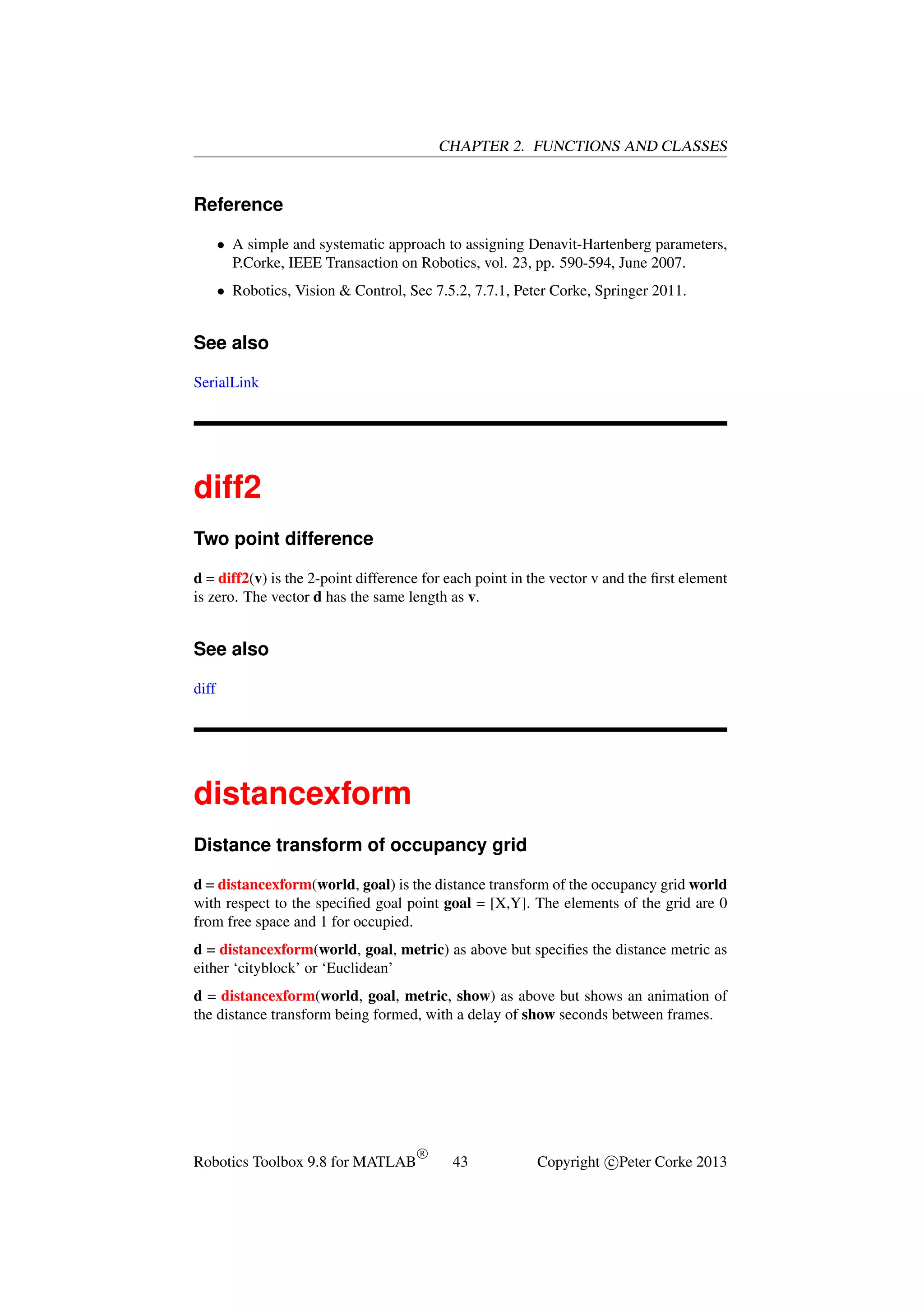 CHAPTER 2. FUNCTIONS AND CLASSES

Reference
• A simple and systematic approach to assigning Denavit-Hartenberg parameters,
P.Corke, IEEE Transaction on Robotics, vol. 23, pp. 590-594, June 2007.
• Robotics, Vision & Control, Sec 7.5.2, 7.7.1, Peter Corke, Springer 2011.

See also
SerialLink

diff2
Two point difference
d = diff2(v) is the 2-point difference for each point in the vector v and the ﬁrst element
is zero. The vector d has the same length as v.

See also
diff

distancexform
Distance transform of occupancy grid
d = distancexform(world, goal) is the distance transform of the occupancy grid world
with respect to the speciﬁed goal point goal = [X,Y]. The elements of the grid are 0
from free space and 1 for occupied.
d = distancexform(world, goal, metric) as above but speciﬁes the distance metric as
either ‘cityblock’ or ‘Euclidean’
d = distancexform(world, goal, metric, show) as above but shows an animation of
the distance transform being formed, with a delay of show seconds between frames.

Robotics Toolbox 9.8 for MATLAB

R

43

Copyright c Peter Corke 2013

 