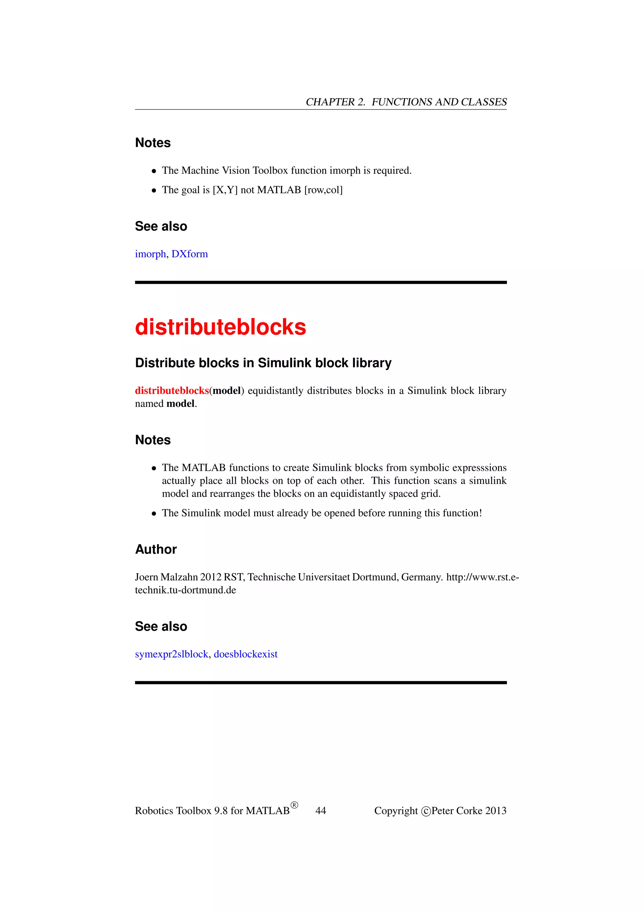 CHAPTER 2. FUNCTIONS AND CLASSES

Notes
• The Machine Vision Toolbox function imorph is required.
• The goal is [X,Y] not MATLAB [row,col]

See also
imorph, DXform

distributeblocks
Distribute blocks in Simulink block library
distributeblocks(model) equidistantly distributes blocks in a Simulink block library
named model.

Notes
• The MATLAB functions to create Simulink blocks from symbolic expresssions
actually place all blocks on top of each other. This function scans a simulink
model and rearranges the blocks on an equidistantly spaced grid.
• The Simulink model must already be opened before running this function!

Author
Joern Malzahn 2012 RST, Technische Universitaet Dortmund, Germany. http://www.rst.etechnik.tu-dortmund.de

See also
symexpr2slblock, doesblockexist

Robotics Toolbox 9.8 for MATLAB

R

44

Copyright c Peter Corke 2013

 