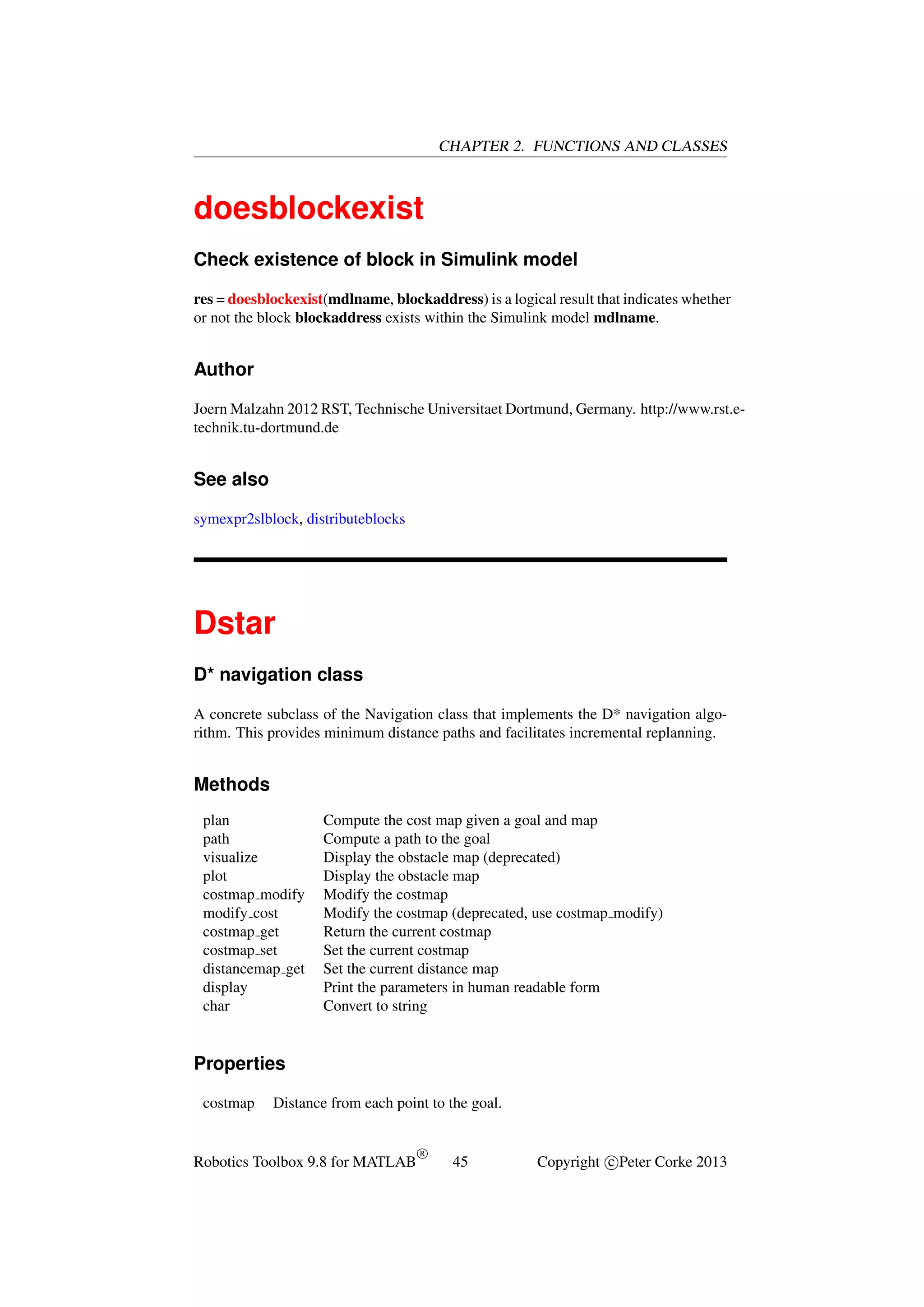 CHAPTER 2. FUNCTIONS AND CLASSES

doesblockexist
Check existence of block in Simulink model
res = doesblockexist(mdlname, blockaddress) is a logical result that indicates whether
or not the block blockaddress exists within the Simulink model mdlname.

Author
Joern Malzahn 2012 RST, Technische Universitaet Dortmund, Germany. http://www.rst.etechnik.tu-dortmund.de

See also
symexpr2slblock, distributeblocks

Dstar
D* navigation class
A concrete subclass of the Navigation class that implements the D* navigation algorithm. This provides minimum distance paths and facilitates incremental replanning.

Methods
plan
path
visualize
plot
costmap modify
modify cost
costmap get
costmap set
distancemap get
display
char

Compute the cost map given a goal and map
Compute a path to the goal
Display the obstacle map (deprecated)
Display the obstacle map
Modify the costmap
Modify the costmap (deprecated, use costmap modify)
Return the current costmap
Set the current costmap
Set the current distance map
Print the parameters in human readable form
Convert to string

Properties
costmap

Distance from each point to the goal.

Robotics Toolbox 9.8 for MATLAB

R

45

Copyright c Peter Corke 2013

 