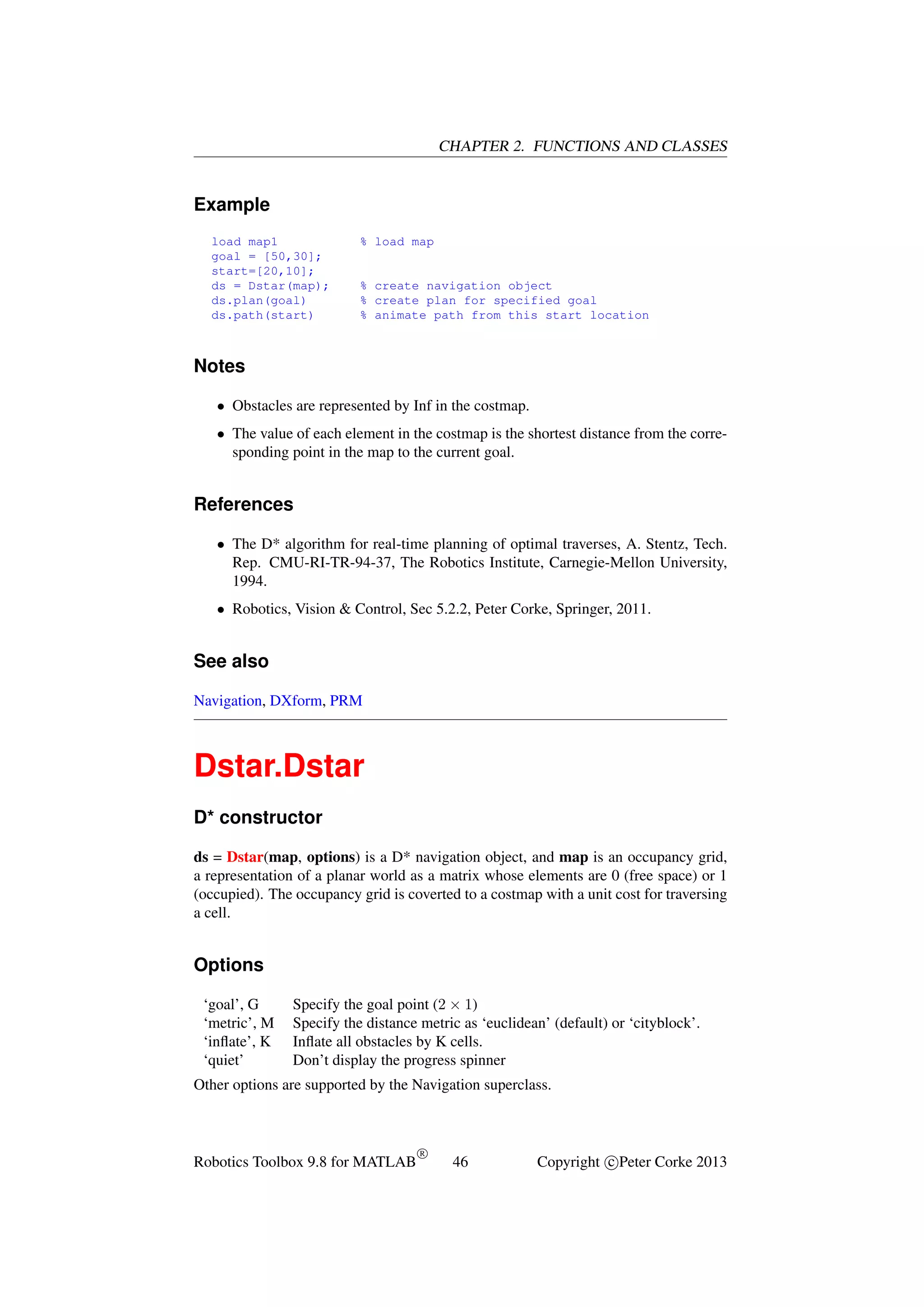 CHAPTER 2. FUNCTIONS AND CLASSES

Example
load map1
goal = [50,30];
start=[20,10];
ds = Dstar(map);
ds.plan(goal)
ds.path(start)

% load map

% create navigation object
% create plan for specified goal
% animate path from this start location

Notes
• Obstacles are represented by Inf in the costmap.
• The value of each element in the costmap is the shortest distance from the corresponding point in the map to the current goal.

References
• The D* algorithm for real-time planning of optimal traverses, A. Stentz, Tech.
Rep. CMU-RI-TR-94-37, The Robotics Institute, Carnegie-Mellon University,
1994.
• Robotics, Vision & Control, Sec 5.2.2, Peter Corke, Springer, 2011.

See also
Navigation, DXform, PRM

Dstar.Dstar
D* constructor
ds = Dstar(map, options) is a D* navigation object, and map is an occupancy grid,
a representation of a planar world as a matrix whose elements are 0 (free space) or 1
(occupied). The occupancy grid is coverted to a costmap with a unit cost for traversing
a cell.

Options
‘goal’, G
‘metric’, M
‘inﬂate’, K
‘quiet’

Specify the goal point (2 × 1)
Specify the distance metric as ‘euclidean’ (default) or ‘cityblock’.
Inﬂate all obstacles by K cells.
Don’t display the progress spinner

Other options are supported by the Navigation superclass.

Robotics Toolbox 9.8 for MATLAB

R

46

Copyright c Peter Corke 2013

 