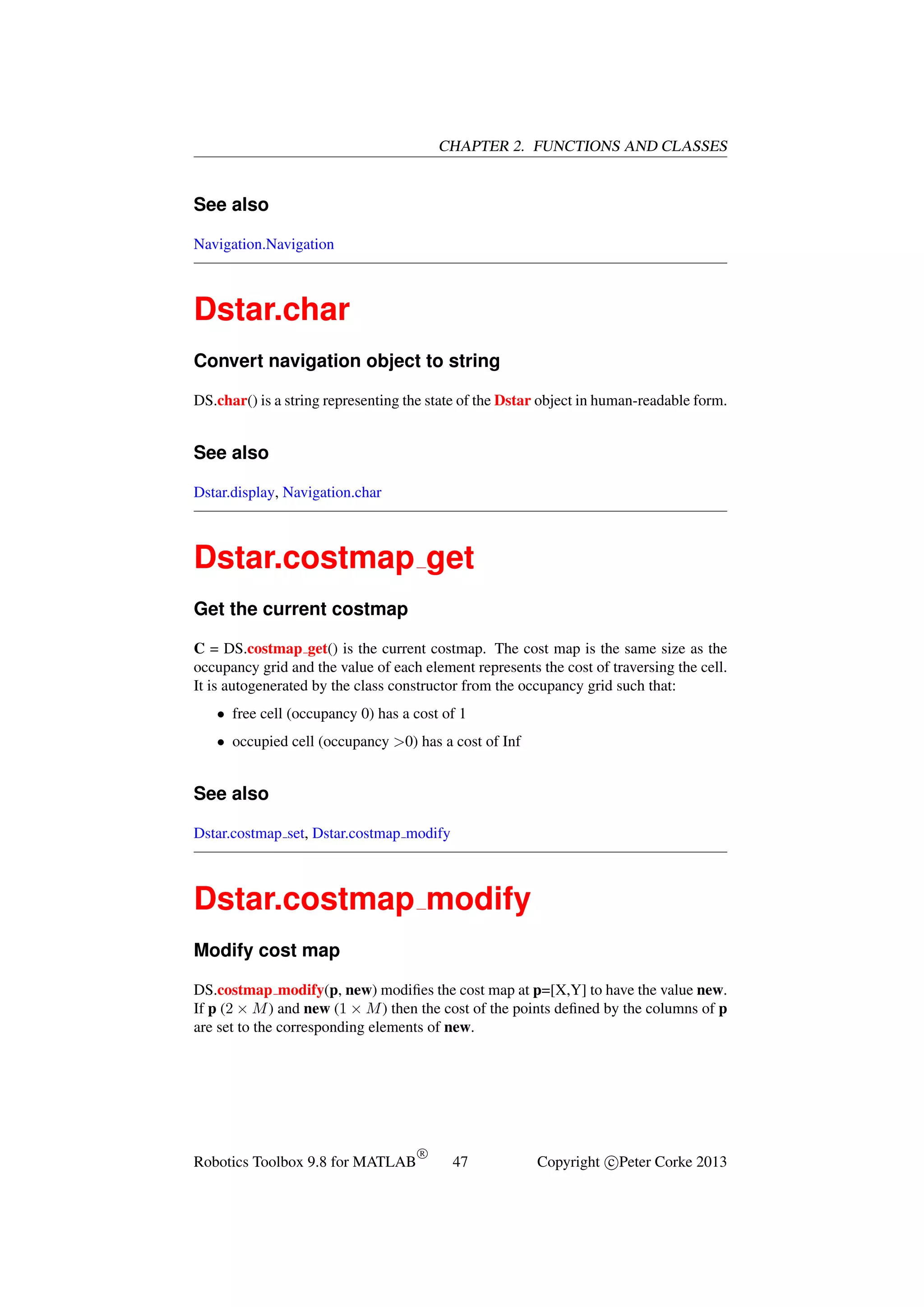 CHAPTER 2. FUNCTIONS AND CLASSES

See also
Navigation.Navigation

Dstar.char
Convert navigation object to string
DS.char() is a string representing the state of the Dstar object in human-readable form.

See also
Dstar.display, Navigation.char

Dstar.costmap get
Get the current costmap
C = DS.costmap get() is the current costmap. The cost map is the same size as the
occupancy grid and the value of each element represents the cost of traversing the cell.
It is autogenerated by the class constructor from the occupancy grid such that:
• free cell (occupancy 0) has a cost of 1
• occupied cell (occupancy >0) has a cost of Inf

See also
Dstar.costmap set, Dstar.costmap modify

Dstar.costmap modify
Modify cost map
DS.costmap modify(p, new) modiﬁes the cost map at p=[X,Y] to have the value new.
If p (2 × M ) and new (1 × M ) then the cost of the points deﬁned by the columns of p
are set to the corresponding elements of new.

Robotics Toolbox 9.8 for MATLAB

R

47

Copyright c Peter Corke 2013

 