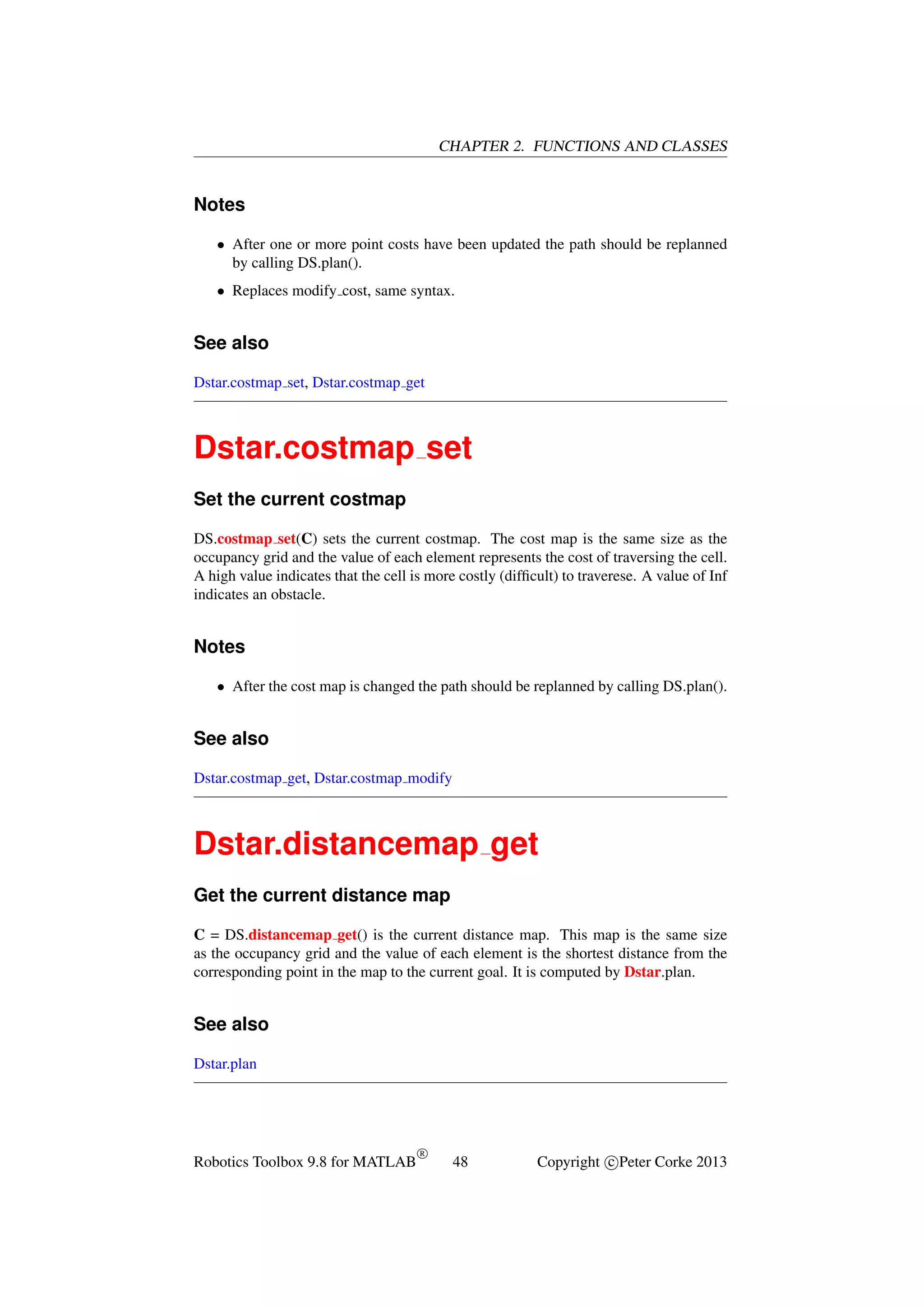CHAPTER 2. FUNCTIONS AND CLASSES

Notes
• After one or more point costs have been updated the path should be replanned
by calling DS.plan().
• Replaces modify cost, same syntax.

See also
Dstar.costmap set, Dstar.costmap get

Dstar.costmap set
Set the current costmap
DS.costmap set(C) sets the current costmap. The cost map is the same size as the
occupancy grid and the value of each element represents the cost of traversing the cell.
A high value indicates that the cell is more costly (difﬁcult) to traverese. A value of Inf
indicates an obstacle.

Notes
• After the cost map is changed the path should be replanned by calling DS.plan().

See also
Dstar.costmap get, Dstar.costmap modify

Dstar.distancemap get
Get the current distance map
C = DS.distancemap get() is the current distance map. This map is the same size
as the occupancy grid and the value of each element is the shortest distance from the
corresponding point in the map to the current goal. It is computed by Dstar.plan.

See also
Dstar.plan

Robotics Toolbox 9.8 for MATLAB

R

48

Copyright c Peter Corke 2013

 