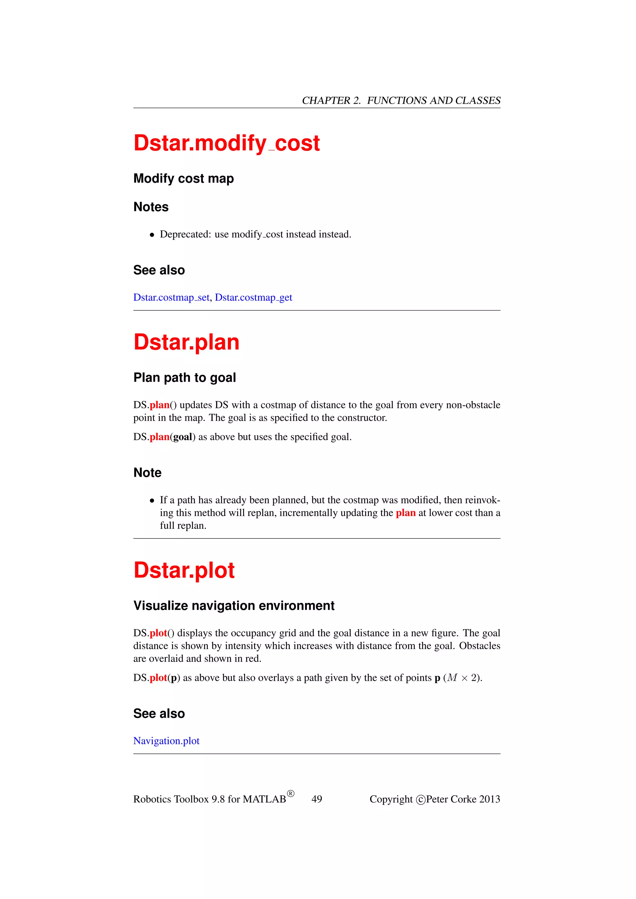 CHAPTER 2. FUNCTIONS AND CLASSES

Dstar.modify cost
Modify cost map
Notes
• Deprecated: use modify cost instead instead.

See also
Dstar.costmap set, Dstar.costmap get

Dstar.plan
Plan path to goal
DS.plan() updates DS with a costmap of distance to the goal from every non-obstacle
point in the map. The goal is as speciﬁed to the constructor.
DS.plan(goal) as above but uses the speciﬁed goal.

Note
• If a path has already been planned, but the costmap was modiﬁed, then reinvoking this method will replan, incrementally updating the plan at lower cost than a
full replan.

Dstar.plot
Visualize navigation environment
DS.plot() displays the occupancy grid and the goal distance in a new ﬁgure. The goal
distance is shown by intensity which increases with distance from the goal. Obstacles
are overlaid and shown in red.
DS.plot(p) as above but also overlays a path given by the set of points p (M × 2).

See also
Navigation.plot

Robotics Toolbox 9.8 for MATLAB

R

49

Copyright c Peter Corke 2013

 