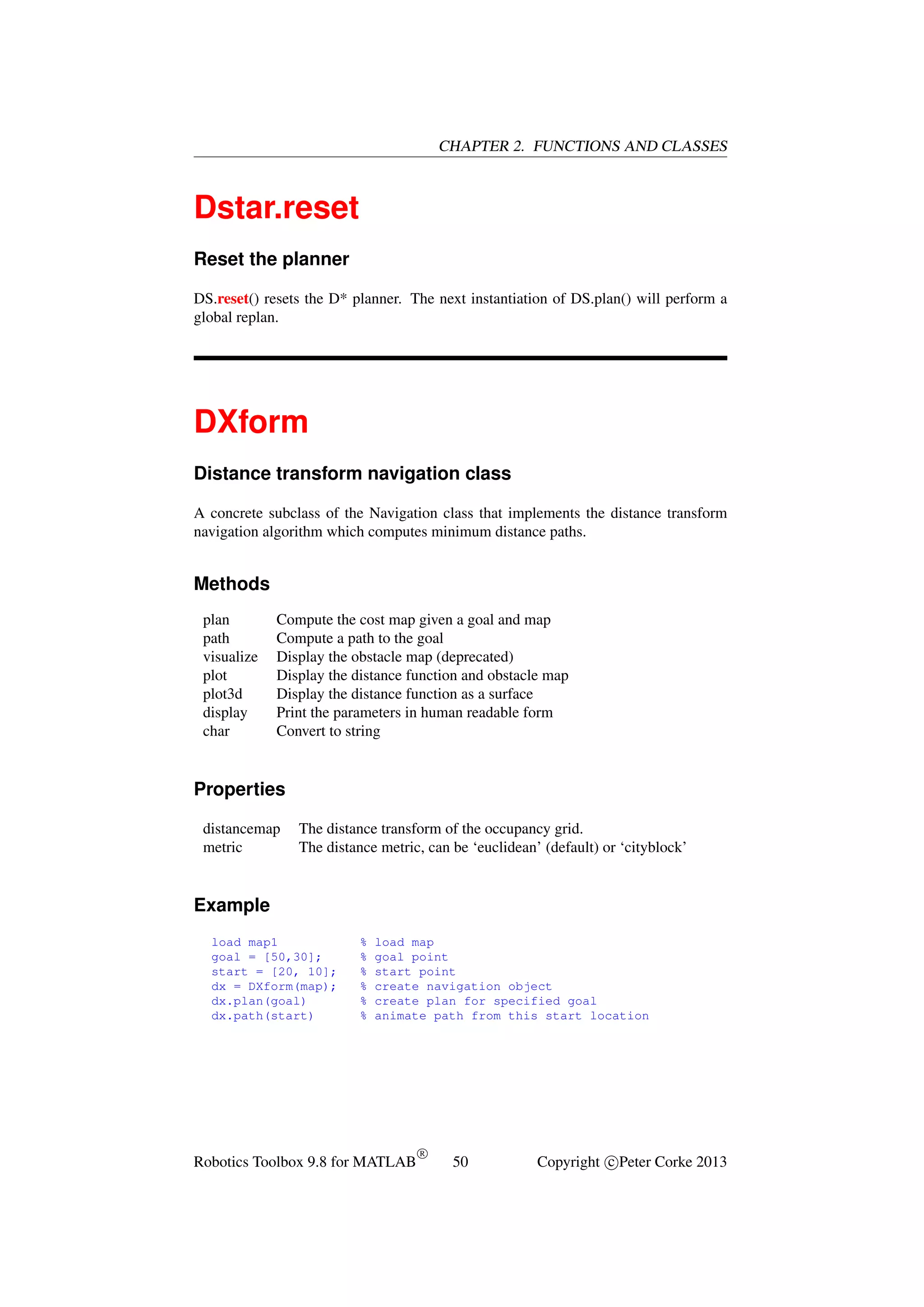 CHAPTER 2. FUNCTIONS AND CLASSES

Dstar.reset
Reset the planner
DS.reset() resets the D* planner. The next instantiation of DS.plan() will perform a
global replan.

DXform
Distance transform navigation class
A concrete subclass of the Navigation class that implements the distance transform
navigation algorithm which computes minimum distance paths.

Methods
plan
path
visualize
plot
plot3d
display
char

Compute the cost map given a goal and map
Compute a path to the goal
Display the obstacle map (deprecated)
Display the distance function and obstacle map
Display the distance function as a surface
Print the parameters in human readable form
Convert to string

Properties
distancemap
metric

The distance transform of the occupancy grid.
The distance metric, can be ‘euclidean’ (default) or ‘cityblock’

Example
load map1
goal = [50,30];
start = [20, 10];
dx = DXform(map);
dx.plan(goal)
dx.path(start)

%
%
%
%
%
%

load map
goal point
start point
create navigation object
create plan for specified goal
animate path from this start location

Robotics Toolbox 9.8 for MATLAB

R

50

Copyright c Peter Corke 2013

 