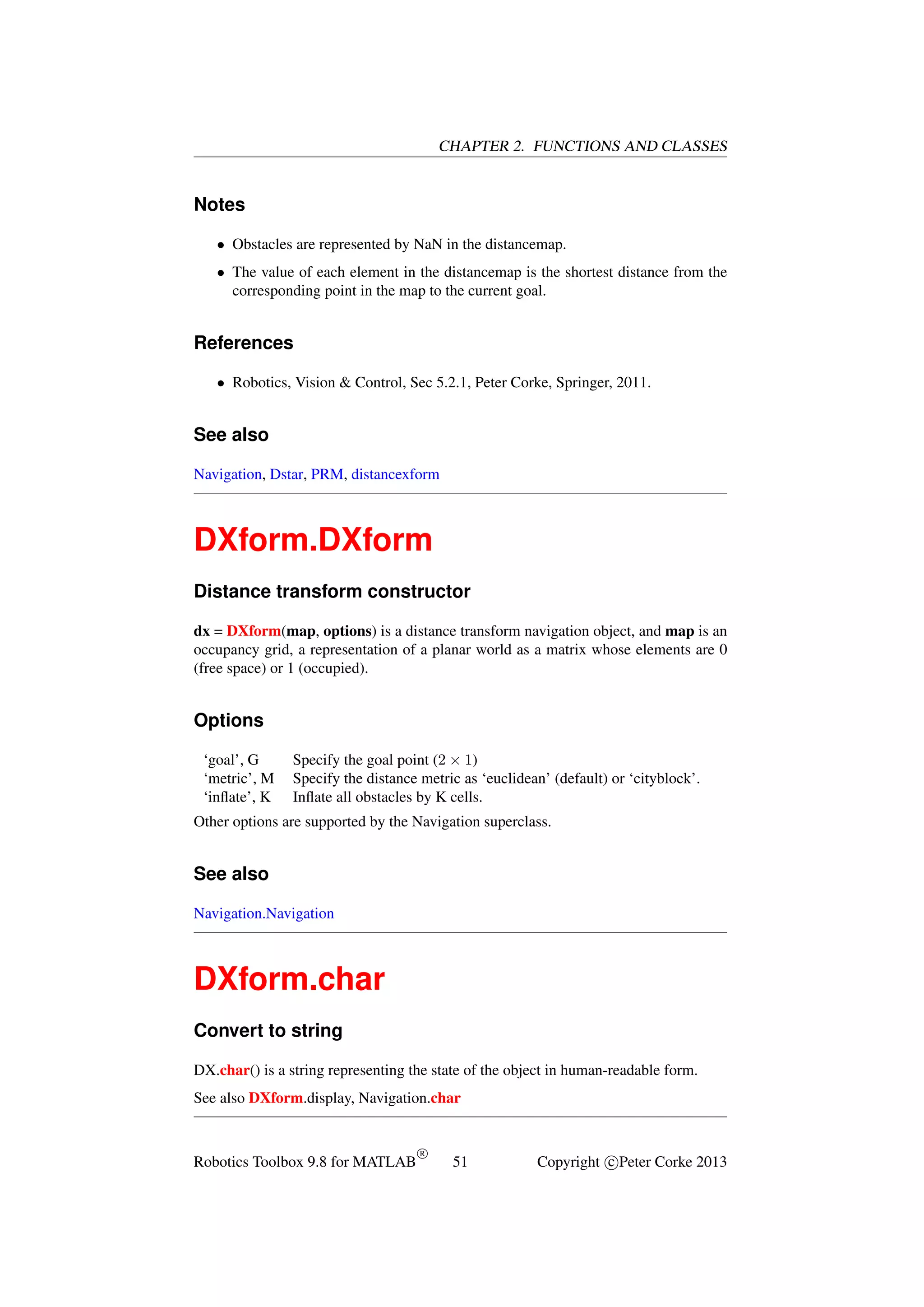 CHAPTER 2. FUNCTIONS AND CLASSES

Notes
• Obstacles are represented by NaN in the distancemap.
• The value of each element in the distancemap is the shortest distance from the
corresponding point in the map to the current goal.

References
• Robotics, Vision & Control, Sec 5.2.1, Peter Corke, Springer, 2011.

See also
Navigation, Dstar, PRM, distancexform

DXform.DXform
Distance transform constructor
dx = DXform(map, options) is a distance transform navigation object, and map is an
occupancy grid, a representation of a planar world as a matrix whose elements are 0
(free space) or 1 (occupied).

Options
‘goal’, G
‘metric’, M
‘inﬂate’, K

Specify the goal point (2 × 1)
Specify the distance metric as ‘euclidean’ (default) or ‘cityblock’.
Inﬂate all obstacles by K cells.

Other options are supported by the Navigation superclass.

See also
Navigation.Navigation

DXform.char
Convert to string
DX.char() is a string representing the state of the object in human-readable form.
See also DXform.display, Navigation.char

Robotics Toolbox 9.8 for MATLAB

R

51

Copyright c Peter Corke 2013

 