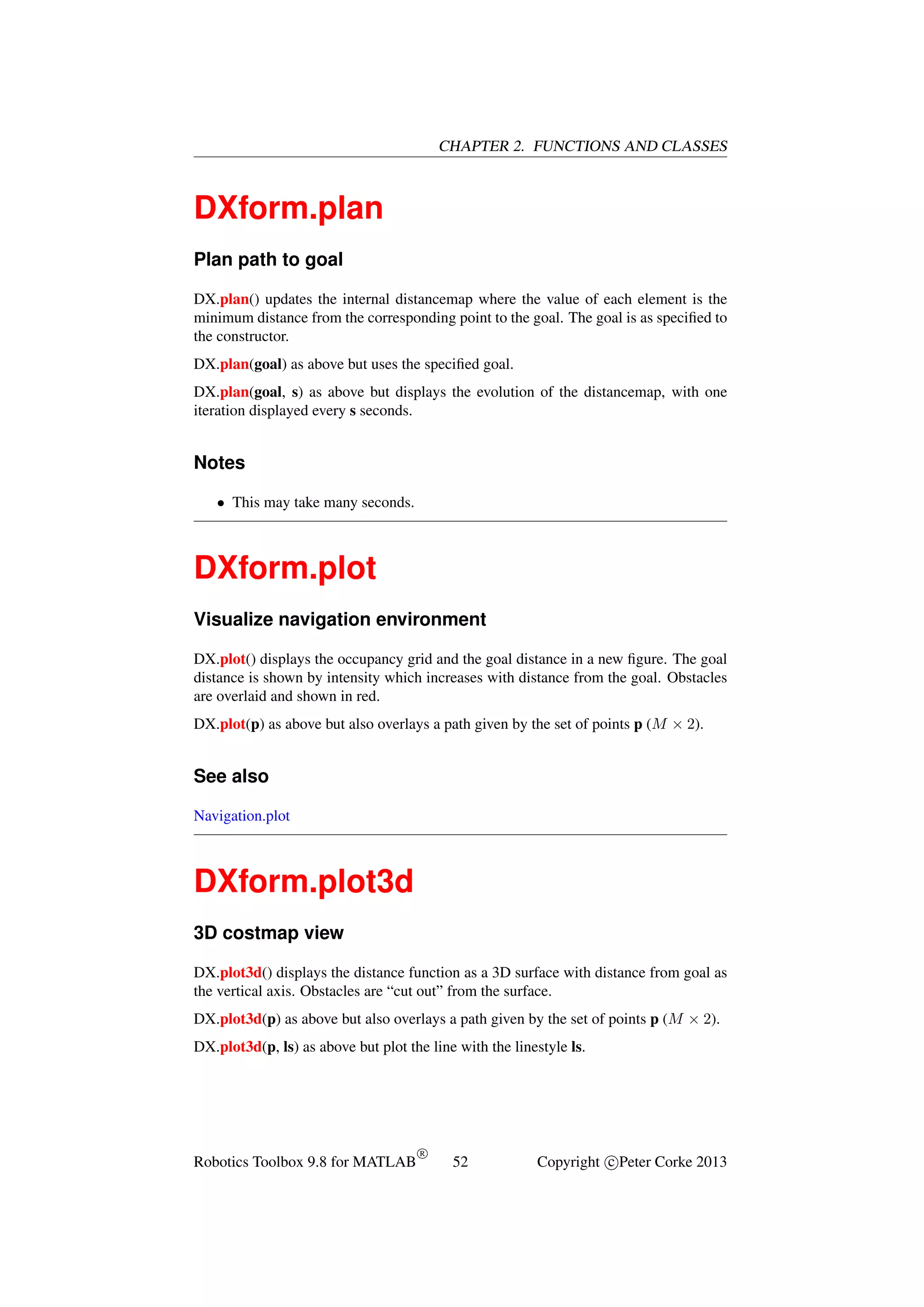 CHAPTER 2. FUNCTIONS AND CLASSES

DXform.plan
Plan path to goal
DX.plan() updates the internal distancemap where the value of each element is the
minimum distance from the corresponding point to the goal. The goal is as speciﬁed to
the constructor.
DX.plan(goal) as above but uses the speciﬁed goal.
DX.plan(goal, s) as above but displays the evolution of the distancemap, with one
iteration displayed every s seconds.

Notes
• This may take many seconds.

DXform.plot
Visualize navigation environment
DX.plot() displays the occupancy grid and the goal distance in a new ﬁgure. The goal
distance is shown by intensity which increases with distance from the goal. Obstacles
are overlaid and shown in red.
DX.plot(p) as above but also overlays a path given by the set of points p (M × 2).

See also
Navigation.plot

DXform.plot3d
3D costmap view
DX.plot3d() displays the distance function as a 3D surface with distance from goal as
the vertical axis. Obstacles are “cut out” from the surface.
DX.plot3d(p) as above but also overlays a path given by the set of points p (M × 2).
DX.plot3d(p, ls) as above but plot the line with the linestyle ls.

Robotics Toolbox 9.8 for MATLAB

R

52

Copyright c Peter Corke 2013

 
