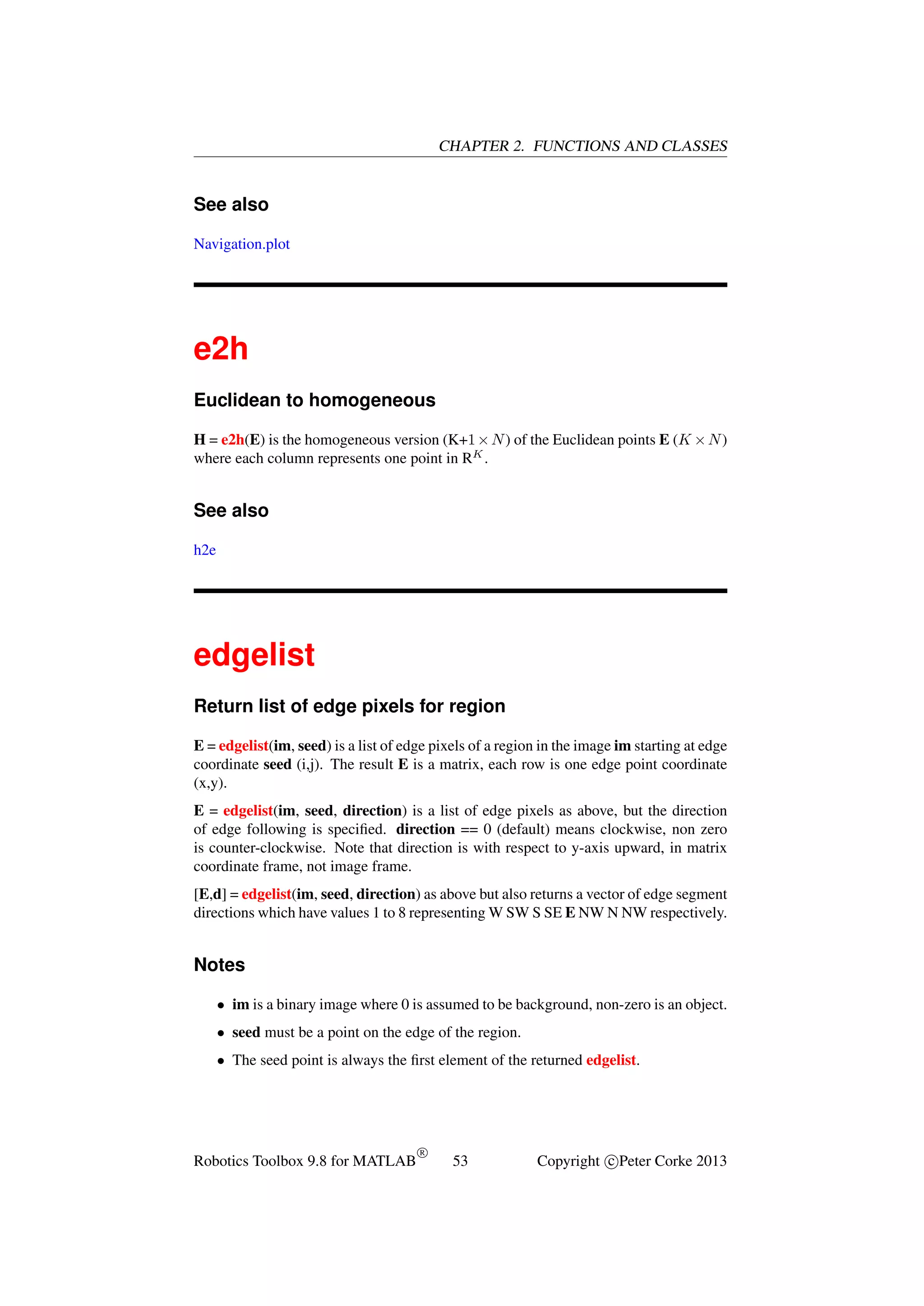 CHAPTER 2. FUNCTIONS AND CLASSES

See also
Navigation.plot

e2h
Euclidean to homogeneous
H = e2h(E) is the homogeneous version (K+1 × N ) of the Euclidean points E (K × N )
where each column represents one point in RK .

See also
h2e

edgelist
Return list of edge pixels for region
E = edgelist(im, seed) is a list of edge pixels of a region in the image im starting at edge
coordinate seed (i,j). The result E is a matrix, each row is one edge point coordinate
(x,y).
E = edgelist(im, seed, direction) is a list of edge pixels as above, but the direction
of edge following is speciﬁed. direction == 0 (default) means clockwise, non zero
is counter-clockwise. Note that direction is with respect to y-axis upward, in matrix
coordinate frame, not image frame.
[E,d] = edgelist(im, seed, direction) as above but also returns a vector of edge segment
directions which have values 1 to 8 representing W SW S SE E NW N NW respectively.

Notes
• im is a binary image where 0 is assumed to be background, non-zero is an object.
• seed must be a point on the edge of the region.
• The seed point is always the ﬁrst element of the returned edgelist.

Robotics Toolbox 9.8 for MATLAB

R

53

Copyright c Peter Corke 2013

 