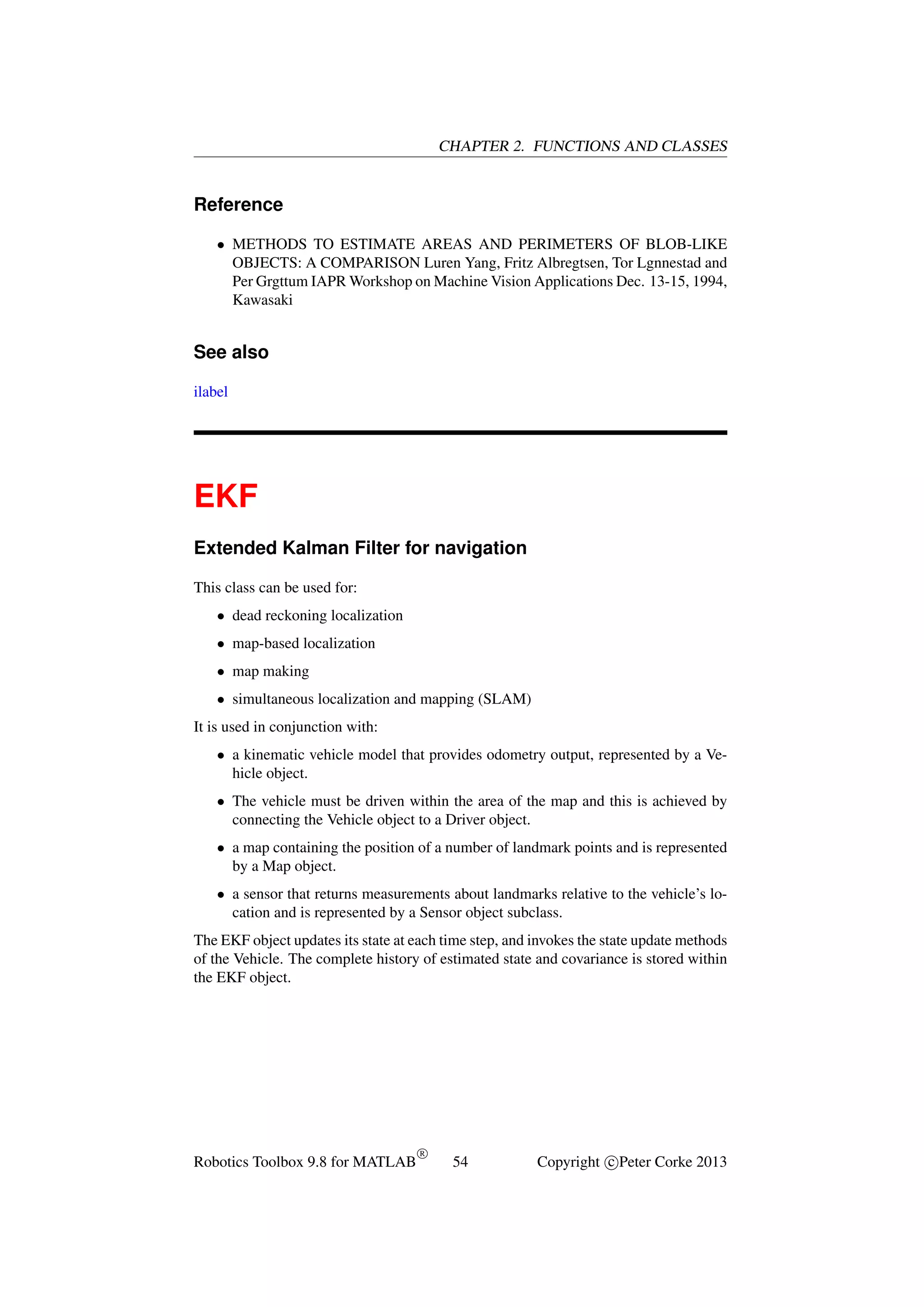 CHAPTER 2. FUNCTIONS AND CLASSES

Reference
• METHODS TO ESTIMATE AREAS AND PERIMETERS OF BLOB-LIKE
OBJECTS: A COMPARISON Luren Yang, Fritz Albregtsen, Tor Lgnnestad and
Per Grgttum IAPR Workshop on Machine Vision Applications Dec. 13-15, 1994,
Kawasaki

See also
ilabel

EKF
Extended Kalman Filter for navigation
This class can be used for:
• dead reckoning localization
• map-based localization
• map making
• simultaneous localization and mapping (SLAM)
It is used in conjunction with:
• a kinematic vehicle model that provides odometry output, represented by a Vehicle object.
• The vehicle must be driven within the area of the map and this is achieved by
connecting the Vehicle object to a Driver object.
• a map containing the position of a number of landmark points and is represented
by a Map object.
• a sensor that returns measurements about landmarks relative to the vehicle’s location and is represented by a Sensor object subclass.
The EKF object updates its state at each time step, and invokes the state update methods
of the Vehicle. The complete history of estimated state and covariance is stored within
the EKF object.

Robotics Toolbox 9.8 for MATLAB

R

54

Copyright c Peter Corke 2013

 