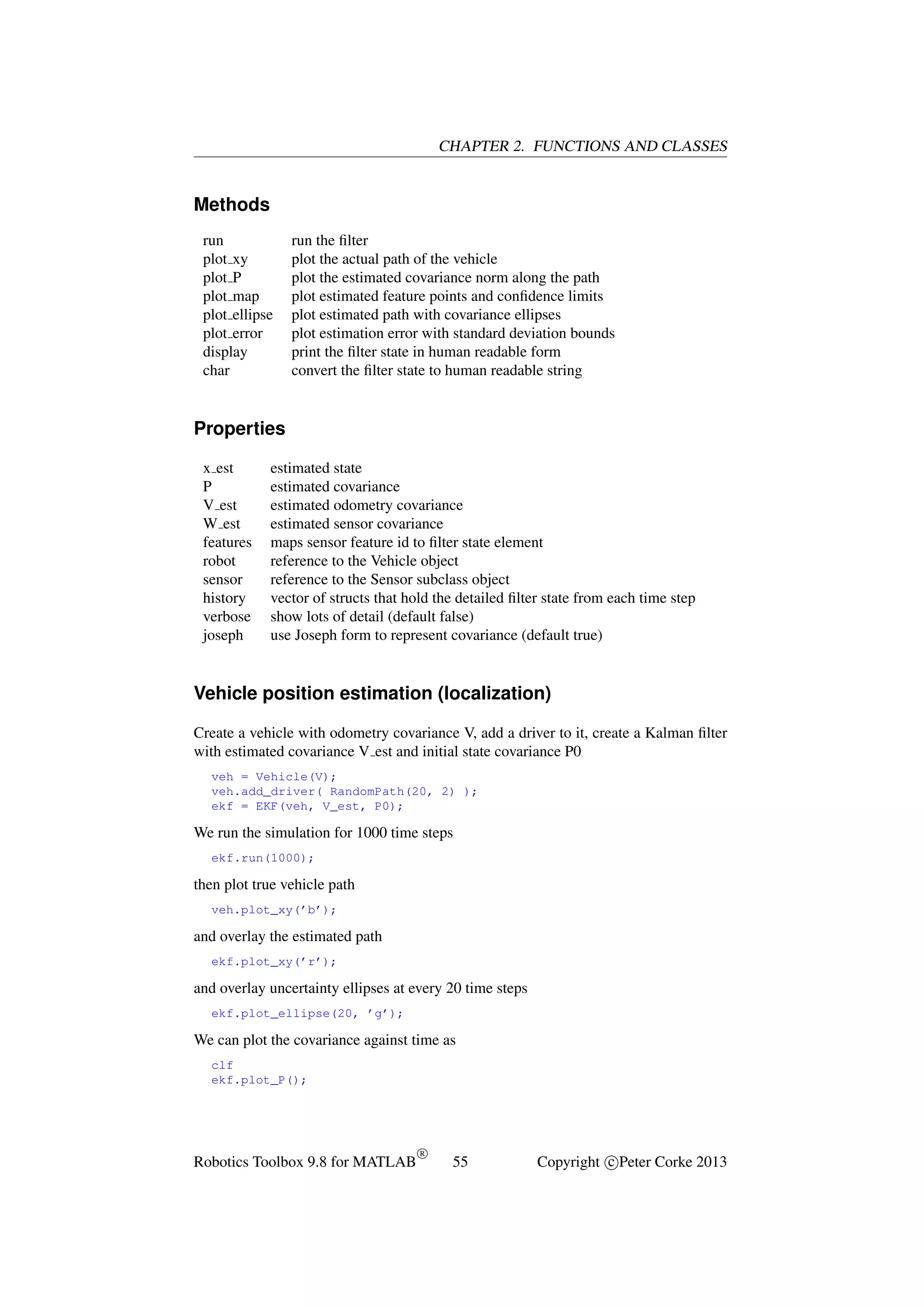 CHAPTER 2. FUNCTIONS AND CLASSES

Methods
run
plot xy
plot P
plot map
plot ellipse
plot error
display
char

run the ﬁlter
plot the actual path of the vehicle
plot the estimated covariance norm along the path
plot estimated feature points and conﬁdence limits
plot estimated path with covariance ellipses
plot estimation error with standard deviation bounds
print the ﬁlter state in human readable form
convert the ﬁlter state to human readable string

Properties
x est
P
V est
W est
features
robot
sensor
history
verbose
joseph

estimated state
estimated covariance
estimated odometry covariance
estimated sensor covariance
maps sensor feature id to ﬁlter state element
reference to the Vehicle object
reference to the Sensor subclass object
vector of structs that hold the detailed ﬁlter state from each time step
show lots of detail (default false)
use Joseph form to represent covariance (default true)

Vehicle position estimation (localization)
Create a vehicle with odometry covariance V, add a driver to it, create a Kalman ﬁlter
with estimated covariance V est and initial state covariance P0
veh = Vehicle(V);
veh.add_driver( RandomPath(20, 2) );
ekf = EKF(veh, V_est, P0);

We run the simulation for 1000 time steps
ekf.run(1000);

then plot true vehicle path
veh.plot_xy(’b’);

and overlay the estimated path
ekf.plot_xy(’r’);

and overlay uncertainty ellipses at every 20 time steps
ekf.plot_ellipse(20, ’g’);

We can plot the covariance against time as
clf
ekf.plot_P();

Robotics Toolbox 9.8 for MATLAB

R

55

Copyright c Peter Corke 2013

 