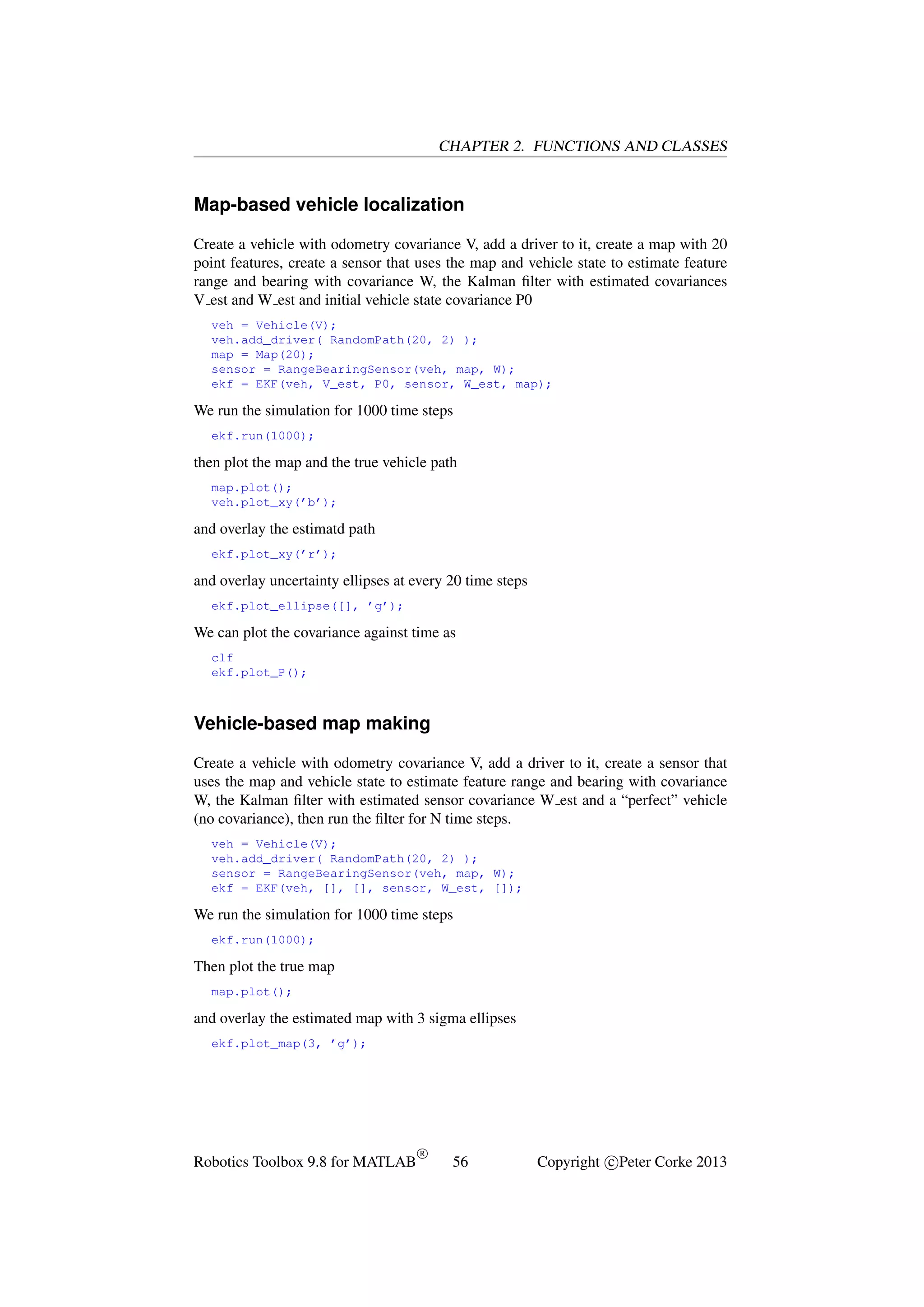CHAPTER 2. FUNCTIONS AND CLASSES

Map-based vehicle localization
Create a vehicle with odometry covariance V, add a driver to it, create a map with 20
point features, create a sensor that uses the map and vehicle state to estimate feature
range and bearing with covariance W, the Kalman ﬁlter with estimated covariances
V est and W est and initial vehicle state covariance P0
veh = Vehicle(V);
veh.add_driver( RandomPath(20, 2) );
map = Map(20);
sensor = RangeBearingSensor(veh, map, W);
ekf = EKF(veh, V_est, P0, sensor, W_est, map);

We run the simulation for 1000 time steps
ekf.run(1000);

then plot the map and the true vehicle path
map.plot();
veh.plot_xy(’b’);

and overlay the estimatd path
ekf.plot_xy(’r’);

and overlay uncertainty ellipses at every 20 time steps
ekf.plot_ellipse([], ’g’);

We can plot the covariance against time as
clf
ekf.plot_P();

Vehicle-based map making
Create a vehicle with odometry covariance V, add a driver to it, create a sensor that
uses the map and vehicle state to estimate feature range and bearing with covariance
W, the Kalman ﬁlter with estimated sensor covariance W est and a “perfect” vehicle
(no covariance), then run the ﬁlter for N time steps.
veh = Vehicle(V);
veh.add_driver( RandomPath(20, 2) );
sensor = RangeBearingSensor(veh, map, W);
ekf = EKF(veh, [], [], sensor, W_est, []);

We run the simulation for 1000 time steps
ekf.run(1000);

Then plot the true map
map.plot();

and overlay the estimated map with 3 sigma ellipses
ekf.plot_map(3, ’g’);

Robotics Toolbox 9.8 for MATLAB

R

56

Copyright c Peter Corke 2013

 