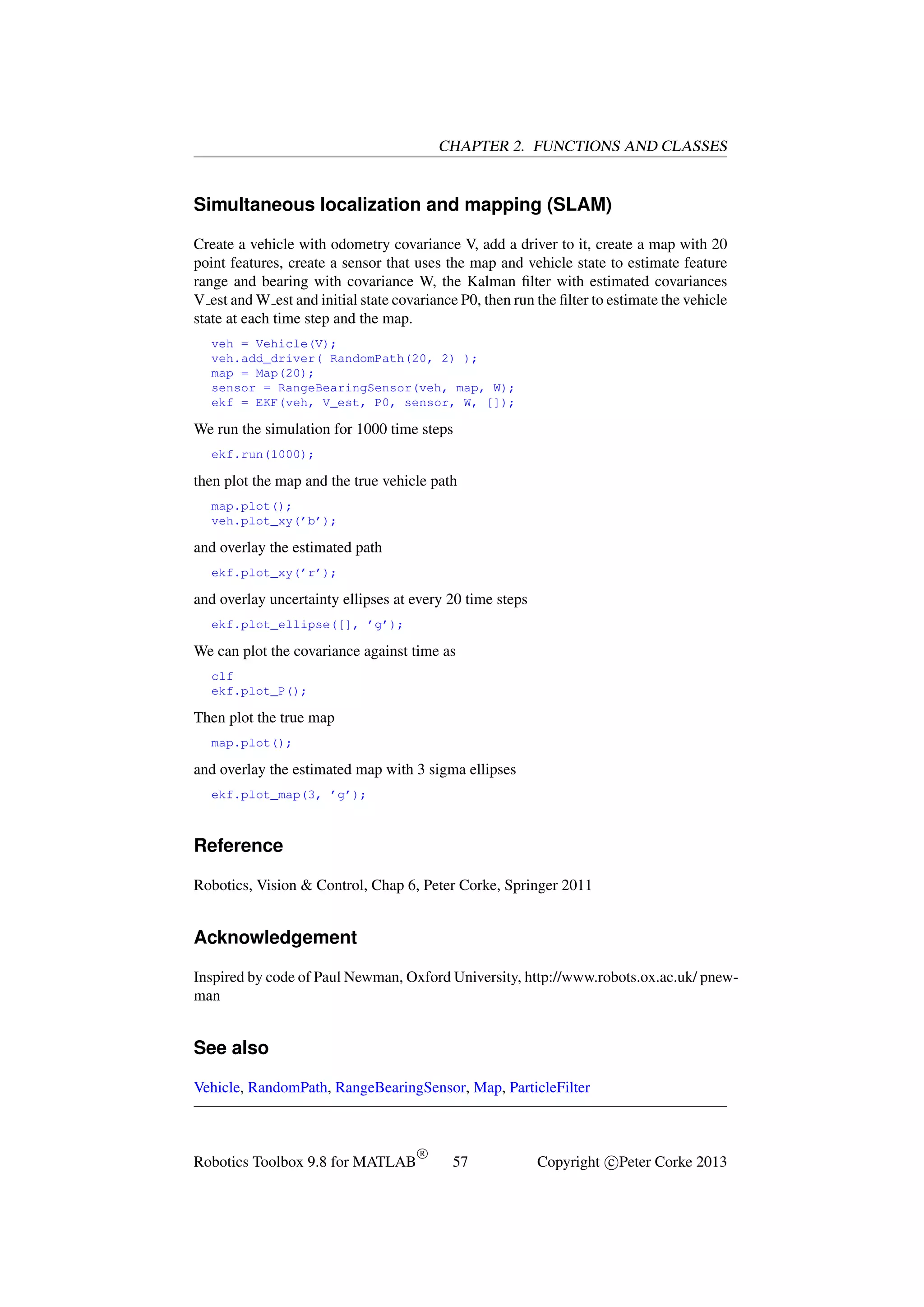 CHAPTER 2. FUNCTIONS AND CLASSES

Simultaneous localization and mapping (SLAM)
Create a vehicle with odometry covariance V, add a driver to it, create a map with 20
point features, create a sensor that uses the map and vehicle state to estimate feature
range and bearing with covariance W, the Kalman ﬁlter with estimated covariances
V est and W est and initial state covariance P0, then run the ﬁlter to estimate the vehicle
state at each time step and the map.
veh = Vehicle(V);
veh.add_driver( RandomPath(20, 2) );
map = Map(20);
sensor = RangeBearingSensor(veh, map, W);
ekf = EKF(veh, V_est, P0, sensor, W, []);

We run the simulation for 1000 time steps
ekf.run(1000);

then plot the map and the true vehicle path
map.plot();
veh.plot_xy(’b’);

and overlay the estimated path
ekf.plot_xy(’r’);

and overlay uncertainty ellipses at every 20 time steps
ekf.plot_ellipse([], ’g’);

We can plot the covariance against time as
clf
ekf.plot_P();

Then plot the true map
map.plot();

and overlay the estimated map with 3 sigma ellipses
ekf.plot_map(3, ’g’);

Reference
Robotics, Vision & Control, Chap 6, Peter Corke, Springer 2011

Acknowledgement
Inspired by code of Paul Newman, Oxford University, http://www.robots.ox.ac.uk/ pnewman

See also
Vehicle, RandomPath, RangeBearingSensor, Map, ParticleFilter

Robotics Toolbox 9.8 for MATLAB

R

57

Copyright c Peter Corke 2013

 