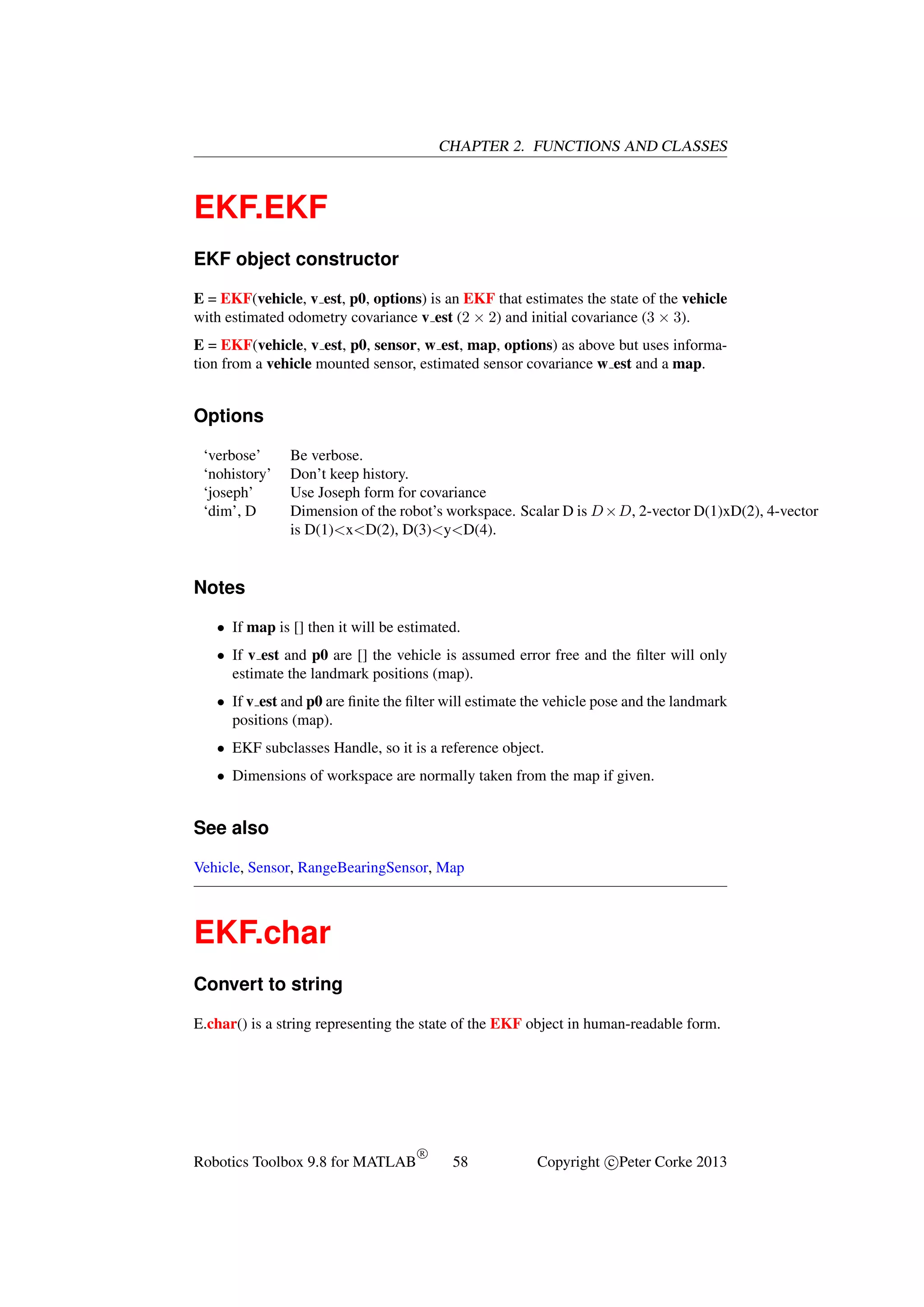 CHAPTER 2. FUNCTIONS AND CLASSES

EKF.EKF
EKF object constructor
E = EKF(vehicle, v est, p0, options) is an EKF that estimates the state of the vehicle
with estimated odometry covariance v est (2 × 2) and initial covariance (3 × 3).
E = EKF(vehicle, v est, p0, sensor, w est, map, options) as above but uses information from a vehicle mounted sensor, estimated sensor covariance w est and a map.

Options
‘verbose’
‘nohistory’
‘joseph’
‘dim’, D

Be verbose.
Don’t keep history.
Use Joseph form for covariance
Dimension of the robot’s workspace. Scalar D is D ×D, 2-vector D(1)xD(2), 4-vector
is D(1)<x<D(2), D(3)<y<D(4).

Notes
• If map is [] then it will be estimated.
• If v est and p0 are [] the vehicle is assumed error free and the ﬁlter will only
estimate the landmark positions (map).
• If v est and p0 are ﬁnite the ﬁlter will estimate the vehicle pose and the landmark
positions (map).
• EKF subclasses Handle, so it is a reference object.
• Dimensions of workspace are normally taken from the map if given.

See also
Vehicle, Sensor, RangeBearingSensor, Map

EKF.char
Convert to string
E.char() is a string representing the state of the EKF object in human-readable form.

Robotics Toolbox 9.8 for MATLAB

R

58

Copyright c Peter Corke 2013

 