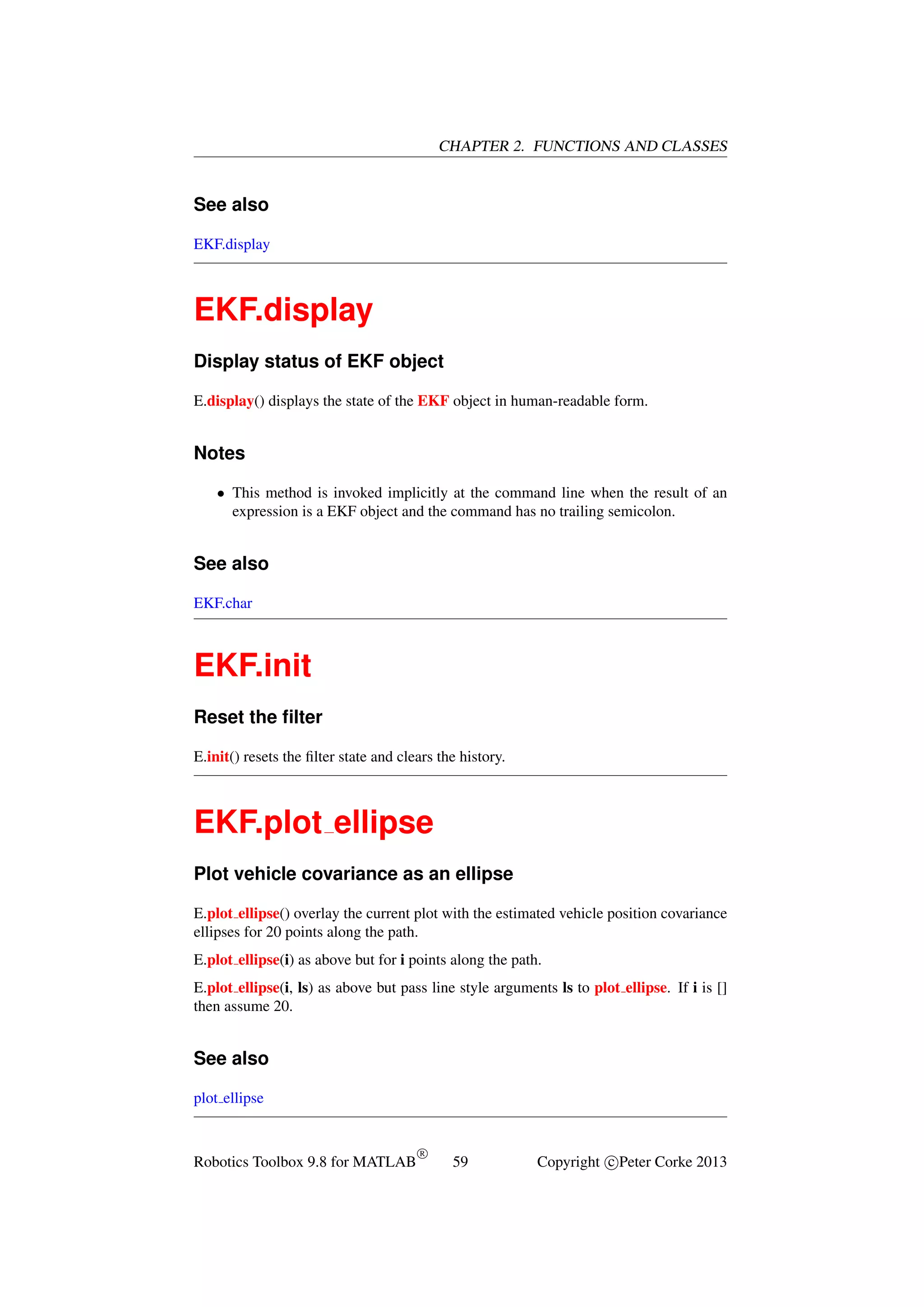 CHAPTER 2. FUNCTIONS AND CLASSES

See also
EKF.display

EKF.display
Display status of EKF object
E.display() displays the state of the EKF object in human-readable form.

Notes
• This method is invoked implicitly at the command line when the result of an
expression is a EKF object and the command has no trailing semicolon.

See also
EKF.char

EKF.init
Reset the ﬁlter
E.init() resets the ﬁlter state and clears the history.

EKF.plot ellipse
Plot vehicle covariance as an ellipse
E.plot ellipse() overlay the current plot with the estimated vehicle position covariance
ellipses for 20 points along the path.
E.plot ellipse(i) as above but for i points along the path.
E.plot ellipse(i, ls) as above but pass line style arguments ls to plot ellipse. If i is []
then assume 20.

See also
plot ellipse

Robotics Toolbox 9.8 for MATLAB

R

59

Copyright c Peter Corke 2013

 