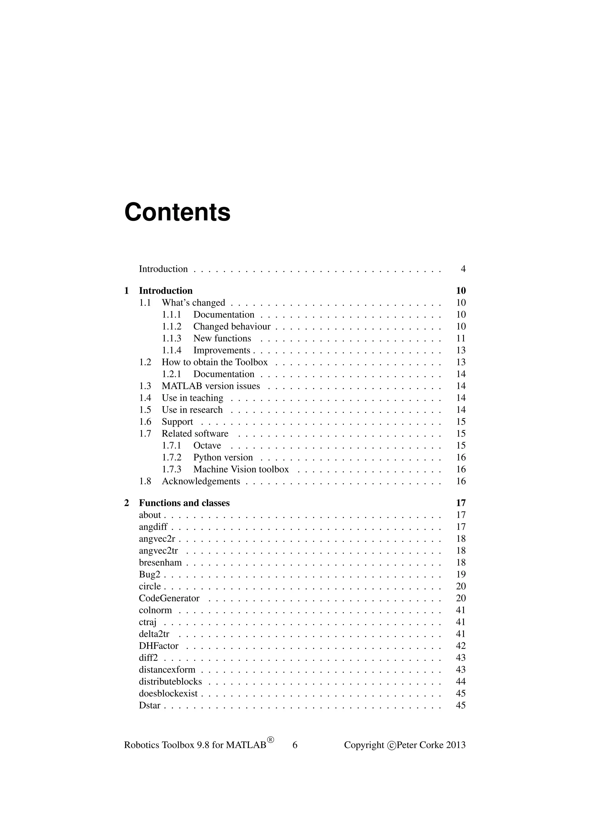 Contents
Introduction . . . . . . . . . . . . . . . . . . . . . . . . . . . . . . . . . .
1

2

4

Introduction
1.1 What’s changed . . . . . . . . .
1.1.1 Documentation . . . . .
1.1.2 Changed behaviour . . .
1.1.3 New functions . . . . .
1.1.4 Improvements . . . . . .
1.2 How to obtain the Toolbox . . .
1.2.1 Documentation . . . . .
1.3 MATLAB version issues . . . .
1.4 Use in teaching . . . . . . . . .
1.5 Use in research . . . . . . . . .
1.6 Support . . . . . . . . . . . . .
1.7 Related software . . . . . . . .
1.7.1 Octave . . . . . . . . .
1.7.2 Python version . . . . .
1.7.3 Machine Vision toolbox
1.8 Acknowledgements . . . . . . .

.
.
.
.
.
.
.
.
.
.
.
.
.
.
.
.

.
.
.
.
.
.
.
.
.
.
.
.
.
.
.
.

.
.
.
.
.
.
.
.
.
.
.
.
.
.
.
.

.
.
.
.
.
.
.
.
.
.
.
.
.
.
.
.

.
.
.
.
.
.
.
.
.
.
.
.
.
.
.
.

.
.
.
.
.
.
.
.
.
.
.
.
.
.
.
.

.
.
.
.
.
.
.
.
.
.
.
.
.
.
.
.

.
.
.
.
.
.
.
.
.
.
.
.
.
.
.
.

.
.
.
.
.
.
.
.
.
.
.
.
.
.
.
.

.
.
.
.
.
.
.
.
.
.
.
.
.
.
.
.

.
.
.
.
.
.
.
.
.
.
.
.
.
.
.
.

.
.
.
.
.
.
.
.
.
.
.
.
.
.
.
.

.
.
.
.
.
.
.
.
.
.
.
.
.
.
.
.

.
.
.
.
.
.
.
.
.
.
.
.
.
.
.
.

.
.
.
.
.
.
.
.
.
.
.
.
.
.
.
.

.
.
.
.
.
.
.
.
.
.
.
.
.
.
.
.

.
.
.
.
.
.
.
.
.
.
.
.
.
.
.
.

.
.
.
.
.
.
.
.
.
.
.
.
.
.
.
.

.
.
.
.
.
.
.
.
.
.
.
.
.
.
.
.

.
.
.
.
.
.
.
.
.
.
.
.
.
.
.
.

10
10
10
10
11
13
13
14
14
14
14
15
15
15
16
16
16

Functions and classes
about . . . . . . . . . .
angdiff . . . . . . . . .
angvec2r . . . . . . . .
angvec2tr . . . . . . .
bresenham . . . . . . .
Bug2 . . . . . . . . . .
circle . . . . . . . . . .
CodeGenerator . . . .
colnorm . . . . . . . .
ctraj . . . . . . . . . .
delta2tr . . . . . . . .
DHFactor . . . . . . .
diff2 . . . . . . . . . .
distancexform . . . . .
distributeblocks . . . .
doesblockexist . . . . .
Dstar . . . . . . . . . .

.
.
.
.
.
.
.
.
.
.
.
.
.
.
.
.
.

.
.
.
.
.
.
.
.
.
.
.
.
.
.
.
.
.

.
.
.
.
.
.
.
.
.
.
.
.
.
.
.
.
.

.
.
.
.
.
.
.
.
.
.
.
.
.
.
.
.
.

.
.
.
.
.
.
.
.
.
.
.
.
.
.
.
.
.

.
.
.
.
.
.
.
.
.
.
.
.
.
.
.
.
.

.
.
.
.
.
.
.
.
.
.
.
.
.
.
.
.
.

.
.
.
.
.
.
.
.
.
.
.
.
.
.
.
.
.

.
.
.
.
.
.
.
.
.
.
.
.
.
.
.
.
.

.
.
.
.
.
.
.
.
.
.
.
.
.
.
.
.
.

.
.
.
.
.
.
.
.
.
.
.
.
.
.
.
.
.

.
.
.
.
.
.
.
.
.
.
.
.
.
.
.
.
.

.
.
.
.
.
.
.
.
.
.
.
.
.
.
.
.
.

.
.
.
.
.
.
.
.
.
.
.
.
.
.
.
.
.

.
.
.
.
.
.
.
.
.
.
.
.
.
.
.
.
.

.
.
.
.
.
.
.
.
.
.
.
.
.
.
.
.
.

.
.
.
.
.
.
.
.
.
.
.
.
.
.
.
.
.

.
.
.
.
.
.
.
.
.
.
.
.
.
.
.
.
.

.
.
.
.
.
.
.
.
.
.
.
.
.
.
.
.
.

.
.
.
.
.
.
.
.
.
.
.
.
.
.
.
.
.

17
17
17
18
18
18
19
20
20
41
41
41
42
43
43
44
45
45

.
.
.
.
.
.
.
.
.
.
.
.
.
.
.
.
.

.
.
.
.
.
.
.
.
.
.
.
.
.
.
.
.
.

.
.
.
.
.
.
.
.
.
.
.
.
.
.
.
.
.

.
.
.
.
.
.
.
.
.
.
.
.
.
.
.
.
.

Robotics Toolbox 9.8 for MATLAB

.
.
.
.
.
.
.
.
.
.
.
.
.
.
.
.
.

R

.
.
.
.
.
.
.
.
.
.
.
.
.
.
.
.
.

.
.
.
.
.
.
.
.
.
.
.
.
.
.
.
.
.

.
.
.
.
.
.
.
.
.
.
.
.
.
.
.
.
.

6

Copyright c Peter Corke 2013

 