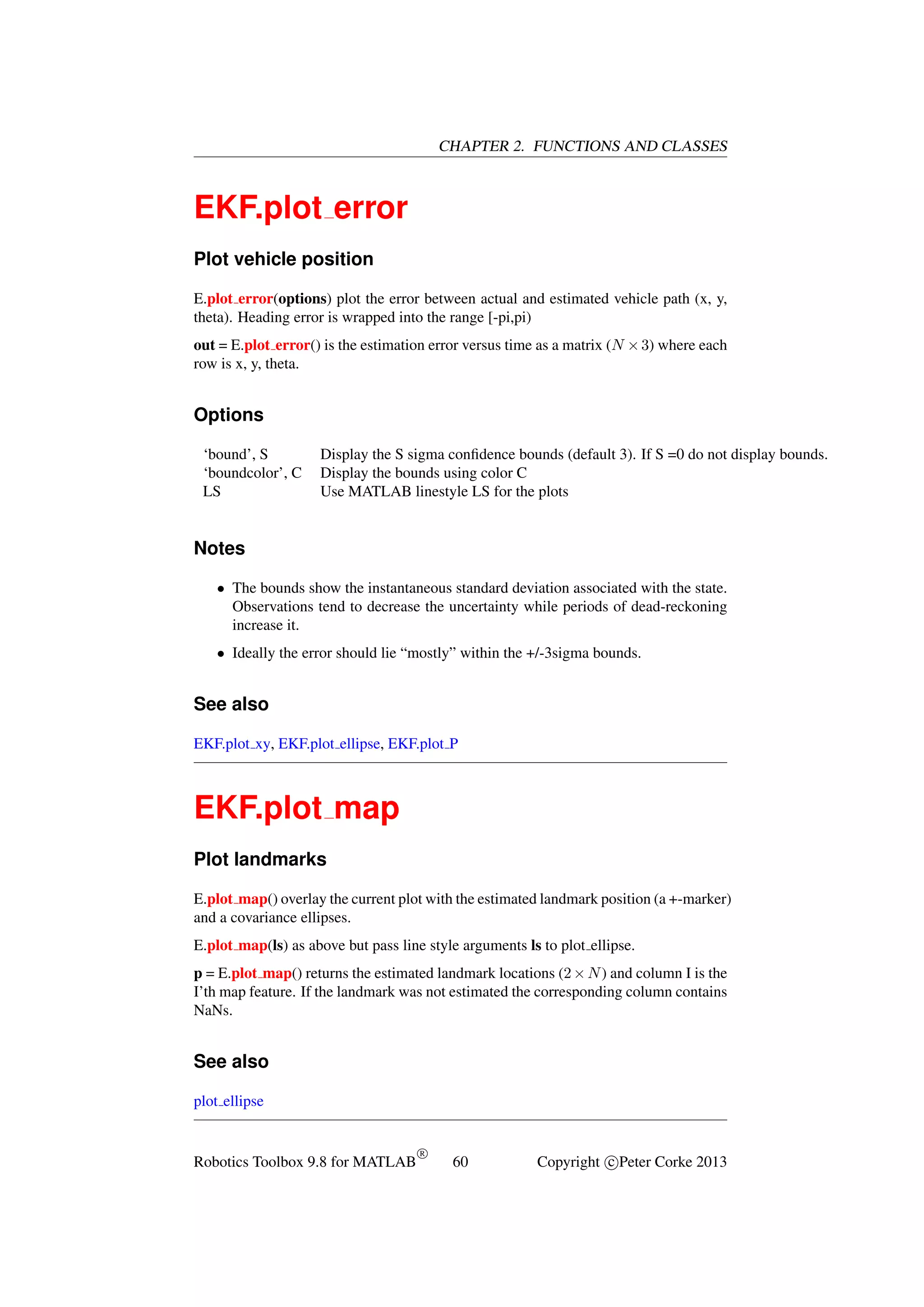 CHAPTER 2. FUNCTIONS AND CLASSES

EKF.plot error
Plot vehicle position
E.plot error(options) plot the error between actual and estimated vehicle path (x, y,
theta). Heading error is wrapped into the range [-pi,pi)
out = E.plot error() is the estimation error versus time as a matrix (N × 3) where each
row is x, y, theta.

Options
‘bound’, S
‘boundcolor’, C
LS

Display the S sigma conﬁdence bounds (default 3). If S =0 do not display bounds.
Display the bounds using color C
Use MATLAB linestyle LS for the plots

Notes
• The bounds show the instantaneous standard deviation associated with the state.
Observations tend to decrease the uncertainty while periods of dead-reckoning
increase it.
• Ideally the error should lie “mostly” within the +/-3sigma bounds.

See also
EKF.plot xy, EKF.plot ellipse, EKF.plot P

EKF.plot map
Plot landmarks
E.plot map() overlay the current plot with the estimated landmark position (a +-marker)
and a covariance ellipses.
E.plot map(ls) as above but pass line style arguments ls to plot ellipse.
p = E.plot map() returns the estimated landmark locations (2 × N ) and column I is the
I’th map feature. If the landmark was not estimated the corresponding column contains
NaNs.

See also
plot ellipse

Robotics Toolbox 9.8 for MATLAB

R

60

Copyright c Peter Corke 2013

 