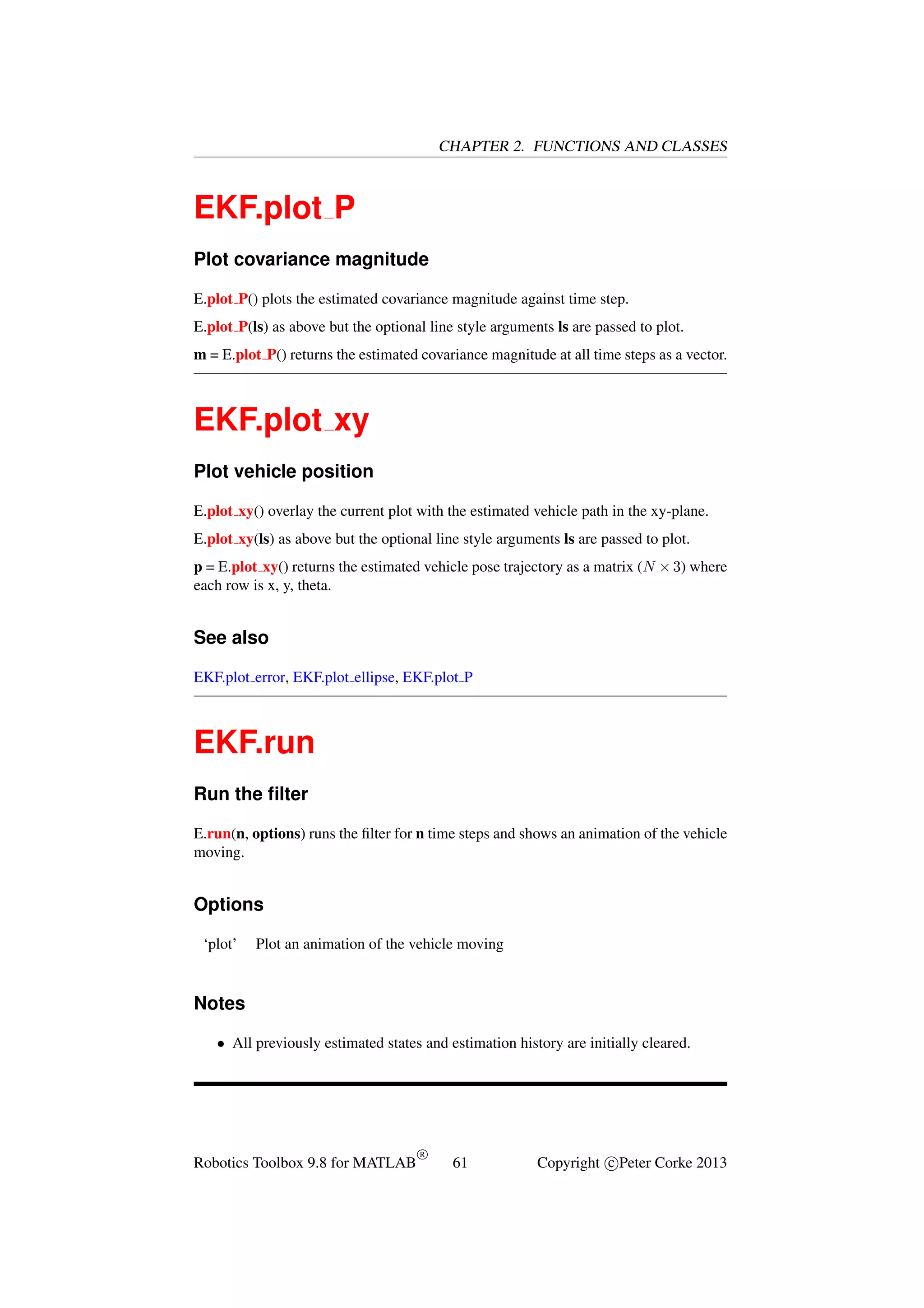 CHAPTER 2. FUNCTIONS AND CLASSES

EKF.plot P
Plot covariance magnitude
E.plot P() plots the estimated covariance magnitude against time step.
E.plot P(ls) as above but the optional line style arguments ls are passed to plot.
m = E.plot P() returns the estimated covariance magnitude at all time steps as a vector.

EKF.plot xy
Plot vehicle position
E.plot xy() overlay the current plot with the estimated vehicle path in the xy-plane.
E.plot xy(ls) as above but the optional line style arguments ls are passed to plot.
p = E.plot xy() returns the estimated vehicle pose trajectory as a matrix (N × 3) where
each row is x, y, theta.

See also
EKF.plot error, EKF.plot ellipse, EKF.plot P

EKF.run
Run the ﬁlter
E.run(n, options) runs the ﬁlter for n time steps and shows an animation of the vehicle
moving.

Options
‘plot’

Plot an animation of the vehicle moving

Notes
• All previously estimated states and estimation history are initially cleared.

Robotics Toolbox 9.8 for MATLAB

R

61

Copyright c Peter Corke 2013

 