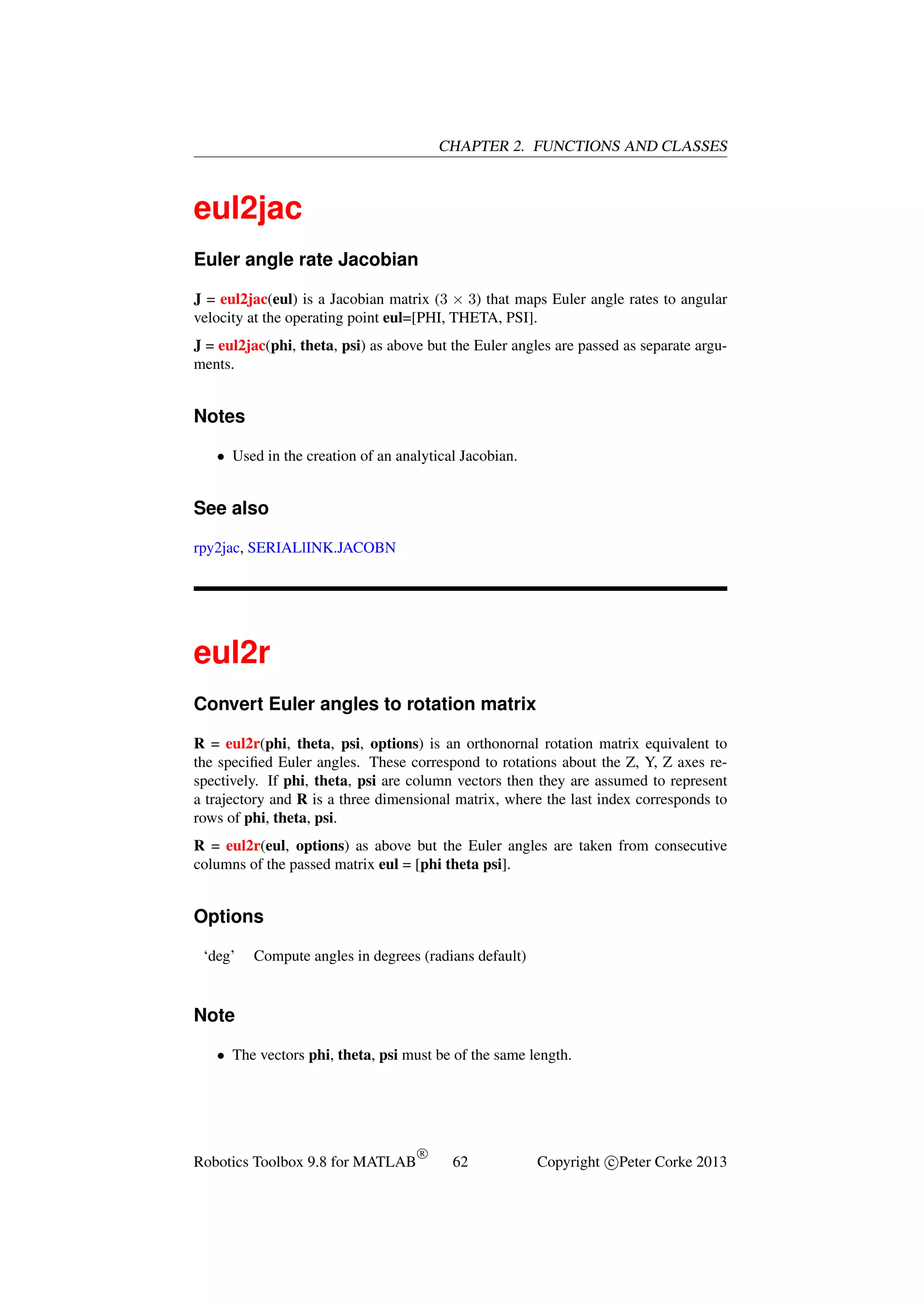 CHAPTER 2. FUNCTIONS AND CLASSES

eul2jac
Euler angle rate Jacobian
J = eul2jac(eul) is a Jacobian matrix (3 × 3) that maps Euler angle rates to angular
velocity at the operating point eul=[PHI, THETA, PSI].
J = eul2jac(phi, theta, psi) as above but the Euler angles are passed as separate arguments.

Notes
• Used in the creation of an analytical Jacobian.

See also
rpy2jac, SERIALlINK.JACOBN

eul2r
Convert Euler angles to rotation matrix
R = eul2r(phi, theta, psi, options) is an orthonornal rotation matrix equivalent to
the speciﬁed Euler angles. These correspond to rotations about the Z, Y, Z axes respectively. If phi, theta, psi are column vectors then they are assumed to represent
a trajectory and R is a three dimensional matrix, where the last index corresponds to
rows of phi, theta, psi.
R = eul2r(eul, options) as above but the Euler angles are taken from consecutive
columns of the passed matrix eul = [phi theta psi].

Options
‘deg’

Compute angles in degrees (radians default)

Note
• The vectors phi, theta, psi must be of the same length.

Robotics Toolbox 9.8 for MATLAB

R

62

Copyright c Peter Corke 2013

 
