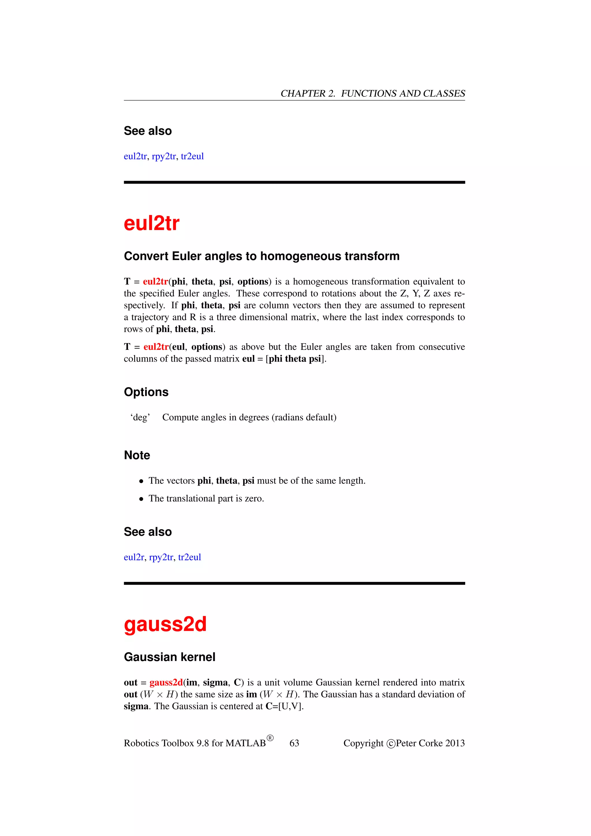 CHAPTER 2. FUNCTIONS AND CLASSES

See also
eul2tr, rpy2tr, tr2eul

eul2tr
Convert Euler angles to homogeneous transform
T = eul2tr(phi, theta, psi, options) is a homogeneous transformation equivalent to
the speciﬁed Euler angles. These correspond to rotations about the Z, Y, Z axes respectively. If phi, theta, psi are column vectors then they are assumed to represent
a trajectory and R is a three dimensional matrix, where the last index corresponds to
rows of phi, theta, psi.
T = eul2tr(eul, options) as above but the Euler angles are taken from consecutive
columns of the passed matrix eul = [phi theta psi].

Options
‘deg’

Compute angles in degrees (radians default)

Note
• The vectors phi, theta, psi must be of the same length.
• The translational part is zero.

See also
eul2r, rpy2tr, tr2eul

gauss2d
Gaussian kernel
out = gauss2d(im, sigma, C) is a unit volume Gaussian kernel rendered into matrix
out (W × H) the same size as im (W × H). The Gaussian has a standard deviation of
sigma. The Gaussian is centered at C=[U,V].

Robotics Toolbox 9.8 for MATLAB

R

63

Copyright c Peter Corke 2013

 