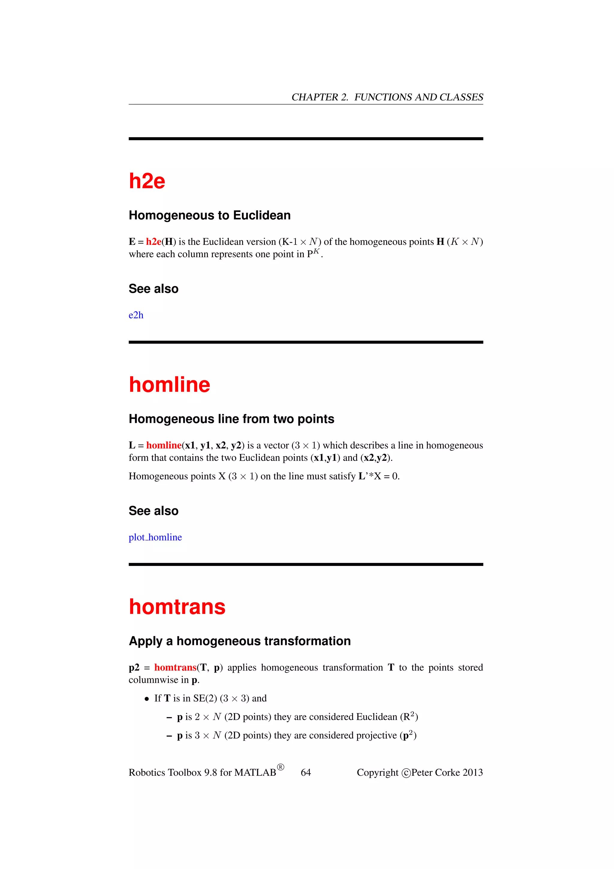 CHAPTER 2. FUNCTIONS AND CLASSES

h2e
Homogeneous to Euclidean
E = h2e(H) is the Euclidean version (K-1 × N ) of the homogeneous points H (K × N )
where each column represents one point in PK .

See also
e2h

homline
Homogeneous line from two points
L = homline(x1, y1, x2, y2) is a vector (3 × 1) which describes a line in homogeneous
form that contains the two Euclidean points (x1,y1) and (x2,y2).
Homogeneous points X (3 × 1) on the line must satisfy L’*X = 0.

See also
plot homline

homtrans
Apply a homogeneous transformation
p2 = homtrans(T, p) applies homogeneous transformation T to the points stored
columnwise in p.
• If T is in SE(2) (3 × 3) and
– p is 2 × N (2D points) they are considered Euclidean (R2 )
– p is 3 × N (2D points) they are considered projective (p2 )

Robotics Toolbox 9.8 for MATLAB

R

64

Copyright c Peter Corke 2013

 