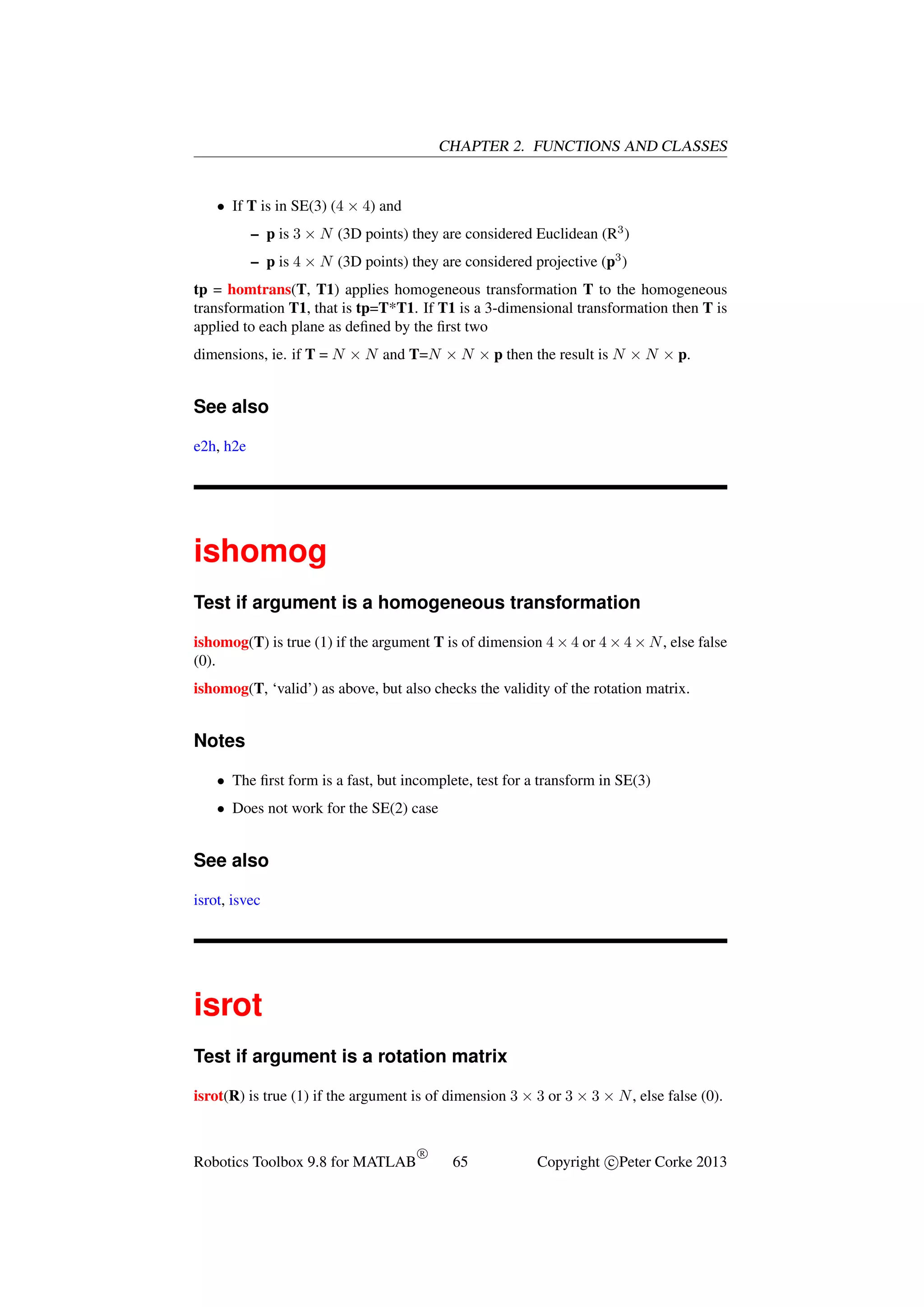 CHAPTER 2. FUNCTIONS AND CLASSES

• If T is in SE(3) (4 × 4) and
– p is 3 × N (3D points) they are considered Euclidean (R3 )
– p is 4 × N (3D points) they are considered projective (p3 )
tp = homtrans(T, T1) applies homogeneous transformation T to the homogeneous
transformation T1, that is tp=T*T1. If T1 is a 3-dimensional transformation then T is
applied to each plane as deﬁned by the ﬁrst two
dimensions, ie. if T = N × N and T=N × N × p then the result is N × N × p.

See also
e2h, h2e

ishomog
Test if argument is a homogeneous transformation
ishomog(T) is true (1) if the argument T is of dimension 4 × 4 or 4 × 4 × N , else false
(0).
ishomog(T, ‘valid’) as above, but also checks the validity of the rotation matrix.

Notes
• The ﬁrst form is a fast, but incomplete, test for a transform in SE(3)
• Does not work for the SE(2) case

See also
isrot, isvec

isrot
Test if argument is a rotation matrix
isrot(R) is true (1) if the argument is of dimension 3 × 3 or 3 × 3 × N , else false (0).

Robotics Toolbox 9.8 for MATLAB

R

65

Copyright c Peter Corke 2013

 