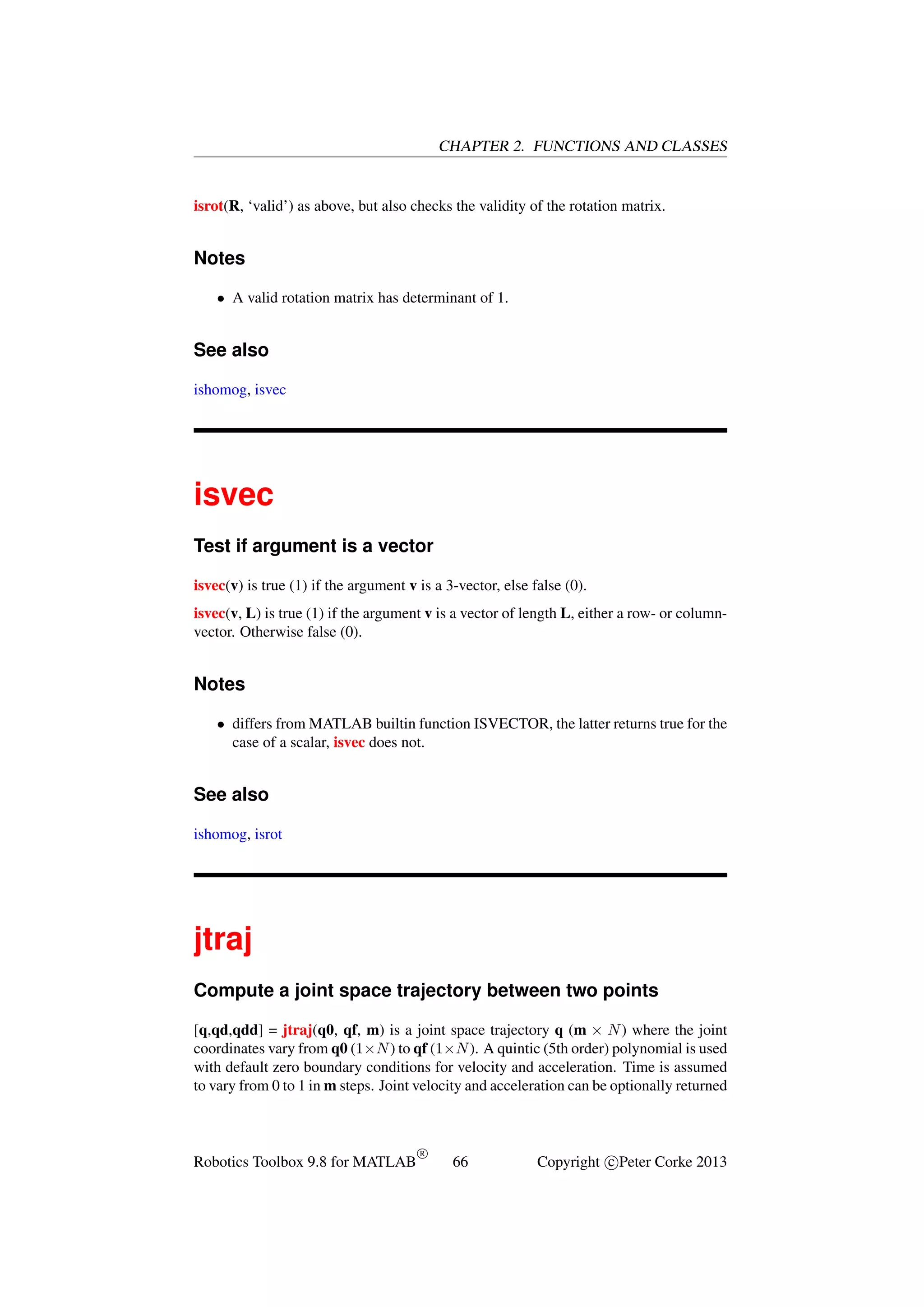 CHAPTER 2. FUNCTIONS AND CLASSES

isrot(R, ‘valid’) as above, but also checks the validity of the rotation matrix.

Notes
• A valid rotation matrix has determinant of 1.

See also
ishomog, isvec

isvec
Test if argument is a vector
isvec(v) is true (1) if the argument v is a 3-vector, else false (0).
isvec(v, L) is true (1) if the argument v is a vector of length L, either a row- or columnvector. Otherwise false (0).

Notes
• differs from MATLAB builtin function ISVECTOR, the latter returns true for the
case of a scalar, isvec does not.

See also
ishomog, isrot

jtraj
Compute a joint space trajectory between two points
[q,qd,qdd] = jtraj(q0, qf, m) is a joint space trajectory q (m × N ) where the joint
coordinates vary from q0 (1×N ) to qf (1×N ). A quintic (5th order) polynomial is used
with default zero boundary conditions for velocity and acceleration. Time is assumed
to vary from 0 to 1 in m steps. Joint velocity and acceleration can be optionally returned

Robotics Toolbox 9.8 for MATLAB

R

66

Copyright c Peter Corke 2013

 