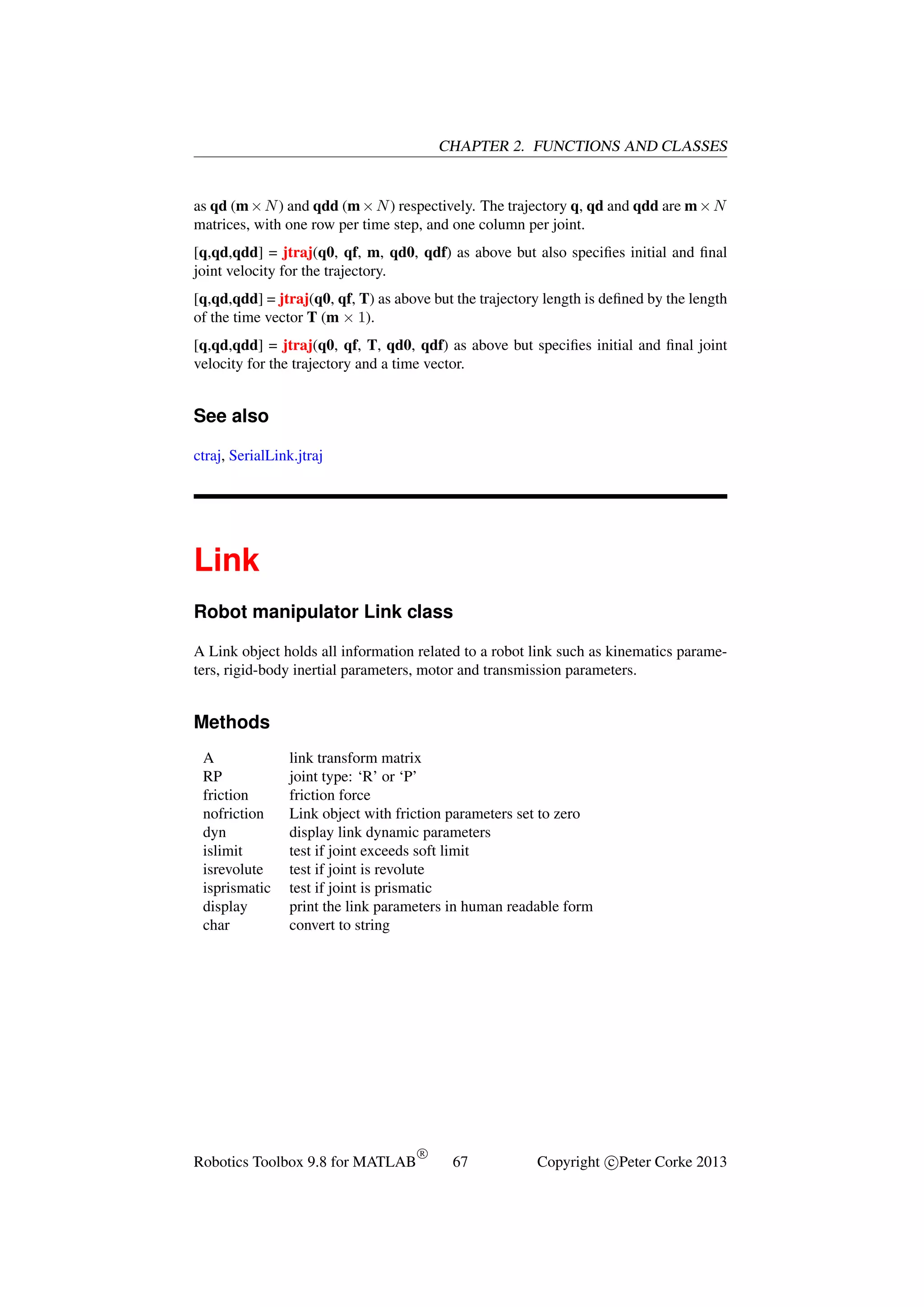 CHAPTER 2. FUNCTIONS AND CLASSES

as qd (m × N ) and qdd (m × N ) respectively. The trajectory q, qd and qdd are m × N
matrices, with one row per time step, and one column per joint.
[q,qd,qdd] = jtraj(q0, qf, m, qd0, qdf) as above but also speciﬁes initial and ﬁnal
joint velocity for the trajectory.
[q,qd,qdd] = jtraj(q0, qf, T) as above but the trajectory length is deﬁned by the length
of the time vector T (m × 1).
[q,qd,qdd] = jtraj(q0, qf, T, qd0, qdf) as above but speciﬁes initial and ﬁnal joint
velocity for the trajectory and a time vector.

See also
ctraj, SerialLink.jtraj

Link
Robot manipulator Link class
A Link object holds all information related to a robot link such as kinematics parameters, rigid-body inertial parameters, motor and transmission parameters.

Methods
A
RP
friction
nofriction
dyn
islimit
isrevolute
isprismatic
display
char

link transform matrix
joint type: ‘R’ or ‘P’
friction force
Link object with friction parameters set to zero
display link dynamic parameters
test if joint exceeds soft limit
test if joint is revolute
test if joint is prismatic
print the link parameters in human readable form
convert to string

Robotics Toolbox 9.8 for MATLAB

R

67

Copyright c Peter Corke 2013

 