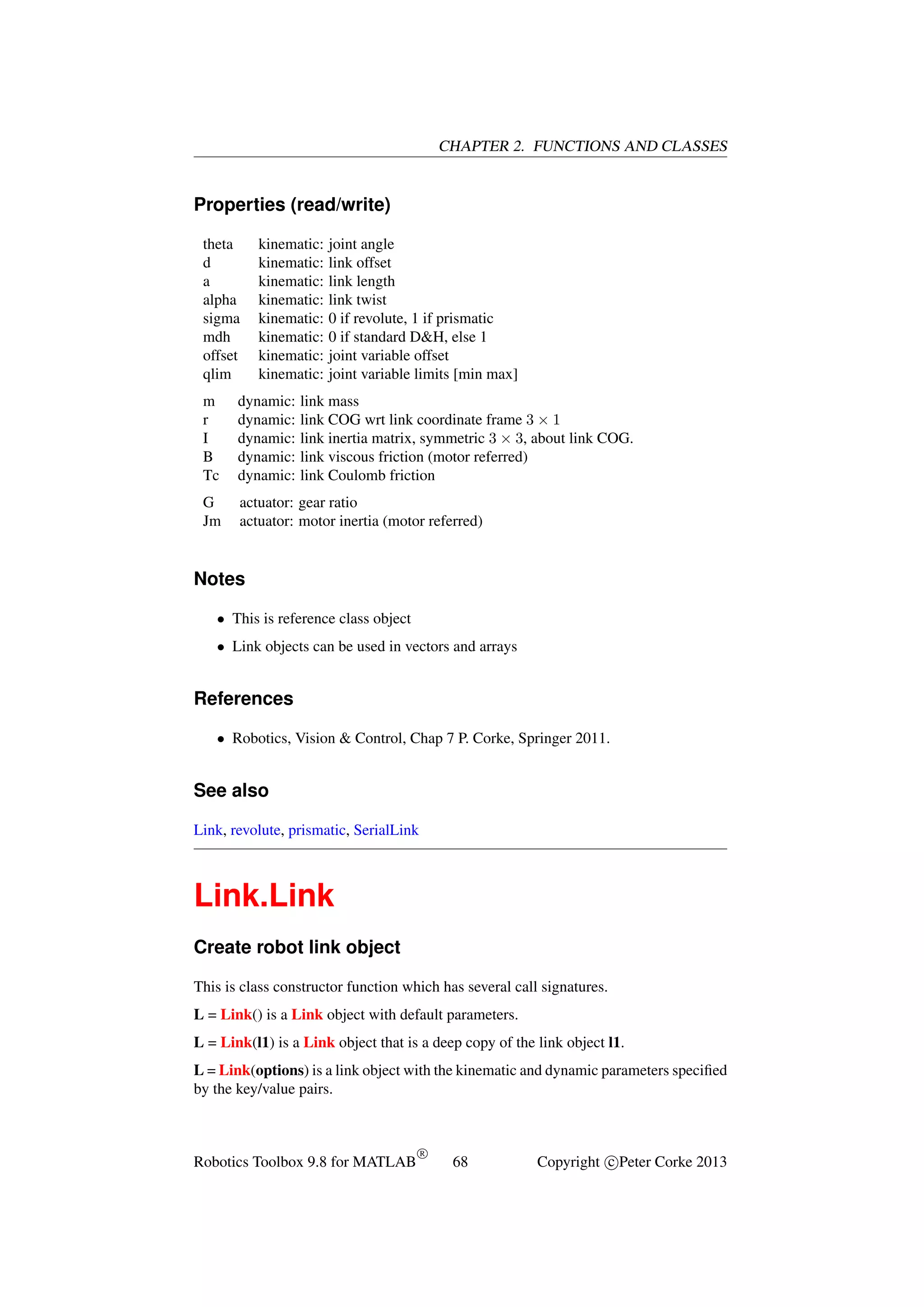 CHAPTER 2. FUNCTIONS AND CLASSES

Properties (read/write)
theta
d
a
alpha
sigma
mdh
offset
qlim

kinematic:
kinematic:
kinematic:
kinematic:
kinematic:
kinematic:
kinematic:
kinematic:

joint angle
link offset
link length
link twist
0 if revolute, 1 if prismatic
0 if standard D&H, else 1
joint variable offset
joint variable limits [min max]

m
r
I
B
Tc

dynamic:
dynamic:
dynamic:
dynamic:
dynamic:

link mass
link COG wrt link coordinate frame 3 × 1
link inertia matrix, symmetric 3 × 3, about link COG.
link viscous friction (motor referred)
link Coulomb friction

G
Jm

actuator: gear ratio
actuator: motor inertia (motor referred)

Notes
• This is reference class object
• Link objects can be used in vectors and arrays

References
• Robotics, Vision & Control, Chap 7 P. Corke, Springer 2011.

See also
Link, revolute, prismatic, SerialLink

Link.Link
Create robot link object
This is class constructor function which has several call signatures.
L = Link() is a Link object with default parameters.
L = Link(l1) is a Link object that is a deep copy of the link object l1.
L = Link(options) is a link object with the kinematic and dynamic parameters speciﬁed
by the key/value pairs.

Robotics Toolbox 9.8 for MATLAB

R

68

Copyright c Peter Corke 2013

 