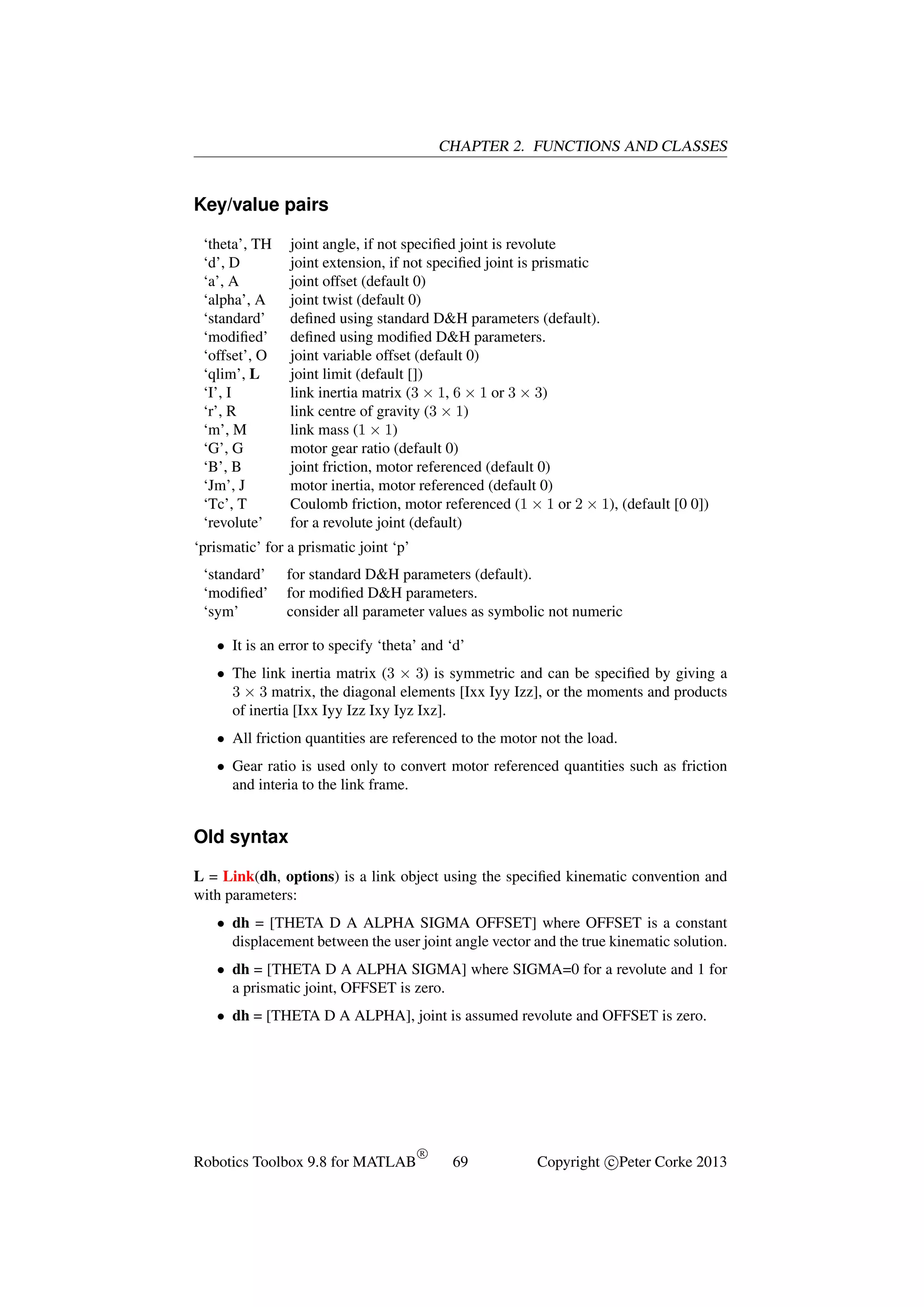 CHAPTER 2. FUNCTIONS AND CLASSES

Key/value pairs
‘theta’, TH
‘d’, D
‘a’, A
‘alpha’, A
‘standard’
‘modiﬁed’
‘offset’, O
‘qlim’, L
‘I’, I
‘r’, R
‘m’, M
‘G’, G
‘B’, B
‘Jm’, J
‘Tc’, T
‘revolute’

joint angle, if not speciﬁed joint is revolute
joint extension, if not speciﬁed joint is prismatic
joint offset (default 0)
joint twist (default 0)
deﬁned using standard D&H parameters (default).
deﬁned using modiﬁed D&H parameters.
joint variable offset (default 0)
joint limit (default [])
link inertia matrix (3 × 1, 6 × 1 or 3 × 3)
link centre of gravity (3 × 1)
link mass (1 × 1)
motor gear ratio (default 0)
joint friction, motor referenced (default 0)
motor inertia, motor referenced (default 0)
Coulomb friction, motor referenced (1 × 1 or 2 × 1), (default [0 0])
for a revolute joint (default)

‘prismatic’ for a prismatic joint ‘p’
‘standard’
‘modiﬁed’
‘sym’

for standard D&H parameters (default).
for modiﬁed D&H parameters.
consider all parameter values as symbolic not numeric

• It is an error to specify ‘theta’ and ‘d’
• The link inertia matrix (3 × 3) is symmetric and can be speciﬁed by giving a
3 × 3 matrix, the diagonal elements [Ixx Iyy Izz], or the moments and products
of inertia [Ixx Iyy Izz Ixy Iyz Ixz].
• All friction quantities are referenced to the motor not the load.
• Gear ratio is used only to convert motor referenced quantities such as friction
and interia to the link frame.

Old syntax
L = Link(dh, options) is a link object using the speciﬁed kinematic convention and
with parameters:
• dh = [THETA D A ALPHA SIGMA OFFSET] where OFFSET is a constant
displacement between the user joint angle vector and the true kinematic solution.
• dh = [THETA D A ALPHA SIGMA] where SIGMA=0 for a revolute and 1 for
a prismatic joint, OFFSET is zero.
• dh = [THETA D A ALPHA], joint is assumed revolute and OFFSET is zero.

Robotics Toolbox 9.8 for MATLAB

R

69

Copyright c Peter Corke 2013

 