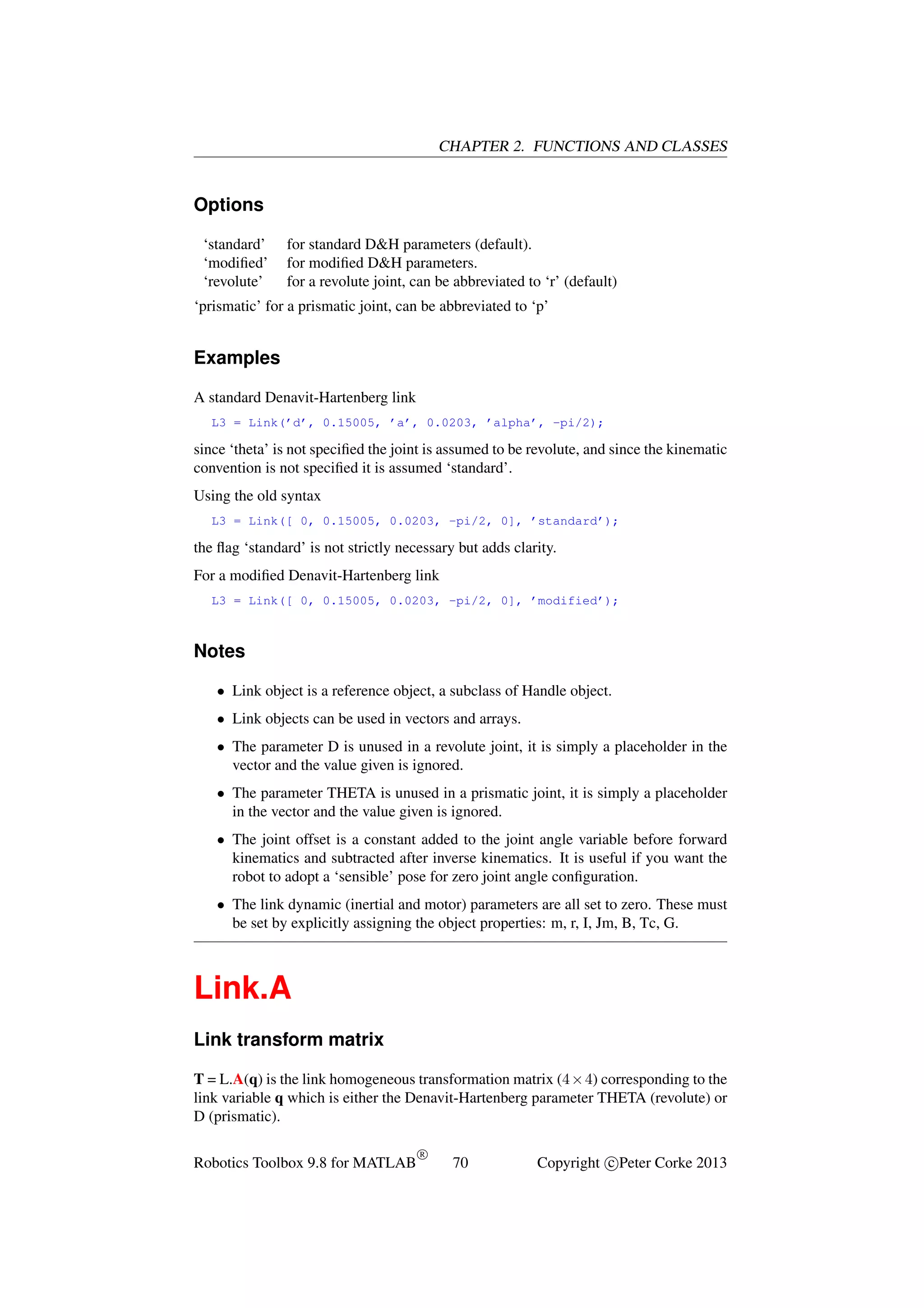 CHAPTER 2. FUNCTIONS AND CLASSES

Options
‘standard’
‘modiﬁed’
‘revolute’

for standard D&H parameters (default).
for modiﬁed D&H parameters.
for a revolute joint, can be abbreviated to ‘r’ (default)

‘prismatic’ for a prismatic joint, can be abbreviated to ‘p’

Examples
A standard Denavit-Hartenberg link
L3 = Link(’d’, 0.15005, ’a’, 0.0203, ’alpha’, -pi/2);

since ‘theta’ is not speciﬁed the joint is assumed to be revolute, and since the kinematic
convention is not speciﬁed it is assumed ‘standard’.
Using the old syntax
L3 = Link([ 0, 0.15005, 0.0203, -pi/2, 0], ’standard’);

the ﬂag ‘standard’ is not strictly necessary but adds clarity.
For a modiﬁed Denavit-Hartenberg link
L3 = Link([ 0, 0.15005, 0.0203, -pi/2, 0], ’modified’);

Notes
• Link object is a reference object, a subclass of Handle object.
• Link objects can be used in vectors and arrays.
• The parameter D is unused in a revolute joint, it is simply a placeholder in the
vector and the value given is ignored.
• The parameter THETA is unused in a prismatic joint, it is simply a placeholder
in the vector and the value given is ignored.
• The joint offset is a constant added to the joint angle variable before forward
kinematics and subtracted after inverse kinematics. It is useful if you want the
robot to adopt a ‘sensible’ pose for zero joint angle conﬁguration.
• The link dynamic (inertial and motor) parameters are all set to zero. These must
be set by explicitly assigning the object properties: m, r, I, Jm, B, Tc, G.

Link.A
Link transform matrix
T = L.A(q) is the link homogeneous transformation matrix (4×4) corresponding to the
link variable q which is either the Denavit-Hartenberg parameter THETA (revolute) or
D (prismatic).
Robotics Toolbox 9.8 for MATLAB

R

70

Copyright c Peter Corke 2013

 