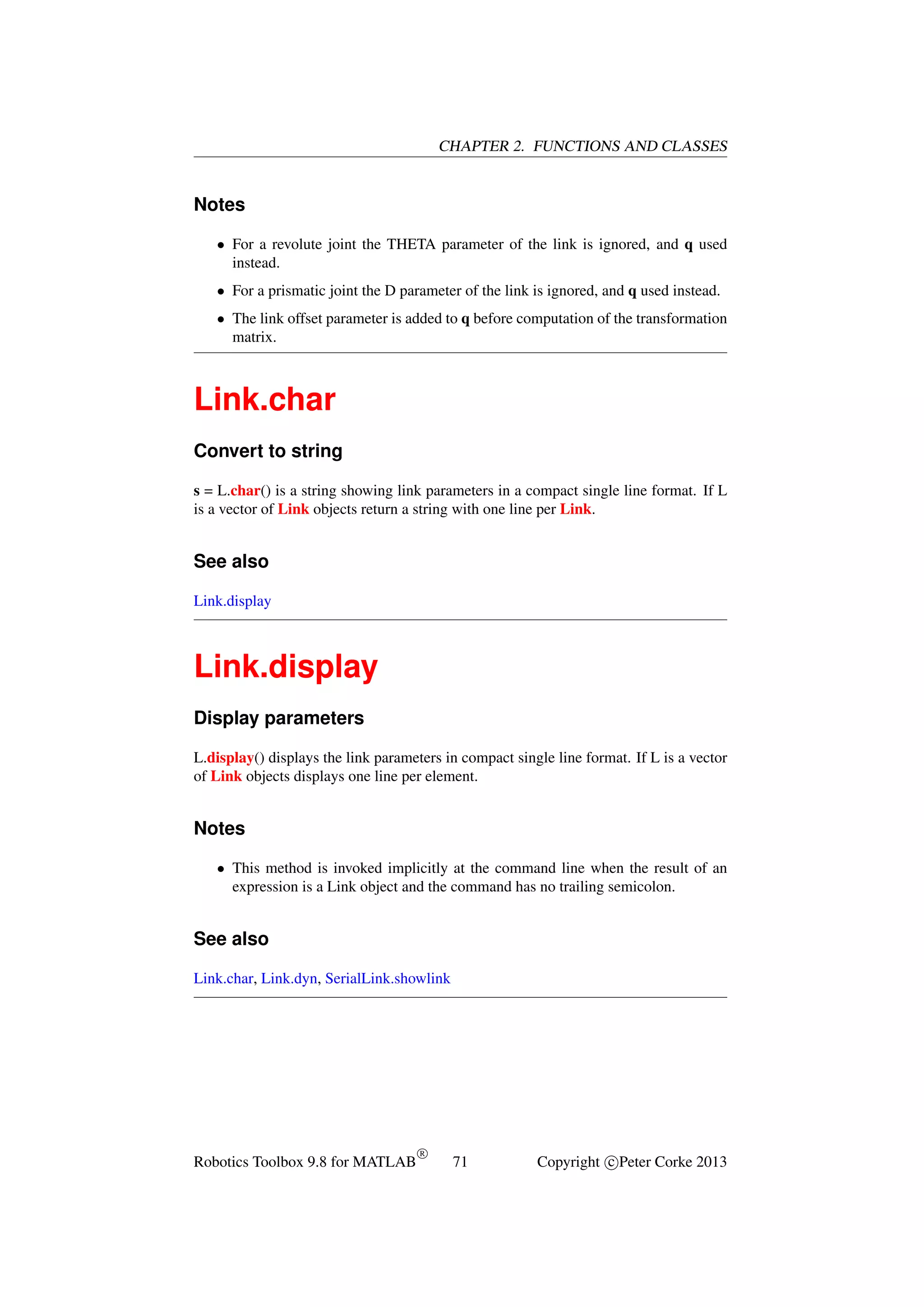 CHAPTER 2. FUNCTIONS AND CLASSES

Notes
• For a revolute joint the THETA parameter of the link is ignored, and q used
instead.
• For a prismatic joint the D parameter of the link is ignored, and q used instead.
• The link offset parameter is added to q before computation of the transformation
matrix.

Link.char
Convert to string
s = L.char() is a string showing link parameters in a compact single line format. If L
is a vector of Link objects return a string with one line per Link.

See also
Link.display

Link.display
Display parameters
L.display() displays the link parameters in compact single line format. If L is a vector
of Link objects displays one line per element.

Notes
• This method is invoked implicitly at the command line when the result of an
expression is a Link object and the command has no trailing semicolon.

See also
Link.char, Link.dyn, SerialLink.showlink

Robotics Toolbox 9.8 for MATLAB

R

71

Copyright c Peter Corke 2013

 
