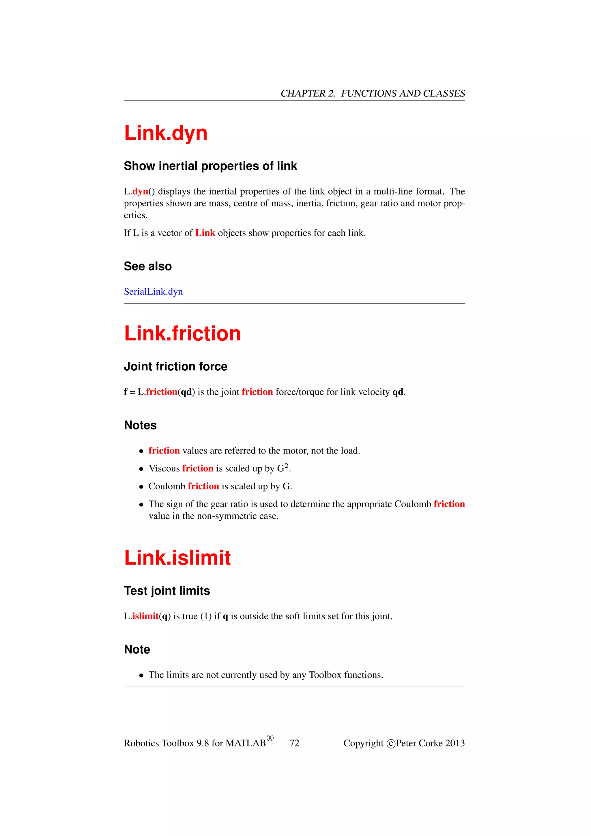 CHAPTER 2. FUNCTIONS AND CLASSES

Link.dyn
Show inertial properties of link
L.dyn() displays the inertial properties of the link object in a multi-line format. The
properties shown are mass, centre of mass, inertia, friction, gear ratio and motor properties.
If L is a vector of Link objects show properties for each link.

See also
SerialLink.dyn

Link.friction
Joint friction force
f = L.friction(qd) is the joint friction force/torque for link velocity qd.

Notes
• friction values are referred to the motor, not the load.
• Viscous friction is scaled up by G2 .
• Coulomb friction is scaled up by G.
• The sign of the gear ratio is used to determine the appropriate Coulomb friction
value in the non-symmetric case.

Link.islimit
Test joint limits
L.islimit(q) is true (1) if q is outside the soft limits set for this joint.

Note
• The limits are not currently used by any Toolbox functions.

Robotics Toolbox 9.8 for MATLAB

R

72

Copyright c Peter Corke 2013

 