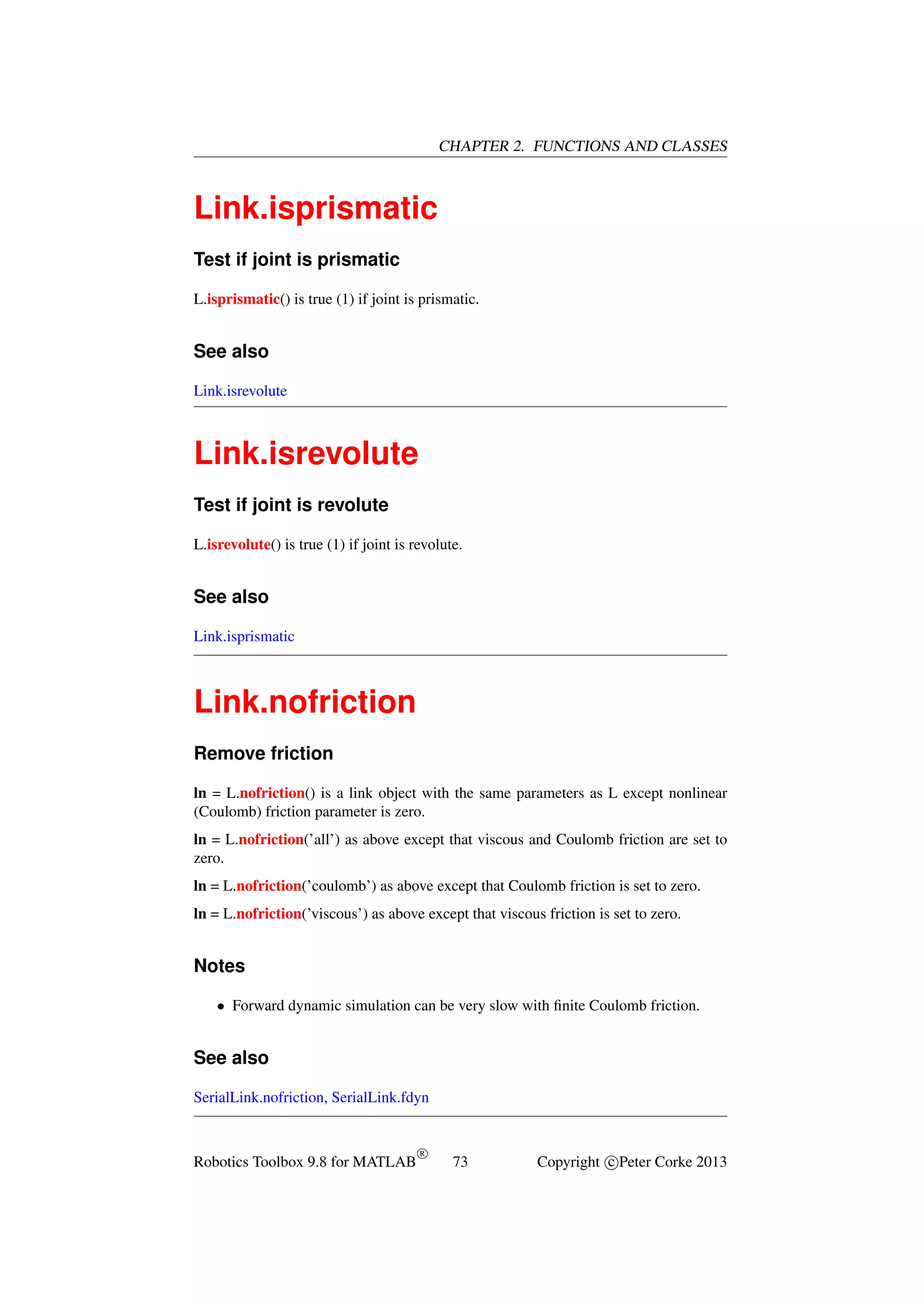 CHAPTER 2. FUNCTIONS AND CLASSES

Link.isprismatic
Test if joint is prismatic
L.isprismatic() is true (1) if joint is prismatic.

See also
Link.isrevolute

Link.isrevolute
Test if joint is revolute
L.isrevolute() is true (1) if joint is revolute.

See also
Link.isprismatic

Link.nofriction
Remove friction
ln = L.nofriction() is a link object with the same parameters as L except nonlinear
(Coulomb) friction parameter is zero.
ln = L.nofriction(’all’) as above except that viscous and Coulomb friction are set to
zero.
ln = L.nofriction(’coulomb’) as above except that Coulomb friction is set to zero.
ln = L.nofriction(’viscous’) as above except that viscous friction is set to zero.

Notes
• Forward dynamic simulation can be very slow with ﬁnite Coulomb friction.

See also
SerialLink.nofriction, SerialLink.fdyn

Robotics Toolbox 9.8 for MATLAB

R

73

Copyright c Peter Corke 2013

 