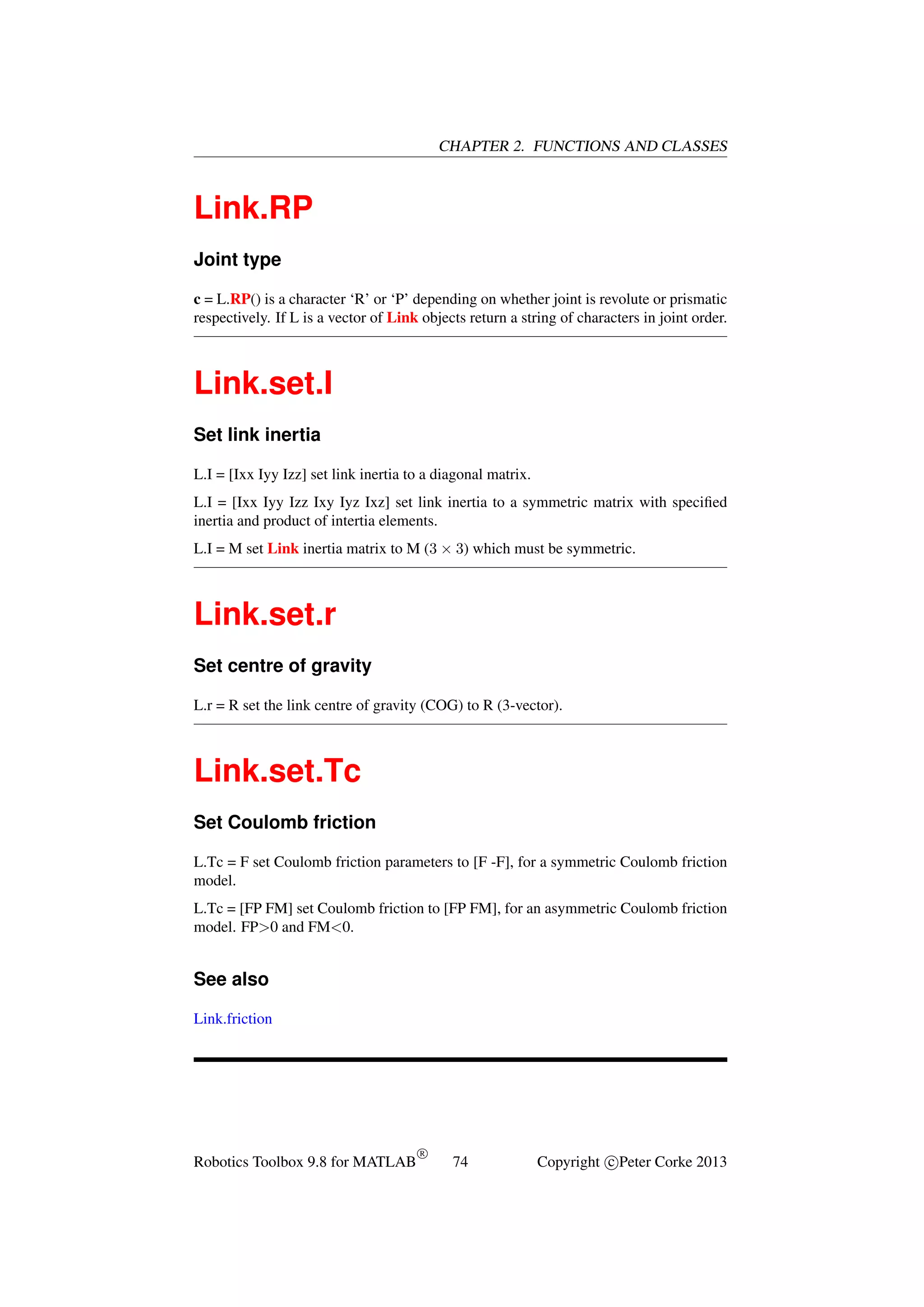CHAPTER 2. FUNCTIONS AND CLASSES

Link.RP
Joint type
c = L.RP() is a character ‘R’ or ‘P’ depending on whether joint is revolute or prismatic
respectively. If L is a vector of Link objects return a string of characters in joint order.

Link.set.I
Set link inertia
L.I = [Ixx Iyy Izz] set link inertia to a diagonal matrix.
L.I = [Ixx Iyy Izz Ixy Iyz Ixz] set link inertia to a symmetric matrix with speciﬁed
inertia and product of intertia elements.
L.I = M set Link inertia matrix to M (3 × 3) which must be symmetric.

Link.set.r
Set centre of gravity
L.r = R set the link centre of gravity (COG) to R (3-vector).

Link.set.Tc
Set Coulomb friction
L.Tc = F set Coulomb friction parameters to [F -F], for a symmetric Coulomb friction
model.
L.Tc = [FP FM] set Coulomb friction to [FP FM], for an asymmetric Coulomb friction
model. FP>0 and FM<0.

See also
Link.friction

Robotics Toolbox 9.8 for MATLAB

R

74

Copyright c Peter Corke 2013

 