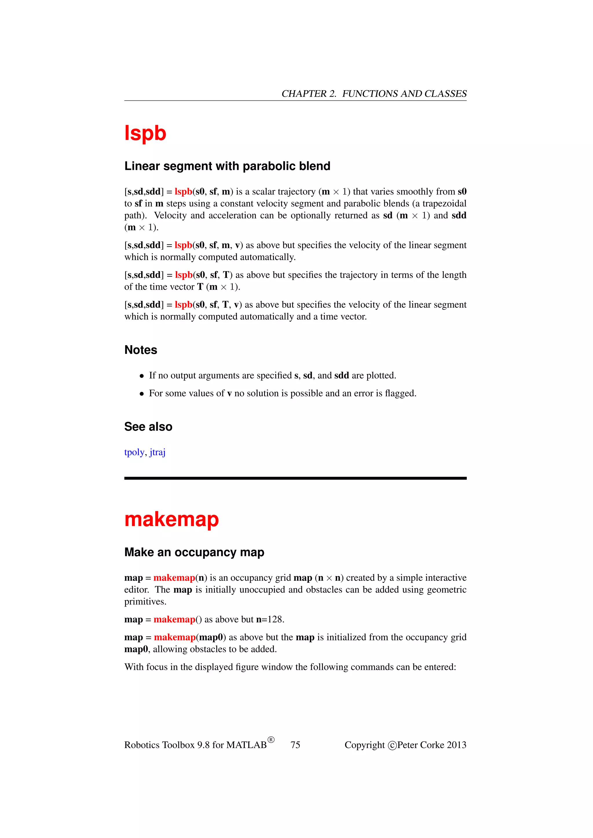 CHAPTER 2. FUNCTIONS AND CLASSES

lspb
Linear segment with parabolic blend
[s,sd,sdd] = lspb(s0, sf, m) is a scalar trajectory (m × 1) that varies smoothly from s0
to sf in m steps using a constant velocity segment and parabolic blends (a trapezoidal
path). Velocity and acceleration can be optionally returned as sd (m × 1) and sdd
(m × 1).
[s,sd,sdd] = lspb(s0, sf, m, v) as above but speciﬁes the velocity of the linear segment
which is normally computed automatically.
[s,sd,sdd] = lspb(s0, sf, T) as above but speciﬁes the trajectory in terms of the length
of the time vector T (m × 1).
[s,sd,sdd] = lspb(s0, sf, T, v) as above but speciﬁes the velocity of the linear segment
which is normally computed automatically and a time vector.

Notes
• If no output arguments are speciﬁed s, sd, and sdd are plotted.
• For some values of v no solution is possible and an error is ﬂagged.

See also
tpoly, jtraj

makemap
Make an occupancy map
map = makemap(n) is an occupancy grid map (n × n) created by a simple interactive
editor. The map is initially unoccupied and obstacles can be added using geometric
primitives.
map = makemap() as above but n=128.
map = makemap(map0) as above but the map is initialized from the occupancy grid
map0, allowing obstacles to be added.
With focus in the displayed ﬁgure window the following commands can be entered:

Robotics Toolbox 9.8 for MATLAB

R

75

Copyright c Peter Corke 2013

 