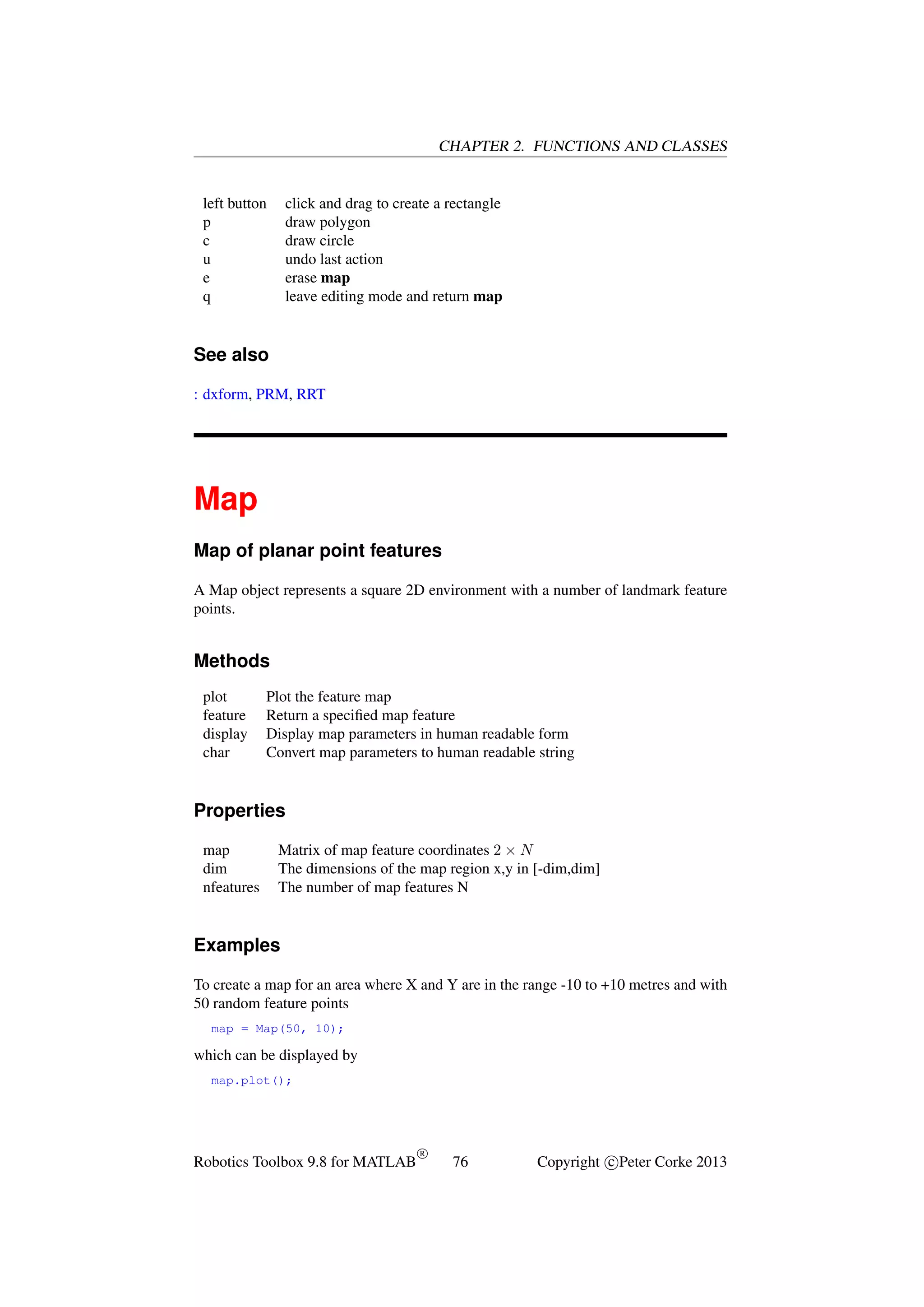 CHAPTER 2. FUNCTIONS AND CLASSES

left button
p
c
u
e
q

click and drag to create a rectangle
draw polygon
draw circle
undo last action
erase map
leave editing mode and return map

See also
: dxform, PRM, RRT

Map
Map of planar point features
A Map object represents a square 2D environment with a number of landmark feature
points.

Methods
plot
feature
display
char

Plot the feature map
Return a speciﬁed map feature
Display map parameters in human readable form
Convert map parameters to human readable string

Properties
map
dim
nfeatures

Matrix of map feature coordinates 2 × N
The dimensions of the map region x,y in [-dim,dim]
The number of map features N

Examples
To create a map for an area where X and Y are in the range -10 to +10 metres and with
50 random feature points
map = Map(50, 10);

which can be displayed by
map.plot();

Robotics Toolbox 9.8 for MATLAB

R

76

Copyright c Peter Corke 2013

 