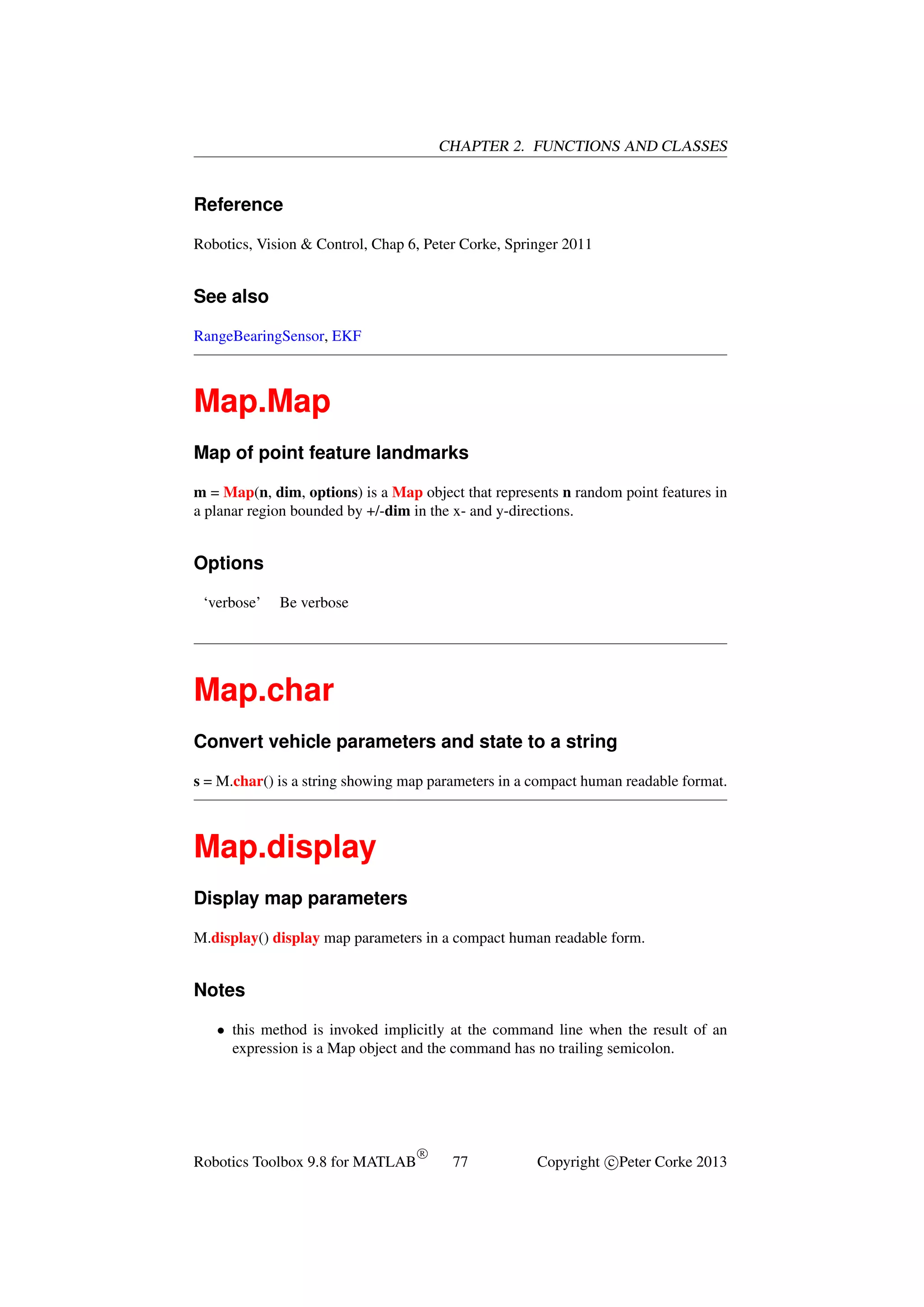 CHAPTER 2. FUNCTIONS AND CLASSES

Reference
Robotics, Vision & Control, Chap 6, Peter Corke, Springer 2011

See also
RangeBearingSensor, EKF

Map.Map
Map of point feature landmarks
m = Map(n, dim, options) is a Map object that represents n random point features in
a planar region bounded by +/-dim in the x- and y-directions.

Options
‘verbose’

Be verbose

Map.char
Convert vehicle parameters and state to a string
s = M.char() is a string showing map parameters in a compact human readable format.

Map.display
Display map parameters
M.display() display map parameters in a compact human readable form.

Notes
• this method is invoked implicitly at the command line when the result of an
expression is a Map object and the command has no trailing semicolon.

Robotics Toolbox 9.8 for MATLAB

R

77

Copyright c Peter Corke 2013

 