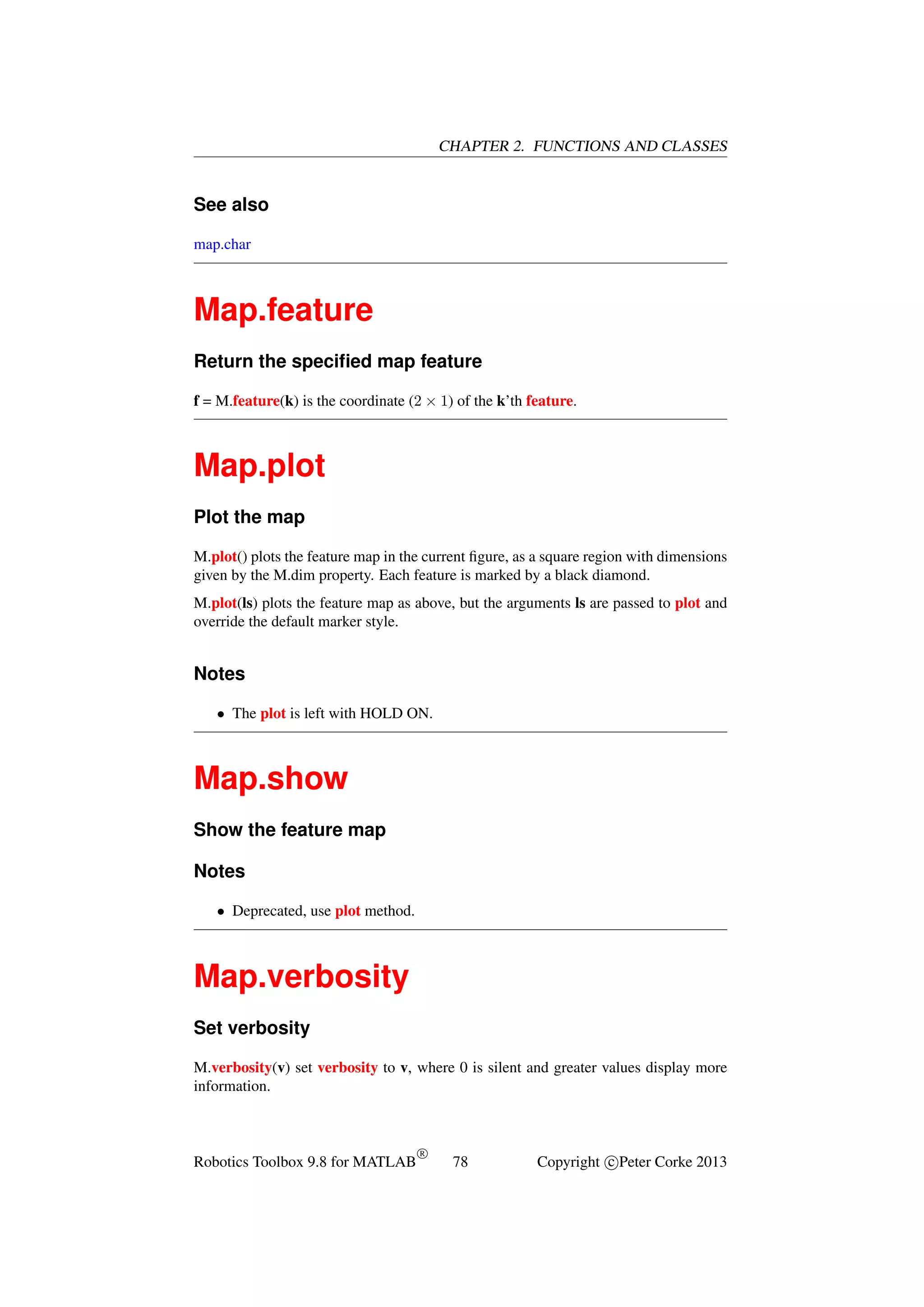 CHAPTER 2. FUNCTIONS AND CLASSES

See also
map.char

Map.feature
Return the speciﬁed map feature
f = M.feature(k) is the coordinate (2 × 1) of the k’th feature.

Map.plot
Plot the map
M.plot() plots the feature map in the current ﬁgure, as a square region with dimensions
given by the M.dim property. Each feature is marked by a black diamond.
M.plot(ls) plots the feature map as above, but the arguments ls are passed to plot and
override the default marker style.

Notes
• The plot is left with HOLD ON.

Map.show
Show the feature map
Notes
• Deprecated, use plot method.

Map.verbosity
Set verbosity
M.verbosity(v) set verbosity to v, where 0 is silent and greater values display more
information.

Robotics Toolbox 9.8 for MATLAB

R

78

Copyright c Peter Corke 2013

 