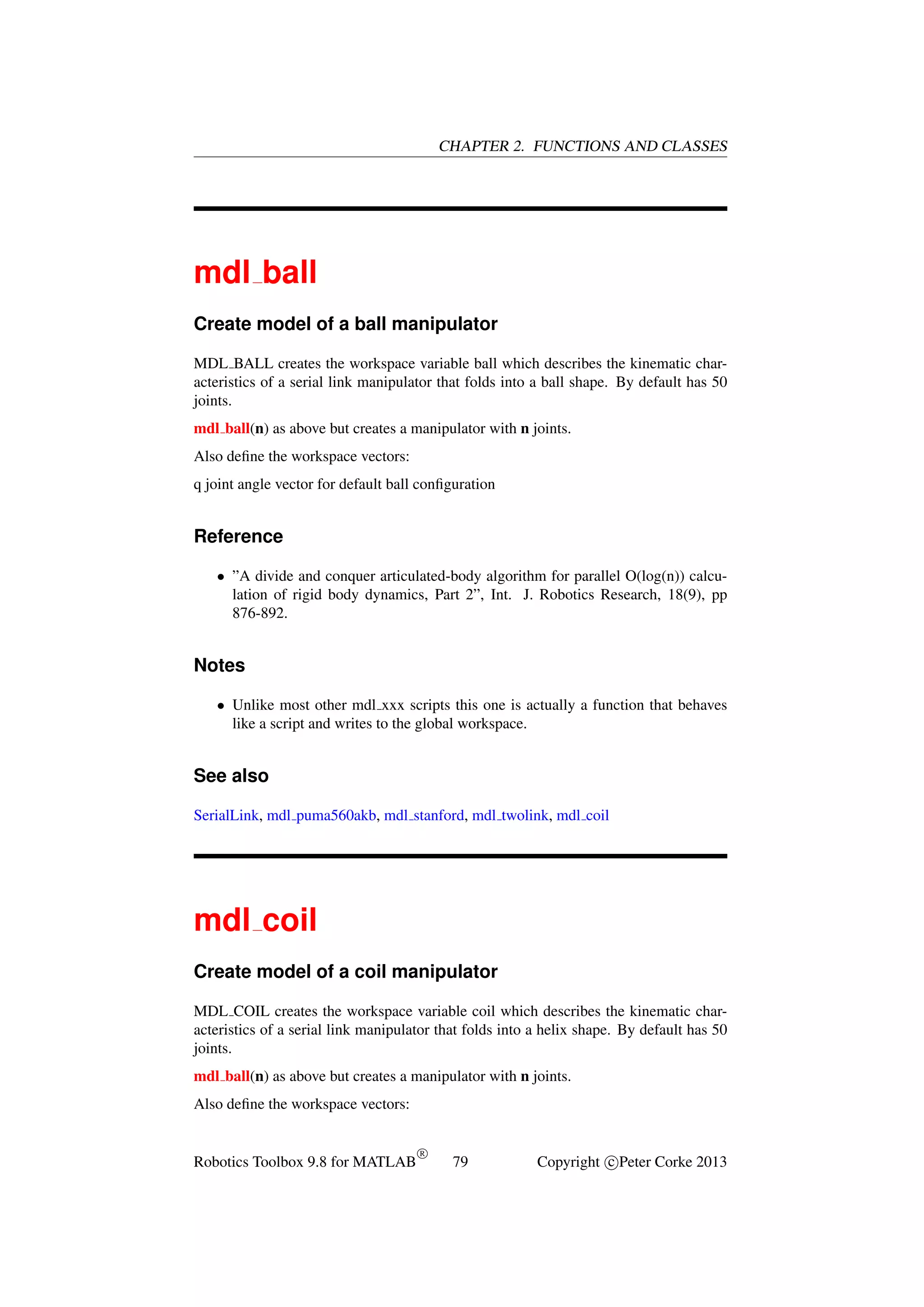 CHAPTER 2. FUNCTIONS AND CLASSES

mdl ball
Create model of a ball manipulator
MDL BALL creates the workspace variable ball which describes the kinematic characteristics of a serial link manipulator that folds into a ball shape. By default has 50
joints.
mdl ball(n) as above but creates a manipulator with n joints.
Also deﬁne the workspace vectors:
q joint angle vector for default ball conﬁguration

Reference
• ”A divide and conquer articulated-body algorithm for parallel O(log(n)) calculation of rigid body dynamics, Part 2”, Int. J. Robotics Research, 18(9), pp
876-892.

Notes
• Unlike most other mdl xxx scripts this one is actually a function that behaves
like a script and writes to the global workspace.

See also
SerialLink, mdl puma560akb, mdl stanford, mdl twolink, mdl coil

mdl coil
Create model of a coil manipulator
MDL COIL creates the workspace variable coil which describes the kinematic characteristics of a serial link manipulator that folds into a helix shape. By default has 50
joints.
mdl ball(n) as above but creates a manipulator with n joints.
Also deﬁne the workspace vectors:

Robotics Toolbox 9.8 for MATLAB

R

79

Copyright c Peter Corke 2013

 